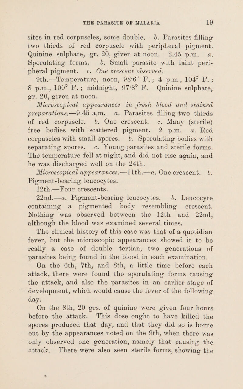 sites in red corpuscles, some double, b. Parasites filling two thirds of red corpuscle with peripheral pigment. Quinine sulphate, gr. 20, given at noon. 2.45 p.m. a. Sporulating forms. b. Small parasite with faint peri¬ pheral pigment, c. One crescent observed. 9th.—Temperature, noon, 98’6° F. ; 4 p.m., 104° F. ; 8 p.m., 100° F. ; midnight, 97'8° F. Quinine sulphate, gr. 20, given at noon. Microscopical appearances in fresh blood and stained preparations.—9.45 a.m. a. Parasites filling two thirds of red corpuscle. b. One crescent, c. Many (sterile) free bodies with scattered pigment. 2 p.m. a. Red corpuscles with small spores, b. Sporulating bodies with separating spores, c. Young parasites and sterile forms. The temperature fell at night, and did not rise again, and he was discharged well on the 24th. Microscopical appearances.—lltli.—a. One crescent, b. Pigment-bearing leucocytes. 12th.—Four crescents. 22nd.—a. Pigment-bearing leucocytes. b. Leucocyte containing a pigmented body resembling crescent. Nothing was observed between the 12th and 22nd, although the blood was examined several times. The clinical history of this case was that of a quotidian fever, but the microscopic appearances showed it to be really a case of double tertian, two generations of parasites being found in the blood in each examination. On the 6th, 7th, and 8th, a little time before each attack, there were found the sporulating* forms causing the attack, and also the parasites in an earlier stage of development, which would cause the fever of the following day. On the 8th, 20 grs. of quinine were given four hours before the attack. This dose ought to have killed the spores produced that day, and that they did so is borne out by the appearances noted on the 9th, when there was only observed one generation, namely that causing the attack. There were also seen sterile forms, showing the