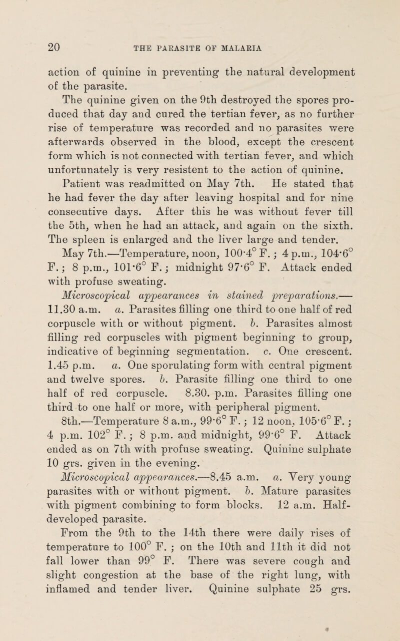 action o£ quinine in preventing the natural development of the parasite. The quinine given on the 9th destroyed the spores pro¬ duced that day and cured the tertian fever, as no further rise of temperature was recorded and no parasites were afterwards observed in the blood, except the crescent form which is not connected with tertian fever, and which unfortunately is very resistent to the action of quinine. Patient was readmitted on May 7th.. He stated that he bad fever the day after leaving hospital and for nine consecutive days. After this he was without fever till the 5th, when he bad an attack, and again on tbe sixth. The spleen is enlarged and the liver large and tender. May 7th.—Temperature, noon, 100*4° F. ; 4 p.m., 104*6° F.; 8 p.m., 101*6° F.; midnight 97*6° F. Attack ended with profuse sweating. Microscopical appearances in stained preparations.— 11.30 a.m. a. Parasites filling one third to one half of red corpuscle with or without pigment, b. Parasites almost filling red corpuscles with pigment beginning to group, indicative of beginning segmentation, c. One crescent. 1.45 p.m. a. One sporulating form with central pigment and twelve spores. b. Parasite filling one third to one half of red corpuscle. 8.30. p.m. Parasites filling one third to one half or more, with peripheral pigment. 8th.—Temperature 8 a.m., 99*6° F.; 12 noon, 105*6° F. ; 4 p.m. 102° F.; 8 p.m. and midnight, 99*6° F. Attack ended as on 7th with profuse sweating. Quinine sulphate 10 grs. given in the evening. Microscopical appearances.—8.45 a.m. a. Very young parasites with or without pigment, b. Mature parasites with pigment combining to form blocks. 12 a.m. Half- developed parasite. From the 9th to the 14th there were daily rises of temperature to 100° F. ; on the 10th and 11th it did not fall lower than 99° F. There was severe cough and slight congestion at the base of the right lung, with inflamed and tender liver. Quinine sulphate 25 grs.