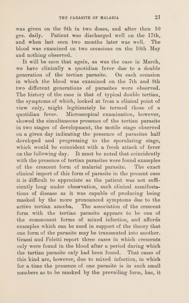 was given on the 9th in two doses, and after then 10 grs. daily. Patient was discharged well on the 17th, and when last seen two months later was well. The blood was examined on two occasions on the 10th May and nothing observed. It will be seen that again, as was the case in March, we have clinically a quotidian fever due to a double generation of the tertian parasite. On each occasion in which the blood was examined on the 7th and 8th two different generations of parasites were observed. The history of the case is that of typical double tertian, the symptoms of which, looked at from a clinical point of view only, might legitimately be termed those of a quotidian fever. Microscopical examination, however, showed the simultaneous presence of the tertian parasite in two stages of development, the motile stage observed on a given day indicating the presence of parasites half developed and progTessing to the sporulating stage, which would be coincident with a fresh attack of fever on the following day. It must be noted that coincidently with the presence of tertian parasites were found examples of the crescent form of malarial parasite. The exact clinical import of this form of parasite in the present case it is difficult to appreciate as the patient was not suffi¬ ciently long under observation, such clinical manifesta¬ tions of disease as it was capable of producing being- masked by the more pronounced symptoms due to the active tertian amoeba. The association of the crescent form with the tertian parasite appears to be one of the commonest forms of mixed infection, and affords examples which can be used in support of the theory that one form of the parasite may be transmuted into another. Grassi and Feletti report three cases in which crescents only were found in the blood after a period during which the tertian parasite only had been found. That cases of this kind are, however, due to mixed infection, in which for a time the presence of one parasite is in such small numbers as to be masked by the prevailing form, has, it