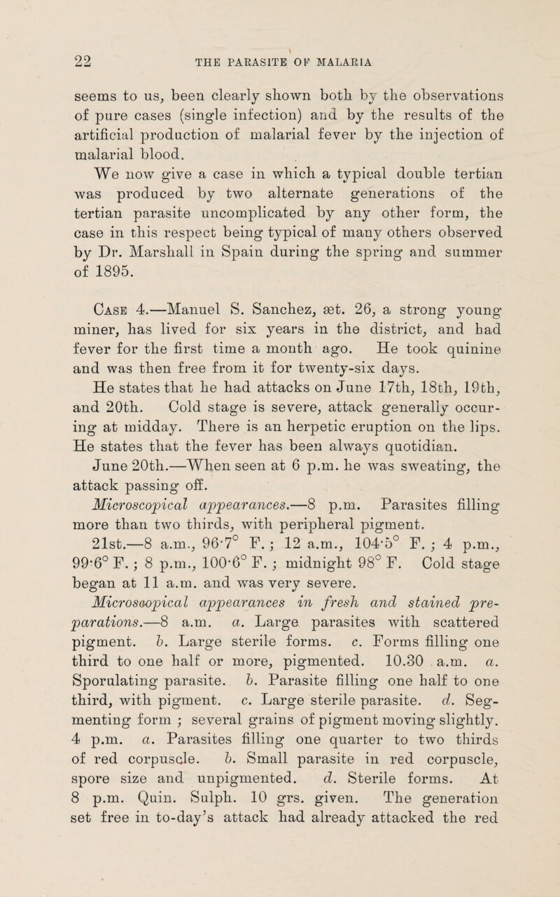 seems to us, been clearly shown both by the observations of pure cases (single infection) and by the results of the artificial production of malarial fever by the injection of malarial blood. We now give a case in which a typical double tertian was produced by two alternate generations of the tertian parasite uncomplicated by any other form, the case in this respect being typical of many others observed by Dr. Marshall in Spain during the spring and summer of 1895. Case 4.—Manuel S. Sanchez, get. 26, a strong young miner, has lived for six years in the district, and had fever for the first time a month ago. He took quinine and was then free from it for twenty-six days. He states that he had attacks on June 17th, 18th, 19fch, and 20th. Cold stage is severe, attack generally occur- ing at midday. There is an herpetic eruption on the lips. He states that the fever has been always quotidian. June 20th.—When seen at 6 p.m. he was sweating, the attack passing off. Microscopical appearances.-—8 p.m. Parasites filling more than two thirds, with peripheral pigment. 21st.—8 a.m., 967° F. ; 12 a.m., 104-5° F. ; 4 p.m., 99*6° F.; 8 p.m., 100'6° F. ; midnight 98° F. Cold stage began at 11 a.m. and was very severe. Microscopical appearances in fresh and stained pre¬ parations.—8 a.m. a. Large parasites with scattered pigment, b. Large sterile forms, c. Forms filling one third to one half or more, pigmented. 10.30 a.m. a. Sporulating parasite, b. Parasite filling one half to one third, with pigment, c. Large sterile parasite, d. Seg¬ menting form ; several grains of pigment moving slightly. 4 p.m. a. Parasites filling one quarter to two thirds of red corpuscle. b. Small parasite in red corpuscle, spore size and unpigmented. d. Sterile forms. At 8 p.m. Quin. Sulph. 10 grs. given. The generation set free in to-day’s attack had already attacked the red
