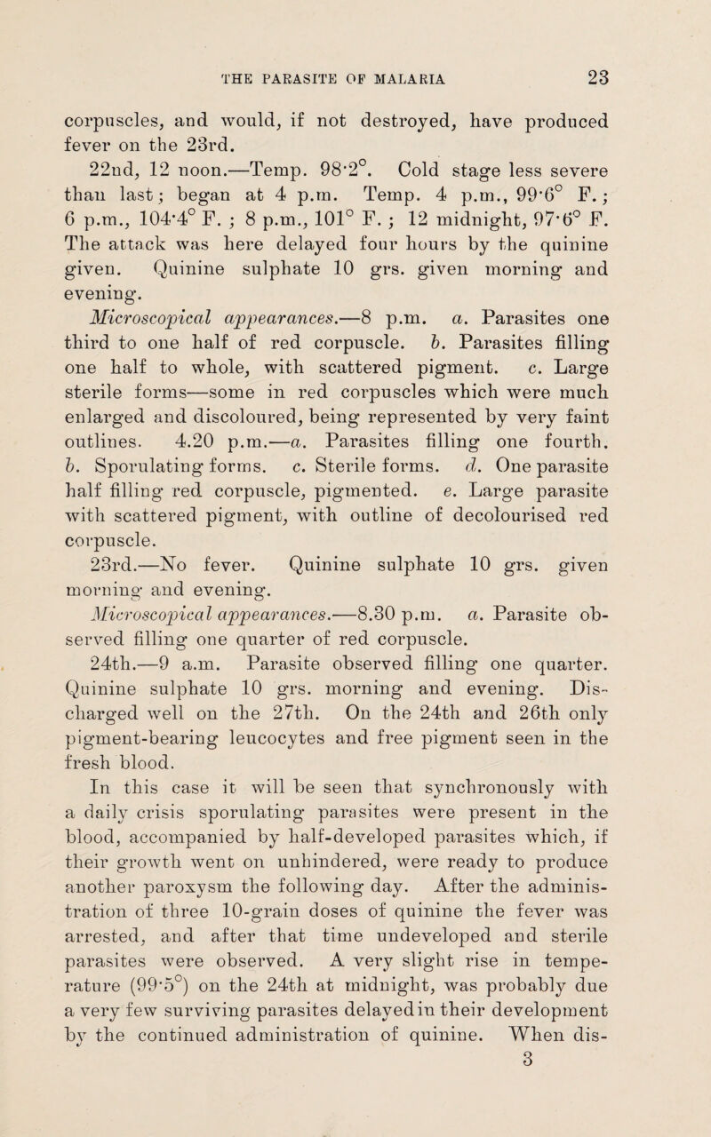 corpuscles, and would, if not destroyed, have produced fever on the 23rd. 22nd, 12 noon.—Temp. 98*2°. Cold stage less severe than last ; began at 4 p.rn. Temp. 4 p.m., 99*6° F.; 6 p.m., 104*4° F. ; 8 p.m., 101° F. ; 12 midnight, 97*6° F. The attack was here delayed four hours by the quinine given. Quinine sulphate 10 grs. given morning and evening. Microscopical appearances.—8 p.m. a. Parasites one third to one half of red corpuscle, b. Parasites filling one half to whole, with scattered pigment. c. Large sterile forms—some in red corpuscles which were much enlarged and discoloured, being represented by very faint outlines. 4.20 p.m.—a. Parasites filling one fourth. b. Sporulating forms, c. Sterile forms, d. One parasite half filling red corpuscle, pigmented, e. Large parasite with scattered pigment, with outline of decolourised red corpuscle. 23rd.—No fever. Quinine sulphate 10 grs. given morning and evening. Microscopical appearances.—8.30 p.m. a. Parasite ob¬ served filling one quarter of red corpuscle. 24th.—9 a.m. Parasite observed filling one quarter. Quinine sulphate 10 grs. morning and evening. Dis¬ charged well on the 27th. On the 24th and 26th only pigment-bearing leucocytes and free pigment seen in the fresh blood. In this case it will be seen that synchronously with a daily crisis sporulating parasites were present in the blood, accompanied by half-developed parasites which, if their growth went on unhindered, were ready to produce another paroxysm the following day. After the adminis¬ tration of three 10-grain doses of quinine the fever was arrested, and after that time undeveloped and sterile parasites were observed. A very slight rise in tempe¬ rature (99*5°) on the 24th at midnight, was probably due a very few surviving parasites delayed in their development by the continued administration of quinine. When dis- 3