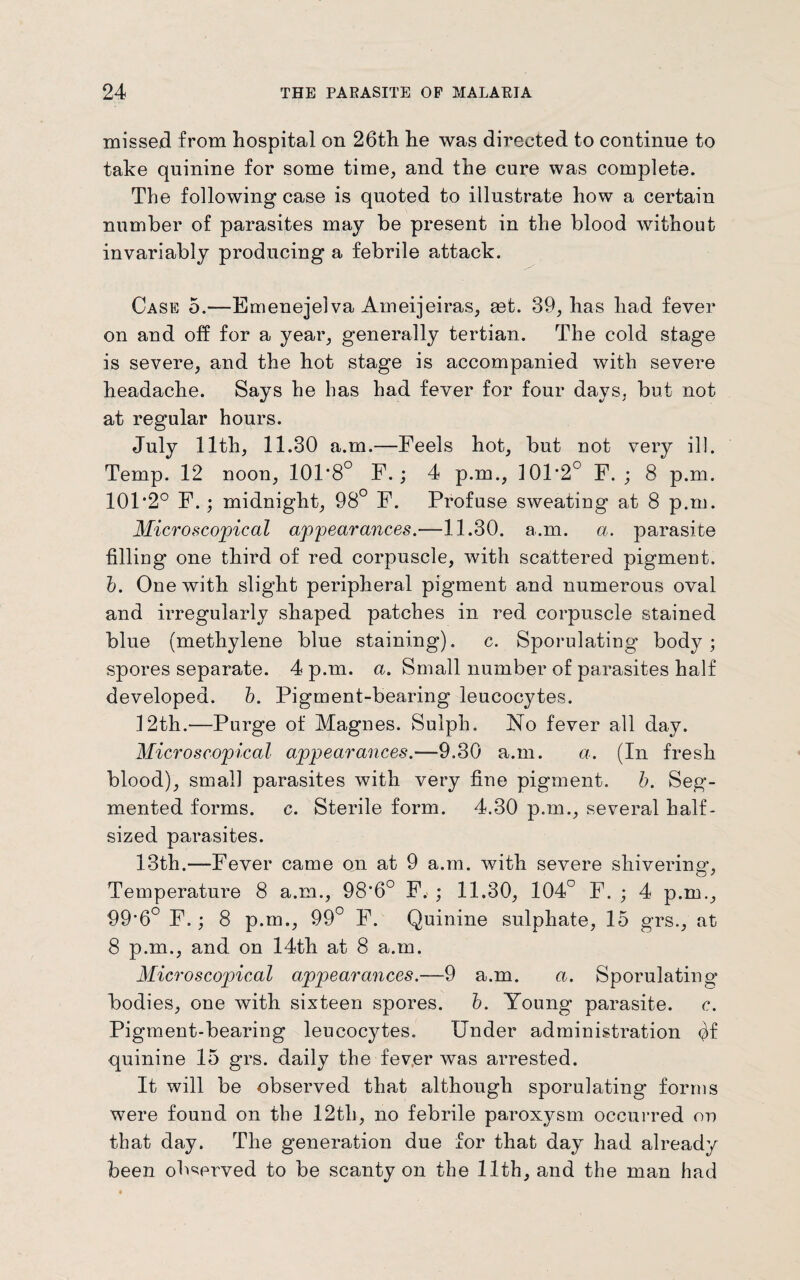 missed from hospital on 26th. he was directed to continue to take quinine for some time, and the cure was complete. The following case is quoted to illustrate how a certain number of parasites may be present in the blood without invariably producing a febrile attack. Case 5.—Emenejelva Ameijeiras, aet. 39, has had fever on and off for a year, generally tertian. The cold stage is severe, and the hot stage is accompanied with severe headache. Says he lias had fever for four days, but not at regular hours. July 11th, 11.30 a.m.-—Feels hot, but not very ill. Temp. 12 noon, 101*8° F.; 4 p.m., 10F2° F. ; 8 p.m. 101 *2° F.; midnight, 98° F. Profuse sweating at 8 p.m. Microscopical appearances.—11.30. a.m. a. parasite filling one third of red corpuscle, with scattered pigment. b. One with slight peripheral pigment and numerous oval and irregularly shaped patches in red corpuscle stained blue (methylene blue staining), c. Sporulating body ; spores separate. 4 p.m. a. Small number of parasites half developed. b. Pigment-bearing leucocytes. 12th.—Purge of Magnes. Sulph. No fever all day. Microscopical appearances.—9.30 a.m. a. (In fresh blood), small parasites with very fine pigment. b. Seg¬ mented forms, c. Sterile form. 4.30 p.m., several half¬ sized parasites. 13th.—Fever came on at 9 a.m. with severe shivering, Temperature 8 a.m., 98'6° F, ; 11.30, 104° F. ; 4 p.m., 99'6° F.; 8 p.m., 99° F. Quinine sulphate, 15 grs., at 8 p.m., and on 14tli at 8 a.m. Microscopical appearances.—9 a.m. a. Sporulating bodies, one with sixteen spores, b. Young- parasite, c. Pigment-bearing leucocytes. Under administration $f quinine 15 grs. daily the fever was arrested. It will be observed that although sporulating forms were found on the 12th, no febrile paroxysm occurred on that day. The generation due for that day had already been observed to be scanty on the 11th, and the man had