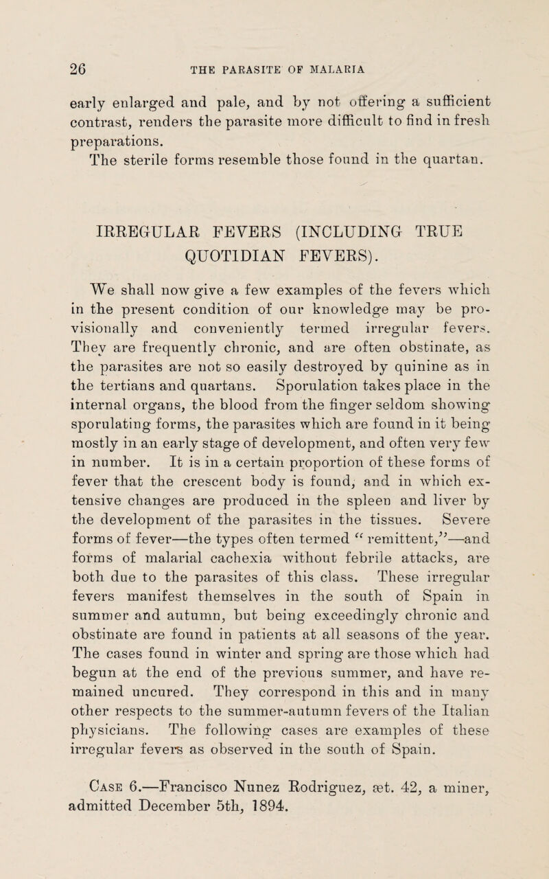 early enlarged and pale, and by not offering a sufficient contrast, renders the parasite more difficult to find in fresh preparations. The sterile forms resemble those found in the quartan. IRREGULAR FEVERS (INCLUDING TRUE QUOTIDIAN FEVERS). We shall now give a few examples of the fevers which in tbe present condition of our knowledge may be pro¬ visionally and conveniently termed irregular fevers. They are frequently chronic, and are often obstinate, as the parasites are not so easily destroyed by quinine as in the tertians and quartans. Sporulation takes place in the internal organs, the blood from the finger seldom showing sporulating forms, the parasites which are found in it being mostly in an early stage of development, and often very few in number. It is in a certain proportion of these forms of fever that the crescent body is found, and in which ex¬ tensive changes are produced in the spleen and liver by the development of the parasites in the tissues. Severe forms of fever—the types often termed “ remittent/*—and forms of malarial cachexia without febrile attacks, are both due to the parasites of this class. These irregular fevers manifest themselves in the south of Spain in summer and autumn, but being exceedingly chronic and obstinate are found in patients at all seasons of the year. The cases found in winter and spring are those which had begun at the end of the previous summer, and have re¬ mained uncured. They correspond in this and in many other respects to the summer-autumn fevers of the Italian physicians. The following cases are examples of these irregular fevers as observed in the south of Spain. Case 6.—Francisco Nunez Rodriguez, aet. 42, a miner, admitted December 5th, 1894.