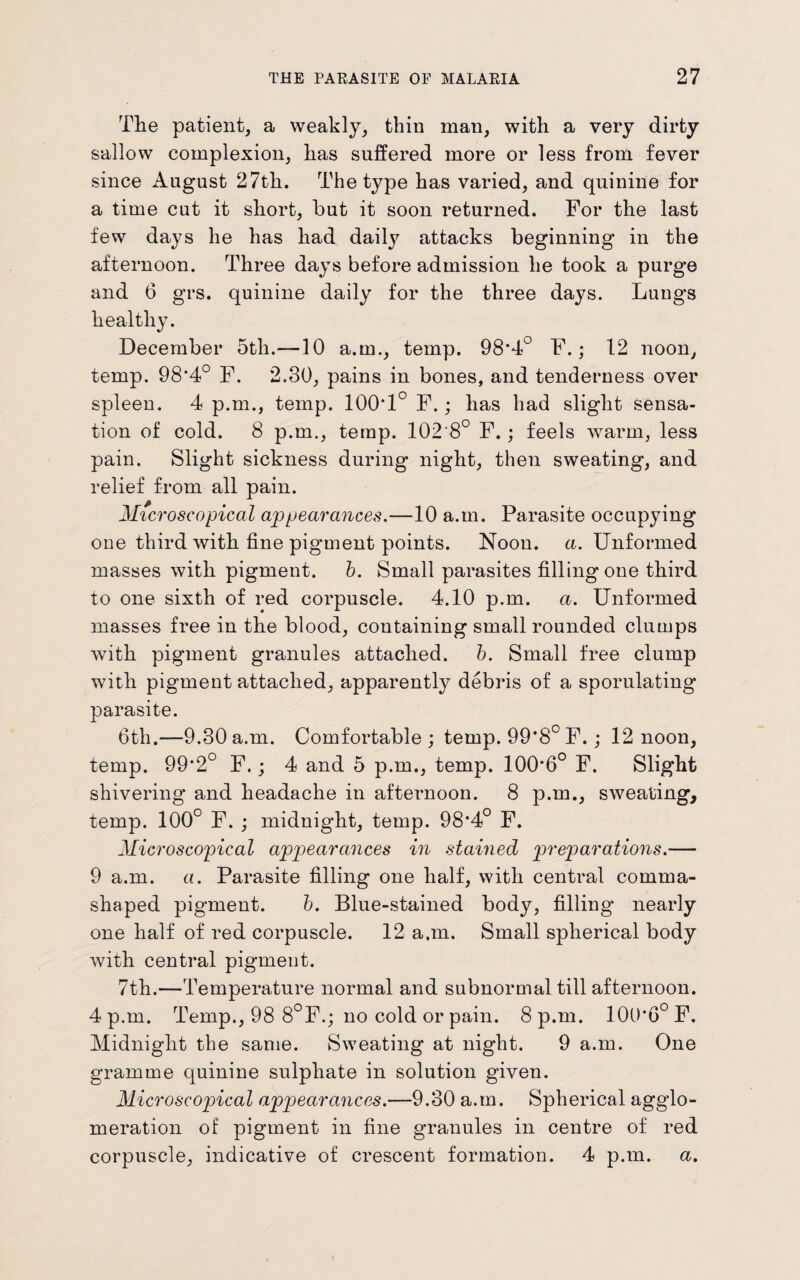 The patient, a weakly, thin man, with a very dirty sallow complexion, has suffered more or less from fever since August 27th. The type has varied, and quinine for a time cut it short, but it soon returned. For the last few days he has had daily attacks beginning in the afternoon. Three days before admission he took a purge and 6 grs. quinine daily for the three days. Lungs healthy. December 5th.—10 a.m., temp. 98*4° F.; 12 noon, temp. 98*4° F. 2.30, pains in bones, and tenderness over spleen. 4 p.m., temp. 100*1° F.; has had slight sensa¬ tion of cold. 8 p.m., temp. 102'8° F.; feels warm, less pain. Slight sickness during night, then sweating, and relief from all pain. Microscopical appearances.—10 a.m. Parasite occupying one third with fine pigment points. Noon. a. Unformed masses with pigment, b. Small parasites filling one third to one sixth of red corpuscle. 4.10 p.m. a. Unformed masses free in the blood, containing small rounded clumps with pigment granules attached, b. Small free clump with pigment attached, apparently debris of a sporulating parasite. 6th.—9.30 a.m. Comfortable ; temp. 99*8° F.; 12 noon, temp. 99*2° F.; 4 and 5 p.m., temp. 100*6° F. Slight shivering and headache in afternoon. 8 p.m., sweating, temp. 100° F. ; midnight, temp. 98*4° F. Microscopical appearances in stained preparations.— 9 a.m. a. Parasite filling one half, with central comma- shaped pigment. b. Blue-stained body, filling nearly one half of red corpuscle. 12 a.m. Small spherical body with central pigment. 7th.—Temperature normal and subnormal till afternoon. 4 p.m. Temp., 98 8°F.j no cold or pain. 8 p.m. 100*6° F. Midnight the same. Sweating at night. 9 a.m. One gramme quinine sulphate in solution given. Microscopical appearances.—9.30 a.m. Spherical agglo¬ meration of pigment in fine granules in centre of red corpuscle, indicative of crescent formation. 4 p.m. a.