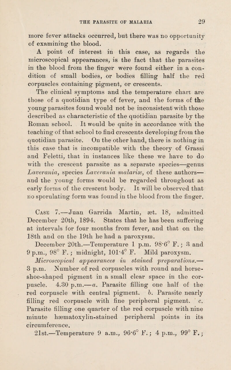 more fever attacks occurred, but there was no opportunity of examining the blood. A point of interest in this case, as regards the microscopical appearances, is the fact that the parasites in the blood from the finger were found either in a con¬ dition of small bodies, or bodies filling half the red corpuscles containing pigment, or crescents. The clinical symptoms and the temperature chare are those of a quotidian type of fever, and the forms of the young parasites found would not be inconsistent with those described as characteristic of the quotidian parasite by the Roman school. It would be quite in accordance with the teaching of that school to find crescents developing from the quotidian parasite. On the other hand, there is nothing in this case that is incompatible with the theory of Grassi and Feletti, that in instances like these we have to do with the crescent parasite as a separate species—genus Laverania, species Laverania malarise, of these authors— and the young forms would be regarded throughout as early forms of the crescent body. It will be observed that no sporulating form was found in the blood from the finger. Case 7.—Juan Garrida Martin, aet. 18, admitted December 20th, 1894. States that he has been suffering at intervals for four months from fever, and that on the 18th and on the 19th he had a paroxysm. December 20th.—Temperature 1 p.m. 98'6° F.; 8 and 9 p.m., 98° F. ; midnight, 10F4° F. Mild paroxysm. Microscopical appearances in stained preparations.— 8 p.m. Number of red corpuscles with round and horse¬ shoe-shaped pigment in a small clear space in the cor¬ puscle. 4.30 p.m.— a. Parasite filling one half of the red corpuscle with central pigment, b. Parasite nearly filling red corpuscle with fine peripheral pigment, c. Parasite filling one quarter of the red corpuscle with nine minute hmmatoxylin-stained peripheral points in its circumference. 21st.—Temperature 9 a.m., OG’fi0 F.; 4 p.m., 99° F.;