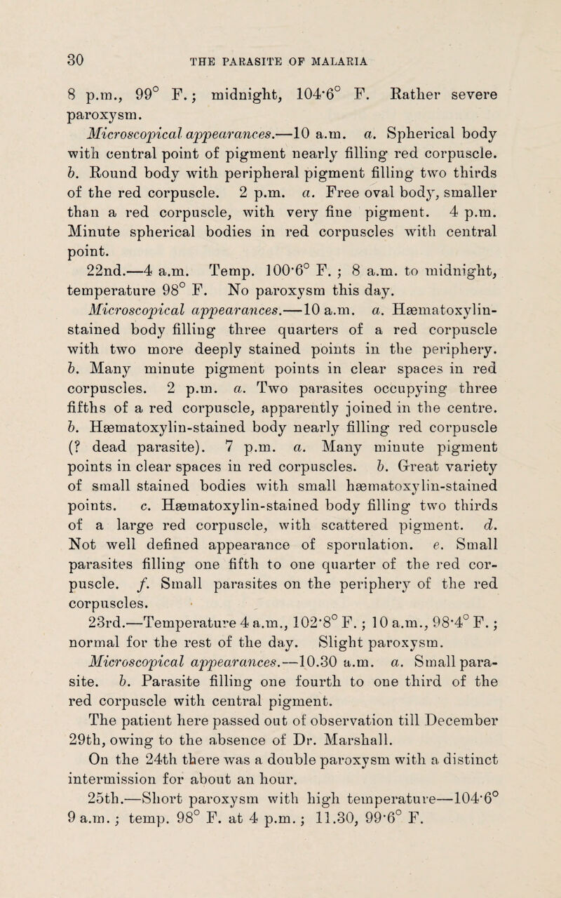 8 p.m., 99° F.; midnight, 104*6C F. Rather severe paroxysm. Microscopical appearances.—10 a.m. a. Spherical body with central point of pigment nearly filling red corpuscle. b. Round body with peripheral pigment filling two thirds of the red corpuscle. 2 p.m. a. Free oval body, smaller than a red corpuscle, with very fine pigment. 4 p.m. Minute spherical bodies in red corpuscles with central point. 22nd.—-4 a.m. Temp. 100*6° F. ; 8 a.m. to midnight, temperature 98° F. No paroxysm this day. Microscopical appearances.—10 a.m. a. Haematoxylin- stained body filling three quarters of a red corpuscle with two more deeply stained points in the periphery. b. Many minute pigment points in clear spaces in red corpuscles. 2 p.m. a. Two parasites occupying three fifths of a red corpuscle, apparently joined in the centre. b. Hsematoxylin-stained body nearly filling red corpuscle (? dead parasite). 7 p.m. a. Many minute pigment points in clear spaces in red corpuscles, b. Great variety of small stained bodies with small hsematoxylin-stained points. c. Hgematoxylin-stained body filling two thirds of a large red corpuscle, with scattered pigment, d. Not well defined appearance of sporulation. e. Small parasites filling one fifth to one quarter of the red cor¬ puscle. /. Small parasites on the periphery of the red corpuscles. 23rd.—Temperature 4 a.m., 102*8° F. ; 10 a.m., 98*4° F.; normal for the rest of the day. Slight paroxysm. Microscopical appearances.—10.30 a.m. a. Small para¬ site. b. Parasite filling one fourth to one third of the red corpuscle with central pigment. The patient here passed out of observation till December 29th, owing to the absence of Dr. Marshall. On the 24th there was a double paroxysm with a distinct intermission for about an hour. 25th.—Short paroxysm with high temperature—104*6° 9 a.m.; temp. 98° F. at 4 p.m.; 11.30, 99*6° F.