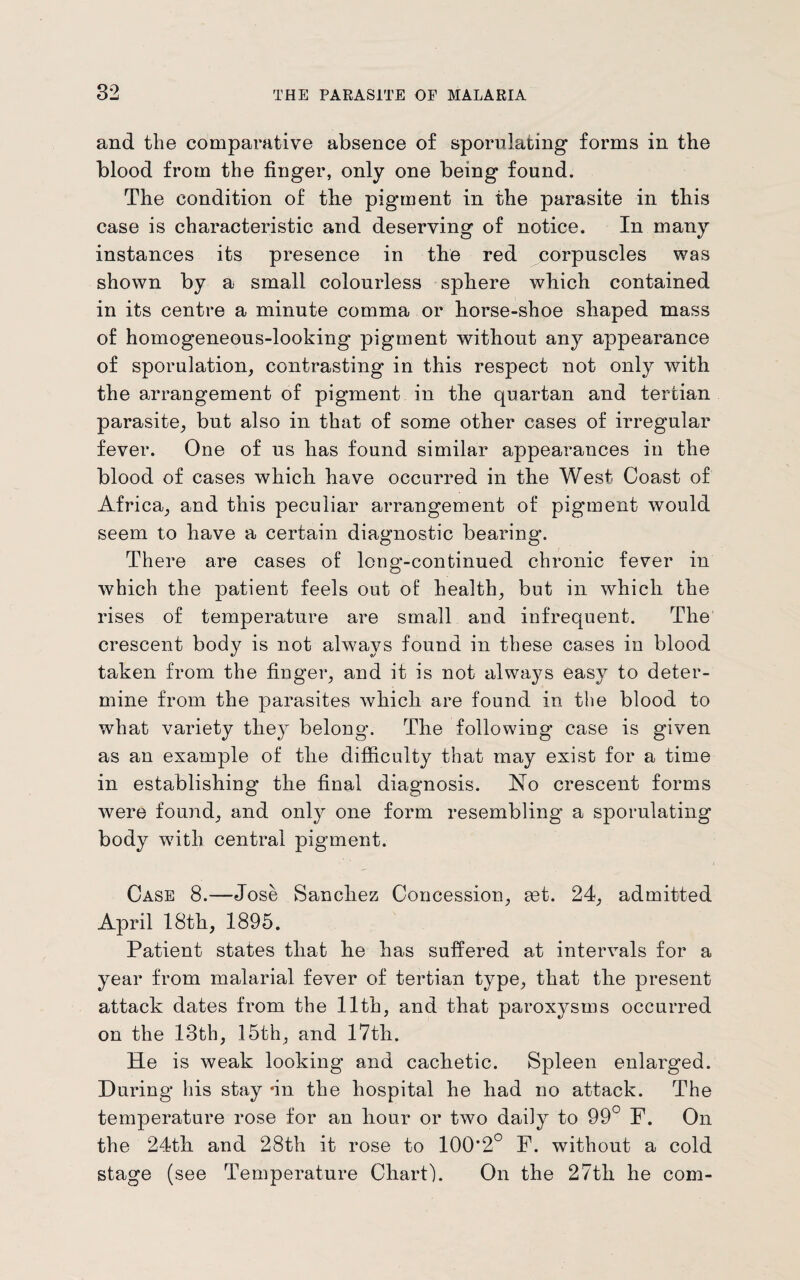 and the comparative absence of sporulating forms in the blood from the finger, only one being found. The condition of the pigment in the parasite in this case is characteristic and deserving of notice. In many instances its presence in the red corpuscles was shown by a small colourless sphere which contained in its centre a minute comma or horse-shoe shaped mass of homogeneous-looking pigment without any appearance of sporulation, contrasting in this respect not only with the arrangement of pigment in the quartan and tertian parasite, but also in that of some other cases of irregular fever. One of us has found similar appearances in the blood of cases which have occurred in the West Coast of Africa, and this peculiar arrangement of pigment would seem to have a certain diagnostic bearing. There are cases of long-continued chronic fever in which the patient feels out of health, but in which the rises of temperature are small and infrequent. The crescent body is not always found in these cases in blood taken from the finger, and it is not alwa}^s easy to deter¬ mine from the parasites which are found in the blood to what variety the}r belong. The following case is given as an example of the difficulty that may exist for a time in establishing the final diagnosis. No crescent forms were found, and only one form resembling a spornlating body wfith central pigment. Case 8.—Jose Sanchez Concession, get. 24, admitted April 18th, 1895. Patient states that he has suffered at intervals for a year from malarial fever of tertian type, that the present attack dates from the 11th, and that paroxysms occurred on the 13th, 15th, and 17th. He is weak looking and cachetic. Spleen enlarged. During his stay *in the hospital he had no attack. The temperature rose for an hour or two daily to 99° F. On the 24th and 28th it rose to 100*2° F. without a cold stage (see Temperature Chart). On the 27th he com-