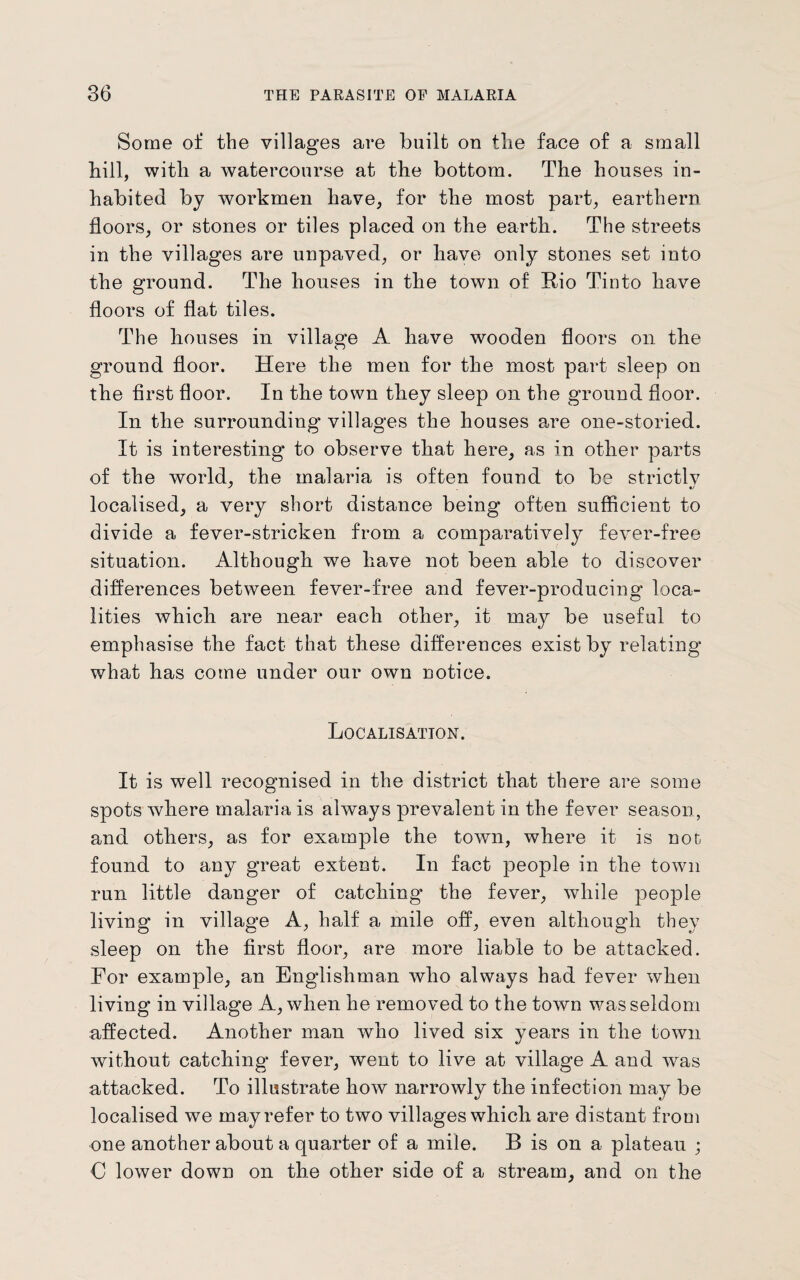 Some of the villages are built on the face of a small bill, with a watercourse at the bottom. The houses in¬ habited by workmen have, for the most part, earthern floors, or stones or tiles placed on the earth. The streets in the villages are unpaved, or have only stones set into the ground. The houses in the town of Rio Tinto have floors of flat til es. The houses in village A have wooden floors on the ground floor. Here the men for the most part sleep on the first floor. In the town they sleep on the ground floor. In the surrounding villages the houses are one-storied. It is interesting’ to observe that here, as in other parts of the world, the malaria is often found to be strictlv localised, a very short distance being often sufficient to divide a fever-stricken from a comparatively fever-free situation. Although we have not been able to discover differences between fever-free and fever-producing loca¬ lities which are near each other, it may be useful to emphasise the fact that these differences exist by relating what has come under our own notice. Localisation. It is well recognised in the district that there are some spots where malaria is always prevalent in the fever season, and others, as for example the town, where it is not found to any great extent. In fact people in the town run little danger of catching the fever, while people living in village A, half a mile off, even although they sleep on the first floor, are more liable to be attacked. For example, an Englishman who always had fever when living in village A, when he removed to the town was seldom affected. Another man who lived six years in the town without catching fever, went to live at village A and was attacked. To illustrate how narrowly the infection may be localised we may refer to two villages which are distant from one another about a quarter of a mile. B is on a plateau ; 0 lower down on the other side of a stream, and on the