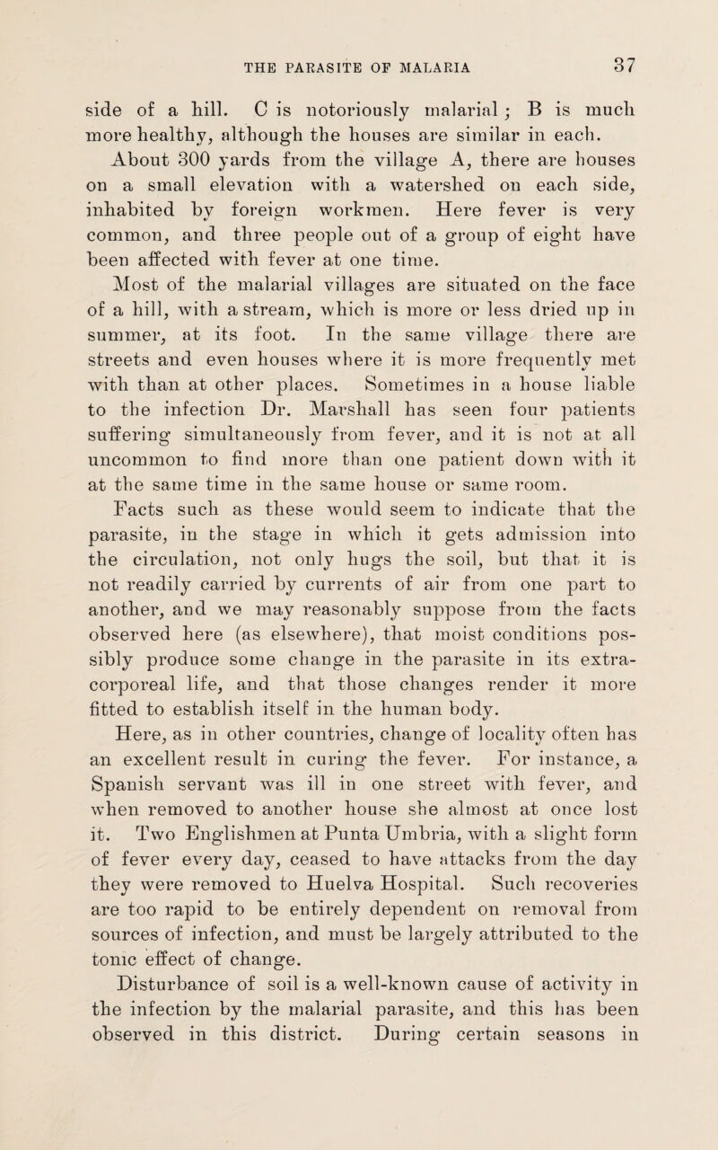 side of a hill. C is notoriously malarial; B is much more healthy, although the houses are similar in each. About 300 yards from the village A, there are houses on a small elevation with a watershed on each side, inhabited by foreign workmen. Here fever is very common, and three people out of a group of eight have been affected with fever at one time. Most of the malarial villages are situated on the face of a hill, with a stream, which is more or less dried up in summer, at its foot. In the same village there are streets and even houses where it is more frequently met with than at other places. Sometimes in a house liable to the infection Dr. Marshall has seen four patients suffering simultaneously from fever, and it is not at all uncommon to find more than one patient down with it at the same time in the same house or same room. Facts such as these would seem to indicate that the parasite, in the stage in which it gets admission into the circulation, not only hugs the soil, but that it is not readily carried by currents of air from one part to another, and we may reasonably suppose from the facts observed here (as elsewhere), that moist conditions pos¬ sibly produce some change in the parasite in its extra¬ corporeal life, and that those changes render it more fitted to establish itself in the human body. Here, as in other countries, change of locality often has an excellent result in curing the fever. For instance, a Spanish servant was ill in one street with fever, and when removed to another house she almost at once lost it. Two Englishmen at Pnnta IJmbria, with a slight form of fever every day, ceased to have attacks from the day they were removed to Huelva Hospital. Such recoveries are too rapid to be entirely dependent on removal from sources of infection, and must be largely attributed to the tonic effect of change. Disturbance of soil is a well-known cause of activity in the infection by the malarial parasite, and this has been observed in this district. During certain seasons in
