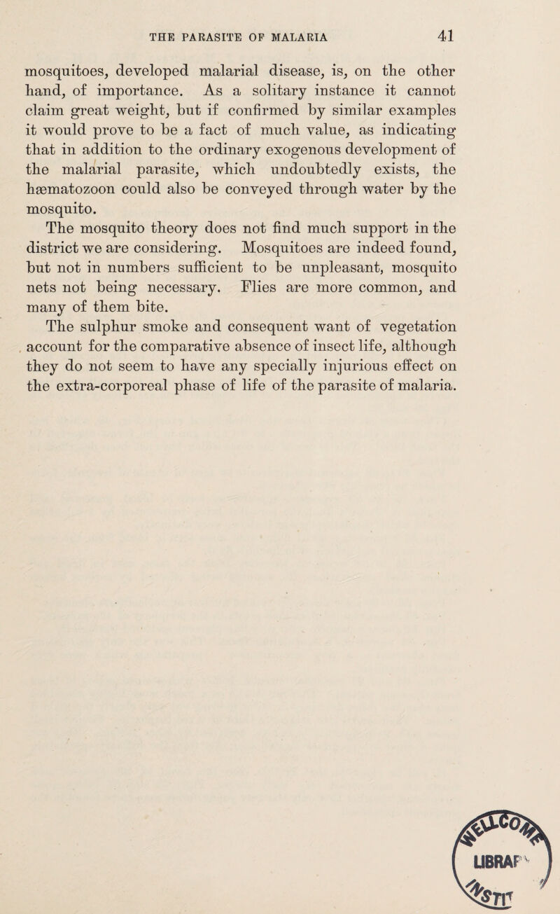 mosquitoes, developed malarial disease, is, on tlie other hand, of importance. As a solitary instance it cannot claim great weight, hut if confirmed by similar examples it would prove to be a fact of much value, as indicating that in addition to the ordinary exogenous development of the malarial parasite, which undoubtedly exists, the haematozoon could also be conveyed through water by the mosquito. The mosquito theory does not find much support in the district we are considering. Mosquitoes are indeed found, but not in numbers sufficient to be unpleasant, mosquito nets not being necessary. Flies are more common, and many of them bite. The sulphur smoke and consequent want of vegetation account for the comparative absence of insect life, although they do not seem to have any specially injurious effect on the extra-corporeal phase of life of the parasite of malaria.