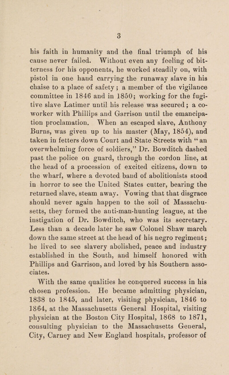 his faith in humanity and the final triumph of his cause never failed. Without even any feeling of bit¬ terness for his opponents, he worked steadily on, with pistol in one hand carrying the runaway slave in his chaise to a place of safety; a member of the vigilance committee in 1846 and in 1850; working for the fugi¬ tive slave Latimer until his release was secured; a co- worker with Phillips and Garrison until the emancipa¬ tion proclamation. When an escaped slave, Anthony Burns, was given up to his master (May, 1854), and taken in fetters down Court and State Streets with “ an overwhelming force of soldiers,” Dr. Bowditch dashed past the police on guard, through the cordon line, at the head of a procession of excited citizens, down to the wharf, where a devoted band of abolitionists stood in horror to see the United States cutter, bearing the returned slave, steam away. Vowing that that disgrace should never again happen to the soil of Massachu¬ setts, they formed the anti-man-hunting league, at the instigation of Dr. Bowditch, who was its secretary. Less than a decade later he saw Colonel Shaw march down the same street at the head of his negro regiment; he lived to see slavery abolished, peace and industry established in the South, and himself honored with Phillips and Garrison, and loved by his Southern asso¬ ciates. With the same qualities he conquered success in his chosen profession. He became admitting physician, 1838 to 1845, and later, visiting physician, 1846 to 1864, at the Massachusetts General Hospital, visiting physician at the Boston City Hospital, 1868 to 1871, consulting physician to the Massachusetts General, City, Carney and New England hospitals, professor of