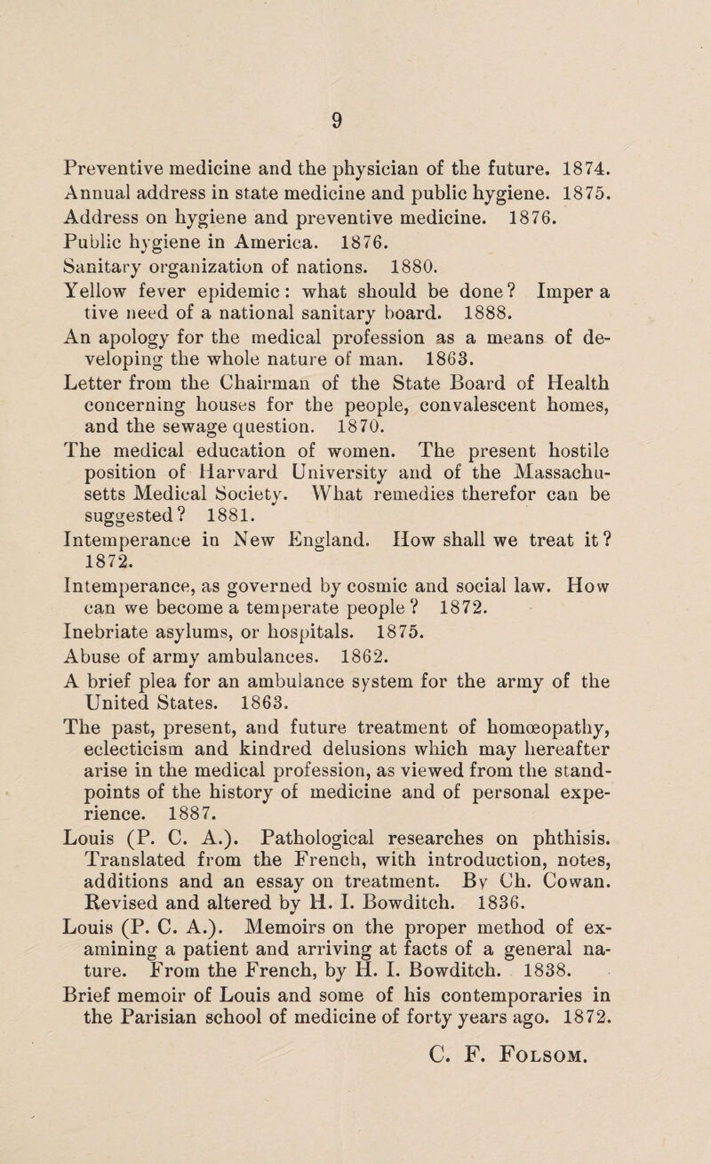 Preventive medicine and the physician of the future, 1874. Annual address in state medicine and public hygiene. 1875. Address on hygiene and preventive medicine. 1876. Public hygiene in America. 1876. Sanitary organization of nations. 1880. Yellow fever epidemic: what should be done? Imper a tive need of a national sanitary board. 1888. An apology for the medical profession as a means of de¬ veloping the whole nature of man. 1863. Letter from the Chairman of the State Board of Health concerning houses for the people, convalescent homes, and the sewage question. 1870. The medical education of women. The present hostile position of Harvard University and of the Massachu¬ setts Medical Society. What remedies therefor can be suggested? 1881. O o Intemperance in New England. How shall we treat it? 1872. Intemperance, as governed by cosmic and social law. How can we become a temperate people? 1872. Inebriate asylums, or hospitals. 1875. Abuse of army ambulances. 1862. A brief plea for an ambulance system for the army of the United States. 1863. The past, present, and future treatment of homoeopathy, eclecticism and kindred delusions which may hereafter arise in the medical profession, as viewed from the stand¬ points of the history of medicine and of personal expe¬ rience. 1887. Louis (P. C. A.). Pathological researches on phthisis. Translated from the French, with introduction, notes, additions and an essay on treatment. By Ch. Cowan. Revised and altered by li. I. Bowditch. 1836. Louis (P. C. A.). Memoirs on the proper method of ex¬ amining a patient and arriving at facts of a general na¬ ture. From the French, by H. I. Bowditch. 1838. Brief memoir of Louis and some of his contemporaries in the Parisian school of medicine of forty years ago. 1872. C. F. Folsom.