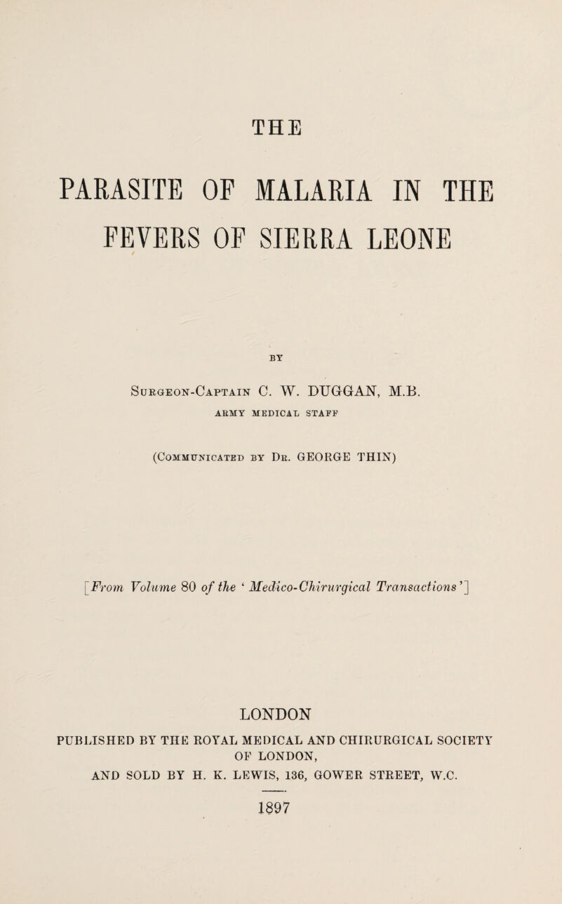 PARASITE OP MALARIA IN THE FEVERS OF SIERRA LEONE BY Surgeon-Captain C. W. DUGGAN, M.B. ARMY MEDICAL STAFF (Communicated by Dr. GEORGE THIN) [From Volume 80 of the ‘ Medico-Chirurgical Transactions ’] LONDON PUBLISHED BY THE ROYAL MEDICAL AND CHIRURGICAL SOCIETY OF LONDON, AND SOLD BY H. K. LEWIS, 136, GOWER STREET, W.C. 1897