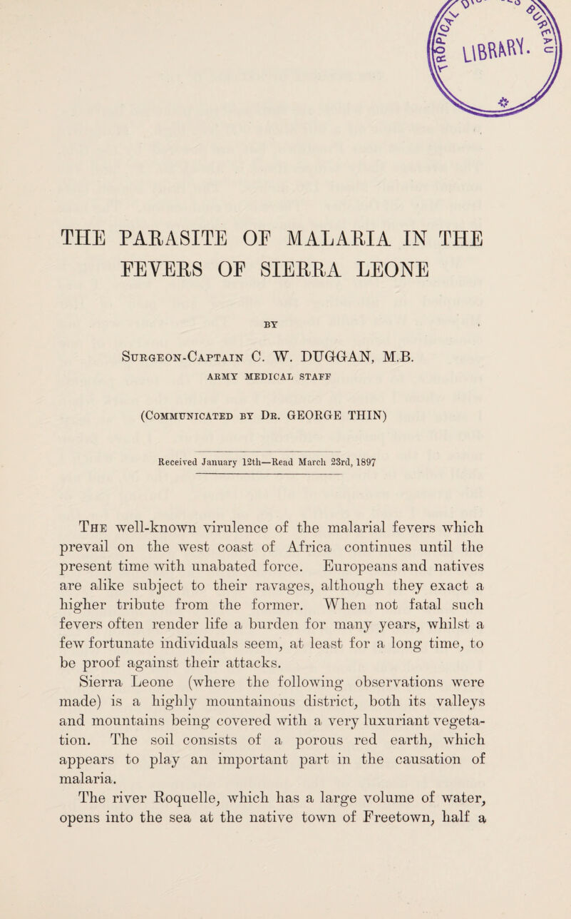 THE PARASITE OE MALARIA IN THE PEYERS OP SIERRA LEONE BY Surgeon-Captain C. W. DUGGrAN, M.B. ARMY MEDICAL STALE (Communicated by De. GEORGE THIN) Received January 12th—Read March 23rd, 1897 The well-known virulence of the malarial fevers which prevail on the west coast of Africa continues until the present time with unabated force. Europeans and natives are alike subject to their ravages, although they exact a higher tribute from the former. When not fatal such fevers often render life a burden for many years, whilst a few fortunate individuals seem, at least for a long time, to be proof against their attacks. Sierra Leone (where the following observations were made) is a highly mountainous district, both its valleys and mountains being covered with a very luxuriant vegeta¬ tion. The soil consists of a porous red earth, which appears to play an important part in the causation of malaria. The river Roquelle, which has a large volume of water, opens into the sea at the native town of Freetown, half a