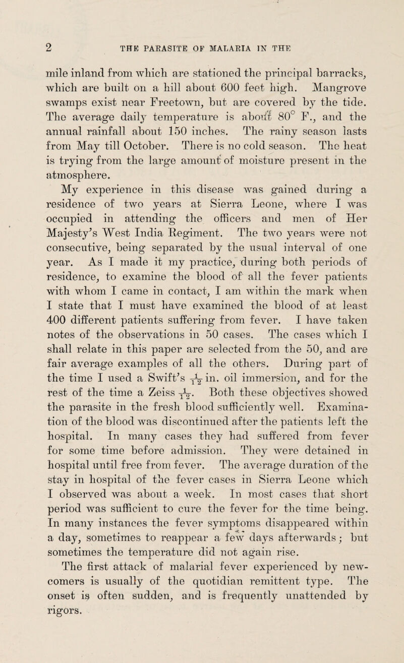 mile inland from which are stationed the principal barracks, which are built on a hill about 600 feet high. Mangrove swamps exist near Freetown, but are covered by the tide. The average daily temperature is abode 80° F., and the annual rainfall about 150 inches. The rainv season lasts «/ from May till October. There is no cold season. The heat is trying from the large amount of moisture present in the atmosphere. My experience in this disease was gained during a residence of two years at Sierra Leone, where I was occupied in attending the officers and men of Her Majesty’s West India Regiment. The two years were not consecutive, being separated by the usual interval of one year. As I made it my practice, during both periods of residence, to examine the blood of all the fever patients with whom I came in contact, I am within the mark when I state that I must have examined the blood of at least 400 different patients suffering from fever. I have taken notes of the observations in 50 cases. The cases which I shall relate in this paper are selected from the 50, and are fair average examples of all the others. During part of the time I used a Swift’s TVin. oil immersion, and for the rest of the time a Zeiss y1-^. Both these objectives showed the parasite in the fresh blood sufficiently well. Examina¬ tion of the blood was discontinued after the patients left the hospital. In many cases they had suffered from fever for some time before admission. They were detained in hospital until free from fever. The average duration of the stay in hospital of the fever cases in Sierra Leone which I observed was about a week. In most cases that short- period was sufficient to cure the fever for the time being. In many instances the fever symptoms disappeared within a day, sometimes to reappear a few days afterwards; but sometimes the temperature did not again rise. The first attack of malarial fever experienced by new¬ comers is usually of the quotidian remittent type. The onset is often sudden, and is frequently unattended by rigors.