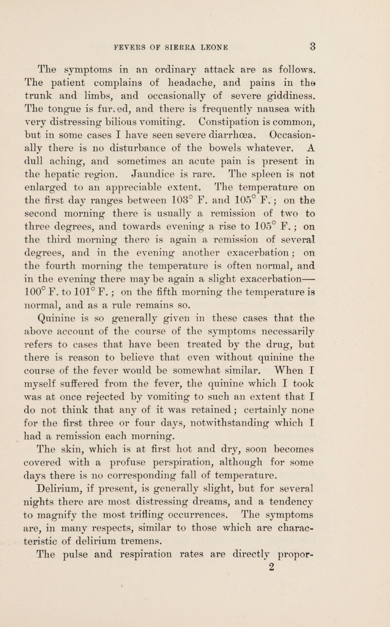 Tlie symptoms in an ordinary attack are as follows. The patient complains of headache, and pains in the trunk and limbs, and occasionally of severe giddiness. The tongue is furred, and there is frequently nausea with very distressing* bilious vomiting*. Constipation is common, but in some cases I have seen severe diarrhoea. Occasion¬ ally there is no disturbance of the bowels Avliatever. A dull aching, and sometimes an acute pain is present in the hepatic region. Jaundice is rare. The spleen is not enlarged to an appreciable extent. The temperature on the first day ranges between 108° F. and 105° F.; on the second morning* there is usually a remission of two to three degrees, and towards evening* a rise to 105° F.; on the third morning* there is again a remission of several degrees, and in the evening* another exacerbation; on the fourth morning* the temperature is often normal, and in the evening* there maybe again a slight exacerbation— 100° F. to 101° F.; on the fifth morning the temperature is normal, and as a rule remains so. Quinine is so generally given in these cases that the above account of the course of the symptoms necessarily refers to cases that have been treated by the drug, but there is reason to believe that even without quinine the course of the fever would be somewhat similar. When I myself suffered from the fever, the quinine which I took was at once rejected by vomiting* to such an extent that I do not think that any of it was retained; certainly none for the first three or four days, notwithstanding which I had a remission each morning*. The skin, which is at first hot and dry, soon becomes covered with a profuse perspiration, although for some days there is no corresponding* fall of temperature. Delirium, if present, is generally slight, but for several nights there are most distressing dreams, and a tendency to magnify the most trifling occurrences. The symptoms are, in many respects, similar to those which are charac¬ teristic of delirium tremens. The pulse and respiration rates are directly propor- 2