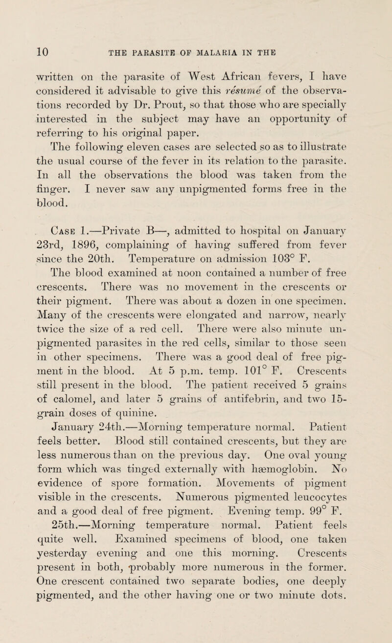 written on the parasite of West African fevers, I have considered it advisable to give this resume of the observa¬ tions recorded by Dr. Prout, so that those who are specially interested in the subject may have an opportunity of referring* to his original paper. The following eleven cases are selected so as to illustrate the usual course of the fever in its relation to the parasite. In all the observations the blood was taken from the huger. I never saw any unpigmented forms free in the blood. Case 1.—Private B—, admitted to hospital on January 23rd, 1896, complaining of having suffered from fever since the 20th. Temperature on admission 103° F. The blood examined at noon contained a number of free crescents. There was no movement in the crescents or their pigment. There was about a dozen in one specimen. Many of the crescents were elongated and narrow, nearly twice the size of a red cell. There were also minute un¬ pigmented parasites in the red cells, similar to those seen in other specimens. There was a good deal of free pig¬ ment in the blood. At 5 p.m. temp. 101° F. Crescents still present in the blood. The patient received 5 grains of calomel, and later 5 grains of antifebrin, and two 15- grain doses of quinine. January 24th.—Morning temperature normal. Patient feels better. Blood still contained crescents, but they are less numerous than on the previous day. One oval young form which was tinged externally with hsemoglobin. No evidence of spore formation. Movements of pigment visible in the crescents. Numerous pigmented leucocytes and a good deal of free pigment. Evening temp. 99° F. 25th.—Morning temperature normal. Patient feels quite well. Examined specimens of blood, one taken yesterday evening and one this morning. Crescents present in both, ^probably more numerous in the former. One crescent contained two separate bodies, one deeply pigmented, and the other having one or two minute dots.