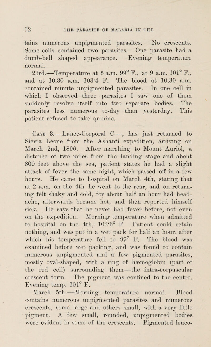 tains numerous unpigmented parasites. No crescents. Some cells contained two parasites. One parasite had a dumb-bell shaped appearance. Evening temperature normal. 23rd.—Temperature at 6 a.m. 99° F., at 9 a.m. ION F., and at 10.30 a.m. 103*4 F. The blood at 10.30 a.m. contained minute unpigmented parasites. In one cell in which I observed three parasites I saw one of them suddenly resolve itself into two separate bodies. The parasites less numerous to-day than yesterday. This patient refused to take quinine. Case 3.—Lance-Corporal C—, has just returned to Sierra Leone from the Ashanti expedition, arriving on March 2nd; 1896. After marching to Mount Auriol, a distance of two miles from the landing stage and about 800 feet above the sea, patient states he had a slight attack of fever the same night; which passed off in a few hours. He came to hospital on March 4th; stating that at 2 a.m. on the 4th he went to the rear, and on return¬ ing felt shaky and cold, for about half an hour had head¬ ache; afterwards became hot; and then reported himself sick. He says that he never had fever before; not even on the expedition. Morning temperature when admitted to hospital on the 4th; 103*6° F. Patient could retain nothing; and was put in a wet pack for half an hour; after which his temperature fell to 99° F. The blood was examined before wet packing; and was found to contain numerous unpigmented and a few pigmented parasites, mostly oval-shaped, with a ring of haemoglobin (part of the red cell) surrounding them—the intra-corpuscular crescent form. The pigment was confined to the centre. Evening temp. 101° F. March 5tli.—Morning temperature normal. Blood contains numerous unpigmented parasites and numerous crescents, some' large and others small, with a very little pigment. A few small, rounded, unpigmented bodies were evident in some of the crescents. Pigmented leuco-