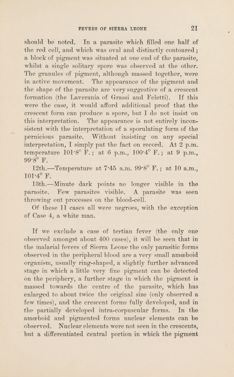 should be noted. In a parasite which filled one half of the red cell, and which was oval and distinctly contoured; a block of pigment was situated at one end of the parasite, whilst a single solitary spore was observed at the other. The granules of pigment, although massed together, were in active movement. The appearance of the pigment and the shape of the parasite are very suggestive of a crescent formation (the Laverania of Grassi and Feletti). If this were the case, it would afford additional proof that the crescent form can produce a spore, but I do not insist on this interpretation. The appearance is not entirely incon¬ sistent with the interpretation of a sporulating form of the pernicious parasite. Without insisting on any special interpretation, I simply put the fact on record. At 2 p.m. temperature 101*8° F.; at 6 p.m., 100*4° F.; at 9 p.m., 99*8° F. 12th.—Temperature at 7*45 a.m. 99*8° F.; at 10 a.m., 101*4° F. 13th.—Minute dark points no longer visible in the parasite. Few parasites visible. A parasite was seen throwing out processes on the blood-cell. Of these 11 cases all were negroes, with the exception of Case 4, a white man. If we exclude a case of tertian fever (the only one observed amongst about 400 cases), it will be seen that in the malarial fevers of Sierra Leone the only parasitic forms observed in the peripheral blood are a very small amoeboid organism, usually ring-shaped, a slightly further advanced stage in which a little very fine pigment can be detected on the periphery, a further stage in which the pigment is massed towards the centre of the parasite, which has enlarged to about twice the original size (only observed a few times), and the crescent forms fully developed, and in the partially developed intra-corpuscular forms. In the amoeboid and pigmented forms nuclear elements can be observed. Nuclear elements were not seen in the crescents, but a differentiated central portion in which the pigment