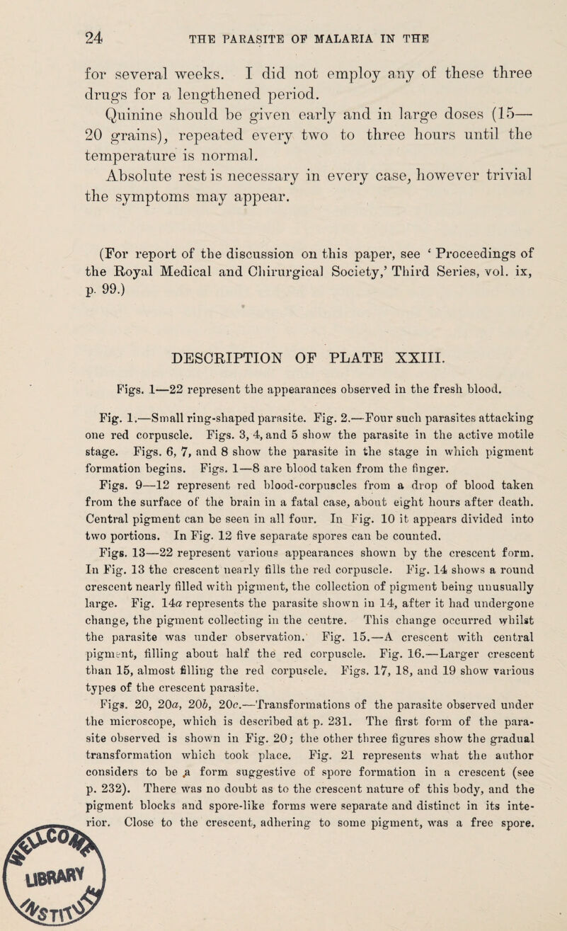 for several weeks. I did not employ any of these three drugs for a lengthened period. Quinine should be given early and in large doses (15— 20 grains), repeated every two to three hours until the temperature is normal. Absolute rest is necessary in every case, however trivial the symptoms may appear. (For report of the discussion on this paper, see £ Proceedings of the Royal Medical and Chirurgical Society,’ Third Series, vol. ix, p. 99.) ' DESCRIPTION OF PLATE XXIII. Figs. 1—22 represent the appearances observed in the fresh blood. Fig. 1 .—Small ring-shaped parasite. Fig. 2.—Four such parasites attacking one red corpuscle. Figs. 3, 4, and 5 show the parasite in the active motile stage. Figs. 6, 7, and 8 show the parasite in the stage in which pigment formation begins. Figs. 1—8 are blood taken from the finger. Figs. 9—12 represent red blood-corpuscles from a drop of blood taken from the surface of the brain in a fatal case, about eight hours after death. Central pigment can be seen in all four. In Fig. 10 it appears divided into two portions. In Fig. 12 five separate spores can be counted. Figs. 13—22 represent various appearances shown by the ci’escent form. In Fig. 13 the crescent nearly fills the red corpuscle. Fig. 14 shows a round crescent nearly filled with pigment, the collection of pigment being unusually large. Fig. 14a represents the parasite shown in 14, after it had undergone change, the pigment collecting in the centre. This change occurred whilst the parasite was under observation.' Fig, 15.—A crescent with central pigment, filling about half the red corpuscle. Fig. 16.-—Larger crescent than 15, almost filling the red corpuscle. Figs. 17, 18, and 19 show various types of the crescent parasite. Figs. 20, 20a, 20b, 20c.—Transformations of the parasite observed under the microscope, which is described at p. 231. The first form of the para¬ site observed is shown in Fig. 20; the other three figures show the gradual transformation which took place. Fig. 21 represents what the author considers to be p. form suggestive of spore formation in a crescent (see p. 232). There was no doubt as to the crescent nature of this body, and the pigment blocks and spore-like forms were separate and distinct in its inte-