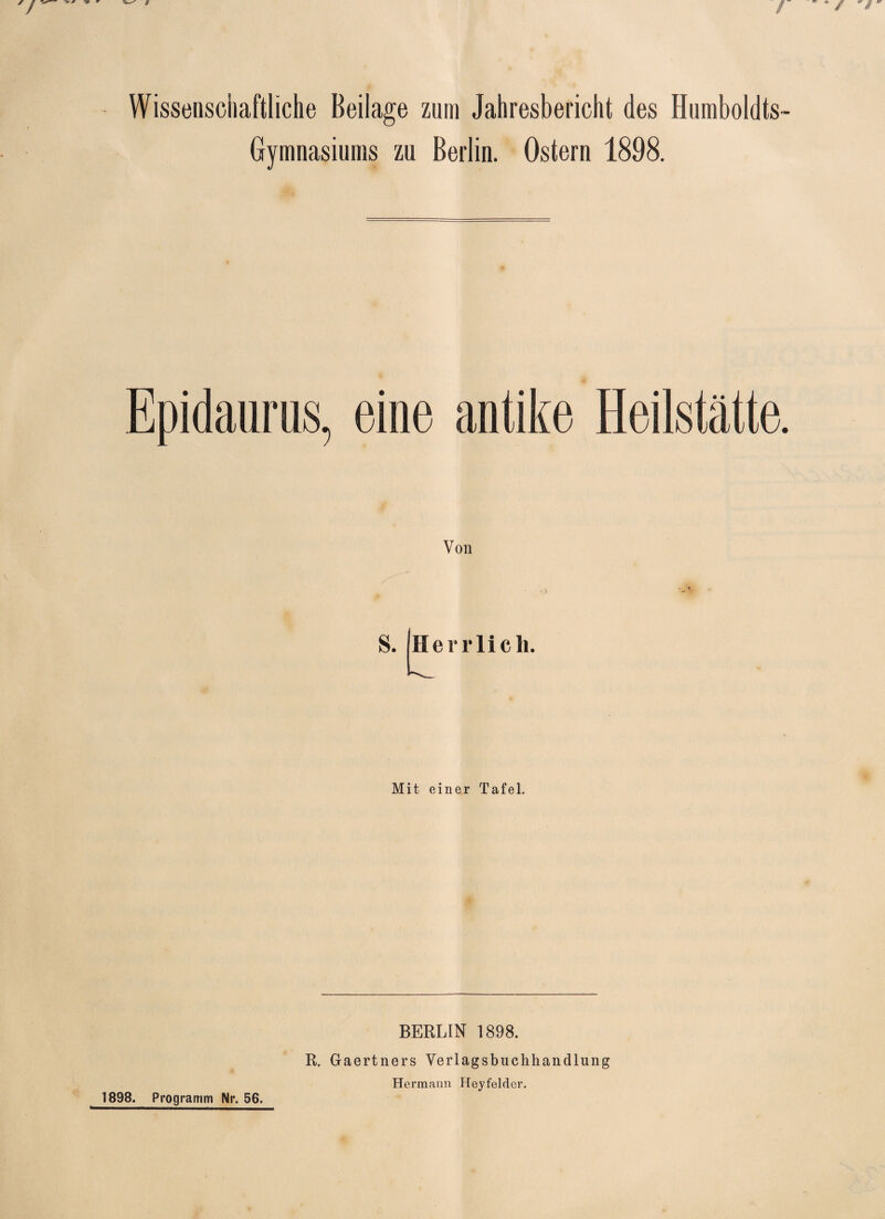 / - / Wissenschaftliche Beilage zum Jahresbericht des Humboldts- Gymnasiums zu Berlin. Ostern 1898. Epidaurus, eine antike Heilstätte. Von s. Herrlich. Mit einer Tafel. 1898. Programm Nr. 56. BERLIN 1898. R. Gaertners Verlagsbuchhandlung Hermann Heyfelder.