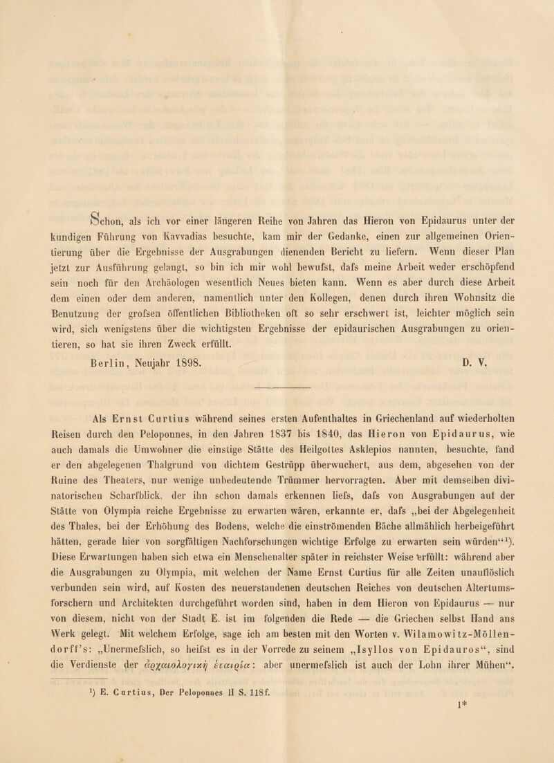 Schon, als ich vor einer längeren Reihe von Jahren das Hieron von Epidaurus unter der kundigen Führung von Kavvadias besuchte, kam mir der Gedanke, einen zur allgemeinen Orien¬ tierung über die Ergebnisse der Ausgrabungen dienenden Bericht zu liefern. Wenn dieser Plan jetzt zur Ausführung gelangt, so bin ich mir wohl bewufst, dafs meine Arbeit weder erschöpfend sein noch für den Archäologen wesentlich Neues bieten kann. Wenn es aber durch diese Arbeit dem einen oder dem anderen, namentlich unter den Kollegen, denen durch ihren Wohnsitz die Benutzung der grofsen öffentlichen Bibliotheken oft so sehr erschwert ist, leichter möglich sein wird, sich wenigstens über die wichtigsten Ergebnisse der epidaurischen Ausgrabungen zu orien¬ tieren, so hat sie ihren Zweck erfüllt. Berlin, Neujahr 1898. D. V. Als Ernst Curtius während seines ersten Aufenthaltes in Griechenland auf wiederholten Reisen durch den Peloponnes, in den Jahren 1837 bis 1840, das Hieron von Epidaurus, wie auch damals die Umwohner die einstige Stätte des Heilgottes Asklepios nannten, besuchte, fand er den abgelegenen Thalgrund von dichtem Gestrüpp überwuchert, aus dem, abgesehen von der Ruine des Theaters, nur wenige unbedeutende Trümmer hervorragten. Aber mit demselben divi- natorischen Scharfblick, der ihn schon damals erkennen liefs, dafs von Ausgrabungen auf der Stätte von Olympia reiche Ergebnisse zu erwarten wären, erkannte er, dafs „bei der Abgelegenheit des Thaies, bei der Erhöhung des Bodens, welche die einströmenden Bäche allmählich herbeigeführt hätten, gerade hier von sorgfältigen Nachforschungen wichtige Erfolge zu erwarten sein würden“1). Diese Erwartungen haben sich etwa ein Menschenalter später in reichster Weiselerfüllt: während aber die Ausgrabungen zu Olympia, mit welchen der Name Ernst Curtius für alle Zeiten unauflöslich verbunden sein wird, auf Kosten des neuerstandenen deutschen Reiches von deutschen Altertums¬ forschern und Architekten durchgeführt worden sind, haben in dem Hieron von Epidaurus —- nur von diesem, nicht von der Stadt E. ist im folgenden die Rede — die Griechen selbst Hand ans Werk gelegt. Mit welchem Erfolge, sage ich am besten mit den Worten v. Wilamowitz-Möllen- dorff’s: „Unermefslich, so heifst es in der Vorrede zu seinem „Isyllos von Epidauros“, sind die Verdienste der ccQ^caoloynci] hcuQia: aber unermefslich ist auch der Lohn ihrer Mühen“. E. Curtius, Der Peloponnes II S. 118f. 1*