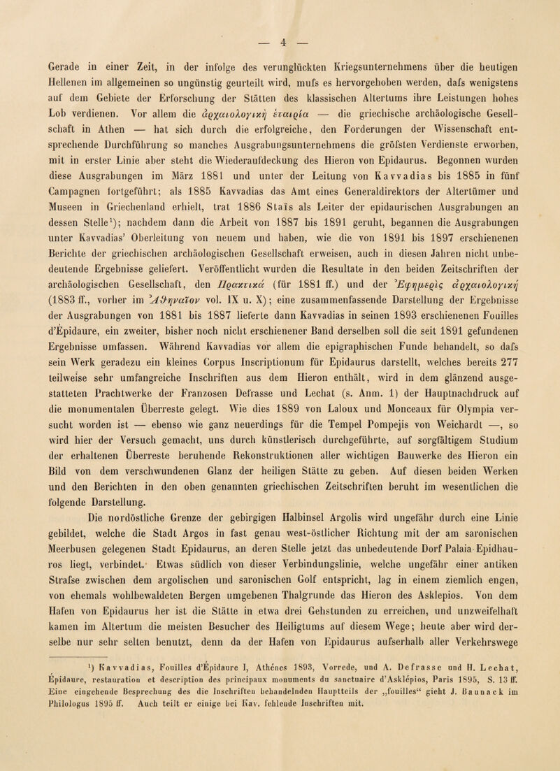 Gerade in einer Zeit, in der infolge des verunglückten Kriegsunternehmens über die heutigen Hellenen im allgemeinen so ungünstig geurteilt wird, mufs es hervorgehoben werden, dafs wenigstens auf dem Gebiete der Erforschung der Stätten des klassischen Altertums ihre Leistungen hohes Lob verdienen. Vor allem die ag%cuoXoyixri stcuq'mx — die griechische archäologische Gesell¬ schaft in Athen — hat sich durch die erfolgreiche, den Forderungen der Wissenschaft ent¬ sprechende Durchführung so manches Ausgrabungsunternehmens die gröfsten Verdienste erworben, mit in erster Linie aber steht die Wiederaufdeckung des Hieron von Epidaurus. Begonnen wurden diese Ausgrabungen im März 1881 und unter der Leitung von Kavvadias bis 1885 in fünf Campagnen fortgeführt; als 1885 Kavvadias das Amt eines Generaldirektors der Altertümer und Museen in Griechenland erhielt, trat 1886 Stais als Leiter der epidaurischen Ausgrabungen an dessen Stelle1); nachdem dann die Arbeit von 1887 bis 1891 geruht, begannen die Ausgrabungen unter Kavvadias’ Oberleitung von neuem und haben, wie die von 1891 bis 1897 erschienenen Berichte der griechischen archäologischen Gesellschaft erweisen, auch in diesen Jahren nicht unbe¬ deutende Ergebnisse geliefert. Veröffentlicht wurden die Resultate in den beiden Zeitschriften der archäologischen Gesellschaft, den llQaxvixä (für 1881 ff.) und der ’EyqfisQlg ägyaioloyivA] (1883 ff., vorher im ^A&r\vatov vol. IX u. X); eine zusammenfassende Darstellung der Ergebnisse der Ausgrabungen von 1881 bis 1887 lieferte dann Kavvadias in seinen 1893 erschienenen Fouilles t d’Epidaure, ein zweiter, bisher noch nicht erschienener Band derselben soll die seit 1891 gefundenen Ergebnisse umfassen. Während Kavvadias vor allem die epigraphischen Funde behandelt, so dafs sein Werk geradezu ein kleines Corpus Inscriptionum für Epidaurus darstellt, welches bereits 277 teilweise sehr umfangreiche Inschriften aus dem Hieron enthält, wird in dem glänzend ausge¬ statteten Prachtwerke der Franzosen Defrasse und Lechat (s. Anm. 1) der Hauptnachdruck auf die monumentalen Überreste gelegt. Wie dies 1889 von Laloux und Monceaux für Olympia ver¬ sucht worden ist — ebenso wie ganz neuerdings für die Tempel Pompejis von Weichardt —, so wird hier der Versuch gemacht, uns durch künstlerisch durchgeführte, auf sorgfältigem Studium der erhaltenen Überreste beruhende Rekonstruktionen aller wichtigen Bauwerke des Hieron ein Bild von dem verschwundenen Glanz der heiligen Stätte zu geben. Auf diesen beiden Werken und den Berichten in den oben genannten griechischen Zeitschriften beruht im wesentlichen die folgende Darstellung. Die nordöstliche Grenze der gebirgigen Halbinsel Argolis wird ungefähr durch eine Linie gebildet, welche die Stadt Argos in fast genau west-östlicher Richtung mit der am saronischen Meerbusen gelegenen Stadt Epidaurus, an deren Stelle jetzt das unbedeutende Dorf Palaia Epidhau- ros liegt, verbindet. Etwas südlich von dieser Verbindungslinie, welche ungefähr einer antiken Strafse zwischen dem argolischen und saronischen Golf entspricht, lag in einem ziemlich engen, von ehemals wohlbewaldeten Bergen umgebenen Thalgrunde das Hieron des Asklepios. Von dem Hafen von Epidaurus her ist die Stätte in etwa drei Gehstunden zu erreichen, und unzweifelhaft kamen im Altertum die meisten Besucher des Heiligtums auf diesem Wege; heute aber wird der¬ selbe nur sehr selten benutzt, denn da der Hafen von Epidaurus aufserhalb aller Verkehrswege 9 Kavvadias, Fouilles d’Epidaure I, Athenes 1893, Vorrede, und A. Defrasse und H. Lechat, r Epidaure, restauration et description des principaux inonuments du sanctuaire d’Asklepios, Paris 1895, S. 13 ff. Eine eingehende Besprechung des die Inschriften behandelnden Hauptteils der „fouilles“ gieht J. Baunack im Philologus 1895 ff. Auch teilt er einige bei Kav. fehlende Inschriften mit.