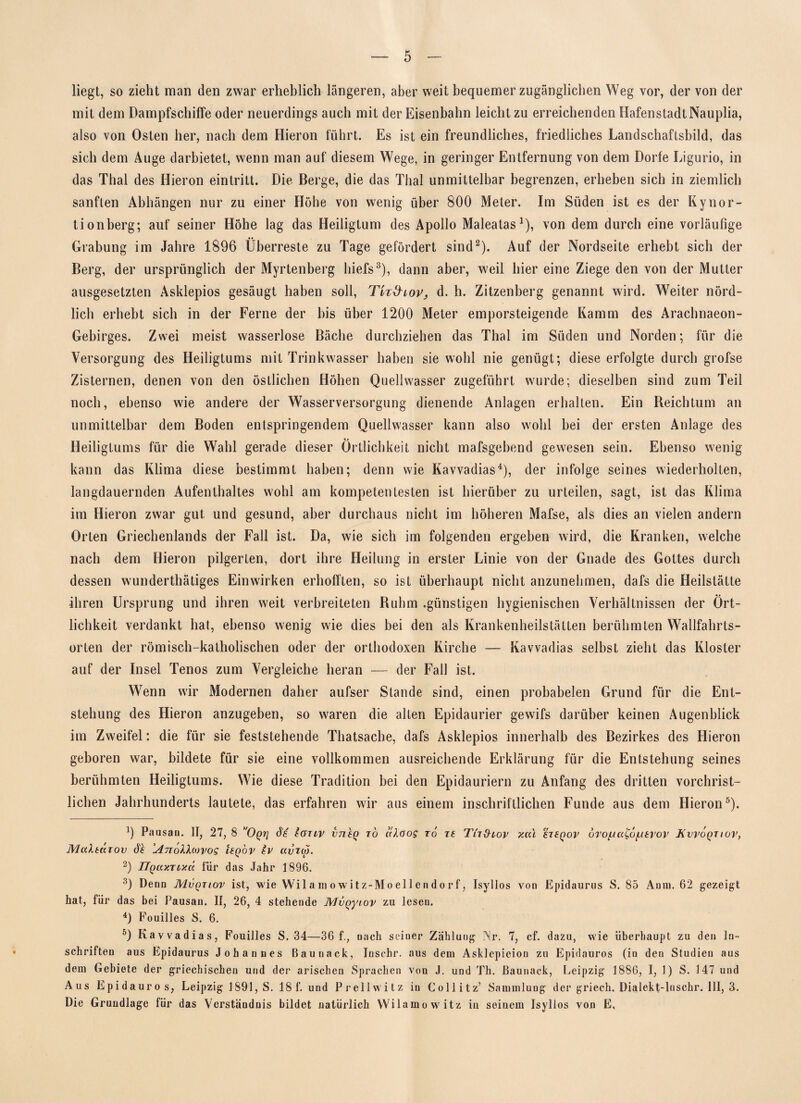 liegt, so zieht man den zwar erheblich längeren, aber weit bequemer zugänglichen Weg vor, der von der mit dem Dampfschiffe oder neuerdings auch mit der Eisenbahn leicht zu erreichenden Hafenstadt Nauplia, also von Osten her, nach dem Hieron fuhrt. Es ist ein freundliches, friedliches Landschaftsbild, das sich dem Auge darbietet, wenn man auf diesem Wege, in geringer Entfernung von dem Dorfe Ligurio, in das Thal des Hieron eintritt. Die Berge, die das Thal unmittelbar begrenzen, erheben sich in ziemlich sanften Abhängen nur zu einer Höhe von wenig über 800 Meter. Im Süden ist es der Kynor- tionberg; auf seiner Höhe lag das Heiligtum des Apollo Maleatas1), von dem durch eine vorläufige Grabung im Jahre 1896 Überreste zu Tage gefördert sind2). Auf der Nordseite erhebt sich der Berg, der ursprünglich der Myrtenberg hiefs3), dann aber, weil hier eine Ziege den von der Mutter ausgesetzten Asklepios gesäugt haben soll, Tk&ioV; d. h. Zitzenberg genannt wird. Weiter nörd¬ lich erhebt sich in der Ferne der bis über 1200 Meter emporsteigende Kamm des Arachnaeon- Gebirges. Zwei meist wasserlose Bäche durchziehen das Thal im Süden und Norden; für die Versorgung des Heiligtums mit Trinkwasser haben sie wohl nie genügt; diese erfolgte durch grofse Zisternen, denen von den östlichen Höhen Quellwasser zugeführt wurde; dieselben sind zum Teil noch, ebenso wie andere der Wasserversorgung dienende Anlagen erhalten. Ein Reichtum an unmittelbar dem Boden entspringendem Quellwasser kann also wohl bei der ersten Anlage des Heiligtums für die Wahl gerade dieser Örtlichkeit nicht mafsgebend gewesen sein. Ebenso wenig kann das Klima diese bestimmt haben; denn wie Kavvadias4), der infolge seines wiederholten, langdauernden Aufenthaltes wohl am kompetentesten ist hierüber zu urteilen, sagt, ist das Klima im Hieron zwar gut und gesund, aber durchaus nicht im höheren Mafse, als dies an vielen andern Orten Griechenlands der Fall ist. Da, wie sich im folgenden ergeben wird, die Kranken, welche nach dem Hieron pilgerten, dort ihre Heilung in erster Linie von der Gnade des Gottes durch dessen wunderthätiges Einwirken erhofften, so ist überhaupt nicht anzunehmen, dafs die Heilstätte ihren Ursprung und ihren weit verbreiteten Ruhm .günstigen hygienischen Verhältnissen der Ört¬ lichkeit verdankt hat, ebenso wenig wie dies bei den als Krankenheilstätten berühmten Wallfahrts¬ orten der römisch-katholischen oder der orthodoxen Kirche — Kavvadias selbst zieht das Kloster auf der Insel Tenos zum Vergleiche heran — der Fall ist. Wenn wir Modernen daher aufser Stande sind, einen probabelen Grund für die Ent¬ stehung des Hieron anzugeben, so waren die alten Epidaurier gewifs darüber keinen Augenblick im Zweifel: die für sie feststehende Thatsache, dafs Asklepios innerhalb des Bezirkes des Hieron geboren war, bildete für sie eine vollkommen ausreichende Erklärung für die Entstehung seines berühmten Heiligtums. Wie diese Tradition bei den Epidauriern zu Anfang des dritten vorchrist¬ lichen Jahrhunderts lautete, das erfahren wir aus einem inschriftlichen Funde aus dem Hieron5). 9 Pausan. II, 27, 8 Oqt] Je Iütiv vneQ to aXoog to ts Tit&lov y.cu £T£qov oro^aCö/uerov JKvvoqtiov, Multüiov de AnolXwvog Uqov Iv avrw. 2) IlQuxTLy.ct. für das Jahr 1896. 3) Denn Mvqtiov ist, wie Wilamowitz-Moeilendorf, Isyllos von Epidaurus S. 85 Anm. 62 gezeigt hat, für das bei Pausan. If, 26, 4 stehende MvQyiov zu lesen. 4) Fouilles S. 6. 5) Kavvadias, Fouilles S. 34—36 f., nach seiuer Zahlung INr. 7, cf. dazu, wie überhaupt zu den In¬ schriften aus Epidaurus Johannes Baunack, Inscbr. aus dem Asklepieion zu Epidauros (in den Studien aus dem Gebiete der griechischen und der arischen Sprachen von J. und Th. Baunack, Leipzig 1886, I, 1) S. 147 und Aus Epidauros, Leipzig 1891, S. 18 f. und Prellwitz in Collitz’ Sammlung der griech. Dialekf-luschr. III, 3. Die Grundlage für das Verständnis bildet natürlich Wilamowitz in seinem Isyllos von E,