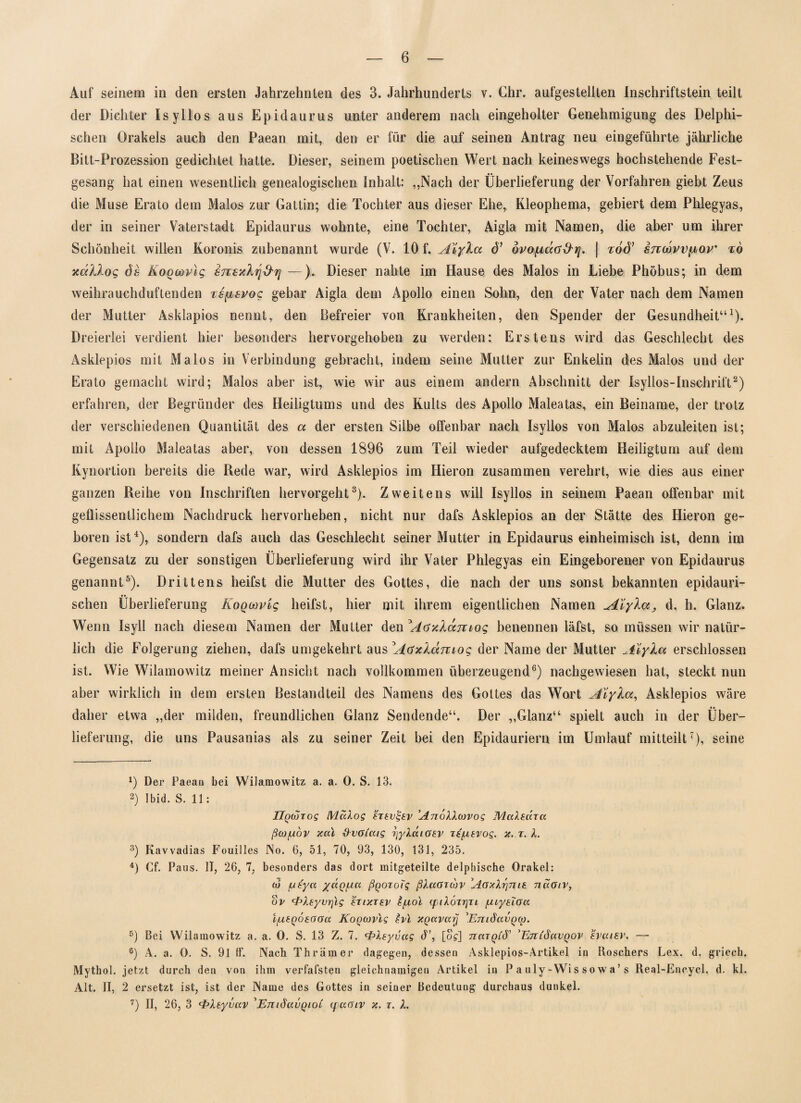 Auf seinem in den ersten Jahrzehnten des 3. Jahrhunderts v. Chr. aufgesteilten Inschriftstein teilt der Dichter Isyllos aus Epidaurus unter anderem nach eingeholter Genehmigung des Delphi¬ schen Orakels auch den Paean mit, den er für die auf seinen Antrag neu eingeführte jährliche Bitt-Prozession gedichtet hatte. Dieser, seinem poetischen Wert nach keineswegs hochstehende Fest¬ gesang hat einen wesentlich genealogischen Inhalt: ,,Nach der Überlieferung der Vorfahren giebt Zeus die Muse Erato dem Malos zur Gattin; die Tochter aus dieser Ehe, Kleophema, gebiert dem Phlegyas, der in seiner Vaterstadt Epidaurus wohnte, eine Tochter, Aigla mit Namen, die aber um ihrer Schönheit willen Koronis zubenannt wurde (V. 10 f. A\yXa d’ övopda&r]. | zod’ stcmw^ov' t6 xdllog 6s KoQtövlg susxhjArj —). Dieser nahte im Hause des Malos in Liebe Phöbus; in dem weihrauchduftenden isfjbsroc gebar Aigla dem Apollo einen Sohn, den der Vater nach dem Namen der Mutter Asklapios nennt, den Befreier von Krankheiten, den Spender der Gesundheit“1). Dreierlei verdient hier besonders hervorgehoben zu werden: Erstens wird das Geschlecht des Asklepios mit Malos in Verbindung gebracht, indem seine Mutter zur Enkelin des Malos und der Erato gemacht wird; Malos aber ist, wie wir aus einem andern Abschnitt der Isyllos-Inschrift2) erfahren, der Begründer des Heiligtums und des Kults des Apollo Maleatas, ein Beiname, der trotz der verschiedenen Quantität des a der ersten Silbe offenbar nach Isyllos von Malos abzuleiten ist; mit Apollo Maleatas aber, von dessen 1896 zum Teil wieder aufgedecktem Heiligtum auf dem Kynortion bereits die Bede war, wird Asklepios im Hieron zusammen verehrt, wie dies aus einer ganzen Reihe von Inschriften hervorgeht3). Zweitens will Isyllos in seinem Paean offenbar mit geflissentlichem Nachdruck hervorheben, nicht nur dafs Asklepios an der Stätte des Hieron ge¬ boren ist4), sondern dafs auch das Geschlecht seiner Mutter in Epidaurus einheimisch ist, denn im Gegensatz zu der sonstigen Überlieferung wird ihr Vater Phlegyas ein Eingeborener von Epidaurus genannt5). Drittens heifst die Mutter des Gottes, die nach der uns sonst bekannten epidauri- schen Überlieferung KoQcavig heifst, hier mit ihrem eigentlichen Namen Aiykccj d. h. Glanz. Wenn Isyll nach diesem Namen der Mutter den Aoixlamog benennen läfst, so müssen wir natür¬ lich die Folgerung ziehen, dafs umgekehrt aus AaxÄccmog der Name der Mutter Aiylm erschlossen ist. Wie Wilamowitz meiner Ansicht nach vollkommen überzeugend6) nachgewiesen hat, steckt nun aber wirklich in dem ersten Bestandteil des Namens des Gottes das Wort Aiyla, Asklepios wäre daher etwa „der milden, freundlichen Glanz Sendende“. Der „Glanz“ spielt auch in der Über¬ lieferung, die uns Pausanias als zu seiner Zeit bei den Epidauriern im Umlauf mitteilt7), seine 1) Der Paeau bei Wilamowitz a. a. 0. S. 13. 2) Ibid. S. 11: Hqcorog MaXog hevtjev AnoXXcovog MaXedra ßoj/udv xccl xXvGi'aig yyXuiGEV ze^itvog. x. r. X. 3) Kavvadias Fouilles No. 6, 51, 70, 93, 130, 131, 235. 4) Cf. Paus. II, 26, 7, besonders das dort mitgeteilte delphische Orakel: (6 [usya /aq/ua ßqozoi'g ßXaGzwv AgxXzjtiie naGiv, ov <PXeyvr]ig ezixzev £[jlol (piXozrjzi /LuyslGcc ifxtqötGGu Koqcovlg £vi XqoCVttlj \Em3ttVQ(p. 5) Bei Wilamowitz a. a. 0. S. 13 Z. 7. fpXsyvag cT, [o?] nazQLÖ' 'Enidavqov eycusv. — 6) A. a. 0. S. 91 Gf. Nach Thrämer dagegen, dessen Asklepios-Artikel in Roschers Lex. d. griech. Mythol. jetzt durch den von ihm verfafsten gleichnamigen Artikel in P a uly - Wi s s o w a ’ s Real-Encycl. d. kl. Alt. II, 2 ersetzt ist, ist der Name des Gottes in seiner Bedeutung durchaus dunkel. 7) II, 26, 3 c£>Xtyvav 'EmSavQiOi ipuGiv x. t. X.