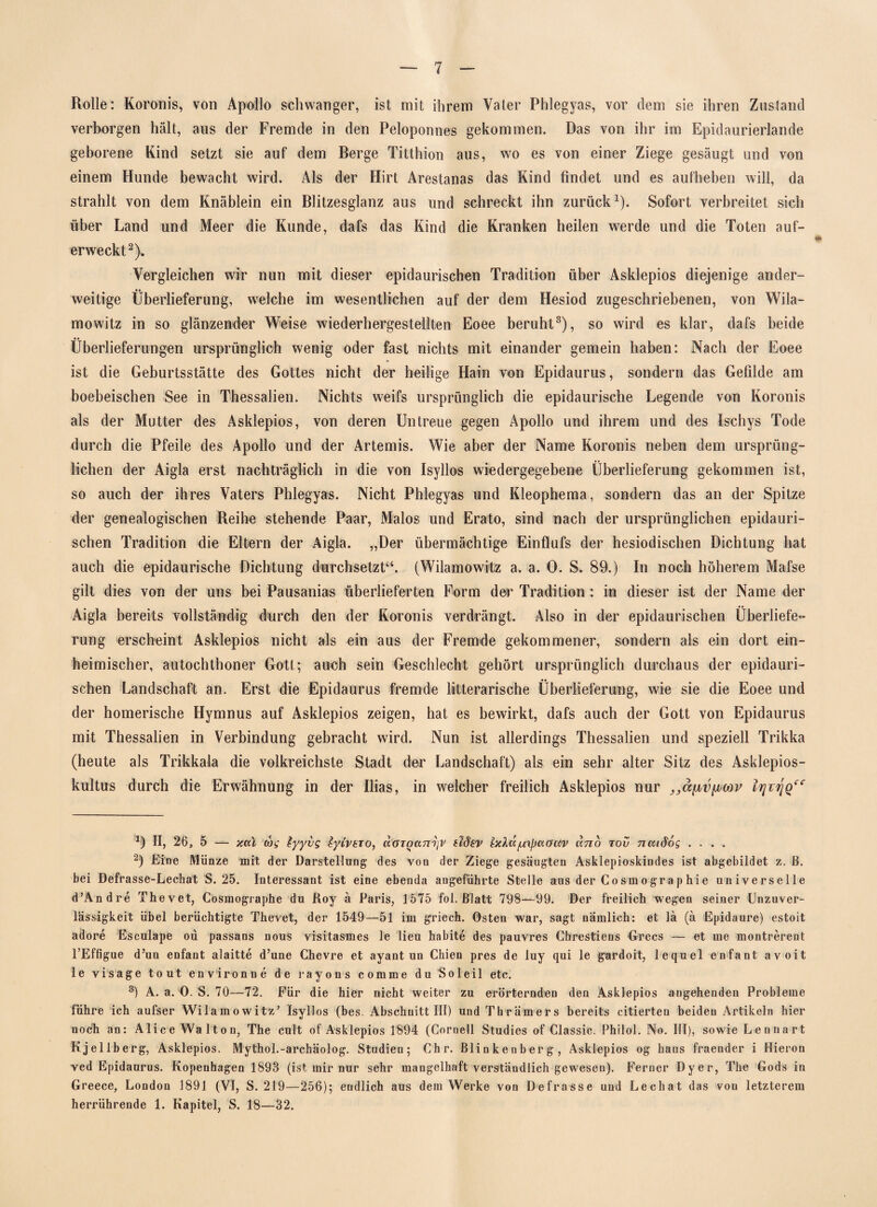 Rolle: Koronis, von Apollo schwanger, ist mit ihrem Vater Phlegyas, vor dem sie ihren Zustand verborgen hält, aus der Fremde in den Peloponnes gekommen. Das von ihr im Epidaurierlande geborene Kind setzt sie auf dem Berge Titthion aus, wo es von einer Ziege gesäugt und von einem Hunde bewacht wird. Als der Hirt Arestanas das Kind findet und es aufheben will, da strahlt von dem Knäblein ein Blitzesglanz aus und schreckt ihn zurück1). Sofort verbreitet sich über Land und Meer die Kunde, dafs das Kind die Kranken heilen werde und die Toten auf- erweckt2). Vergleichen wir nun mit dieser epidaurischen Tradition über Asklepios diejenige ander- •• weitige Überlieferung, welche im wesentlichen auf der dem Hesiod zugeschriebenen, von Wila- mowitz in so glänzender Weise wiederhergestellten Eoee beruht3), so wird es klar, dafs beide Überlieferungen ursprünglich wenig oder fast nichts mit einander gemein haben: Nach der Eoee ist die Geburtsstätte des Gottes nicht der heilige Hain von Epidaurus, sondern das Gefilde am boebeischen See in Thessalien. Nichts weifs ursprünglich die epidaurische Legende von Koronis als der Mutter des Asklepios, von deren Untreue gegen Apollo und ihrem und des Ischys Tode durch die Pfeile des Apollo und der Artemis. Wie aber der Name Koronis neben dem ursprüng¬ lichen der Aigla erst nachträglich in die von Isyllos wiedergegebene Überlieferung gekommen ist, so auch der ihres Vaters Phlegyas. Nicht Phlegyas und Kleophema, sondern das an der Spitze der genealogischen Reihe stehende Paar, Malos und Erato, sind nach der ursprünglichen epidauri¬ schen Tradition die Eltern der Aigla. „Der übermächtige Einflufs der hesiodischen Dichtung hat auch die epidaurische Dichtung durchsetzt“. (Wilamowitz a. a. 0. S. 89.) In noch höherem Mafse gilt dies von der uns bei Pausanias überlieferten Form der Tradition : in dieser ist der Name der Aigla bereits vollständig durch den der Koronis verdrängt. Also in der epidaurischen Überliefe¬ rung erscheint Asklepios nicht als ein aus der Fremde gekommener, sondern als ein dort ein¬ heimischer, autochthoner Gott; auch sein Geschlecht gehört ursprünglich durchaus der epidauri¬ schen Landschaft an. Erst die Epidaurus fremde litterarische Überlieferung, wie sie die Eoee und der homerische Hymnus auf Asklepios zeigen, hat es bewirkt, dafs auch der Gott von Epidaurus mit Thessalien in Verbindung gebracht wird. Nun ist allerdings Thessalien und speziell Trikka (heute als Trikkala die volkreichste Stadt der Landschaft) als ein sehr alter Sitz des Asklepios¬ kultus durch die Erwähnung in der Ilias, in welcher freilich Asklepios nur D II, 26, 5 — jcal coi; tyyvs iyivETo, aGToanijV sMsv luXa^aauv ano tov ncudös .... 2) Eine Münze mit der Darstellung des von der Ziege gesäugten Asklepioskindes ist abgebildet z. ß. bei Defrasse-Lechat S. 25. Interessant ist eine ebenda angeführte Stelle aus der Gosmographie universelle d’Andre Thevet, Cosmographe du Roy ä Paris, 1575 fol. Blatt 798—99. Der freilich wegen seiner Unzuver¬ lässigkeit übel berüchtigte Thevet, der 1549—51 im griech. Osten war, sagt nämlich: et lä (ä Epidaure) estoit adore Esculape ou passans nous visitasmes le lieu habite des pauvres Chrestiens Grecs — et me montrerent l’Effigue d’un enfant alaitte d’une Chevre et ayant un Chien pres de luy qui le gardoit, lequel enfant avoit le visage tout environne de rayons comme du Soleil etc. 3) A. a. 0. S. 70—72. Für die hier nicht weiter zu erörternden den Asklepios angehenden Probleme führe ich aufser Wilamowitz’ isyllos (bes. Abschnitt III) und Thrämers bereits citierten beiden Artikeln hier noch an: Alice Walton, The cult of Asklepios 1894 (Cornell Studies of Classic. Philol. No. III), sowie Lennart Kjellberg, Asklepios. Mythol.-archäolog. Studien; Chr. Blinkenberg, Asklepios og bans fraender i Hieron ved Epidaurus. Kopenhagen 1893 (ist mir nur sehr mangelhaft verständlich gewesen). Ferner Dyer, The Gods in Greece, London 1891 (VI, S. 219—256); endlich aus dem Werke von Defrasse und Lechat das von letzterem herriihrende 1. Kapitel, S. 18—32.