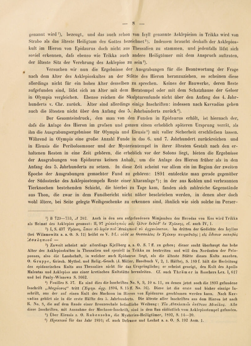 8 genannt wird1), bezeugt, und das auch schon von Isyll genannte Asklepieion in Trikka wird von Strabo als das älteste Heiligtum des Gottes bezeichnet2). Indessen braucht deshalb der Asklepios¬ kult im Hieron von Epidaurus doch nicht aus Thessalien zu stammen, und jedenfalls läfst sich soviel erkennen, dafs ebenso wie Trikka auch andere Heiligtümer mit dem Anspruch auftraten, der älteste Sitz der Verehrung des Asklepios zu sein3). Versuchen wir nun die Ergebnisse der Ausgrabungen für die Beantwortung der Frage nach dem Alter des Asklepioskultes an der Stätte des Hieron heranzuziehen, so scheinen diese allerdings nicht für ein hohes Alter desselben zu sprechen. Keines der Bauwerke, deren Reste aufgefunden sind, läfst sich an Alter mit dem Heratempel oder mit dem Schatzhause der Geloer in Olympia vergleichen. Ebenso reichen die Skulpturenfunde nicht über den Anfang des 4. Jahr¬ hunderts v. Chr. zurück. Älter sind allerdings einige Inschriften: indessen nach Kavvadias gehen auch die ältesten nicht über den Anfang des 5. Jahrhunderts zurück4). Der Gesamteindruck, den man von den Funden in Epidaurus erhält, ist hiernach der, dafs die Anlage des Hieron im grofsen und ganzen einen erheblich späteren Ursprung verrät, als ihn die Ausgrabungsergebnisse für Olympia und Eleusis5) mit voller Sicherheit erschliefsen lassen. Während in Olympia eine grofse Anzahl Funde in das 6. und 7. Jahrhundert zurückreichen und in Eleusis die Peribolosmauer und der Mysterientempel in ihrer ältesten Gestalt nach den er¬ haltenen Resten in eine Zeit gehören, die erheblich vor der Solons liegt, bieten die Ergebnisse der Ausgrabungen von Epidaurus keinen Anhalt, um die Anlage des Hieron früher als in den Anfang des 5. Jahrhunderts zu setzen. In diese Zeit scheint vor allem ein im Beginn der zweiten Epoche der Ausgrabungen gemachter Fund zu gehören: 1891 entdeckte man gerade gegenüber der Südostecke des Asklepiostempels Reste einer Altaranlage6); in der aus Kohlen und verbrannten Tierknochen bestehenden Schicht, die hierbei zu Tage kam, fanden sich zahlreiche Gegenstände aus Thon, die zwar in dem Fundbericht nicht näher beschrieben werden, in denen aber doch wohl ältere, bei Seite gelegte Weihgeschenke zu erkennen sind, ähnlich wie sich solche im Perser- ß 729—733, A 202. Auch in den neu aufgefundenen Mimjanibeu des Herodas von Kos wird Trikka als Heimat des Asklepios genannt: II, 97 /cuoxlrjnibg xüg rjXfrev Ix Tqixxr\g, cf. auch IV, 1. 2) I, S. 437 Tqi'xxt], o7iov ro tegov tov \4axlr\niov t6 ctQ/aioTUTov. Im dritten der Gedichte des Isyllus (bei Wilamowitz a. a. 0. S. 11) heifst es V. 3 f.: ovös xs SeooaXiag Iv TyixxrjL nsiQoc&eirjg | slg aöviov xcaaßag AoxXrjmov — 3) Zuweit scheint mir allerdings Kjellberg a. a. 0. S. 7 ff. zu gehen; dieser sucht überhaupt das hohe Alter des Asklepioskultes in Thessalien und speziell in Trikka zu bestreiten und will den Nordosten der Pelo¬ ponnes, also die Landschaft, in welcher auch Epidaurus liegt, als die älteste Statte dieses Kults ansehen. 0. Gruppe, Griech. Mythol. und Relig.-Gesch. (J. Müller, Handbuch V, 2, 1. Hälfte), S. 189 f. hält die Herleitung des epidaurischen Kults aus Thessalien nicht für das Ursprüngliche; er scheint geneigt, den Kult des Apollo Maleatas und Asklepios aus einer kretischen Kultstätte herzuleiten. Cf. auch Thrämer in Roschers Lex. I, 617 und bei Pauly-Wissowa S. 1662. 4) Fouilles S. 37. Es sind dies die Inschriften No. 8, 9, 10 u. 11, zu denen jetzt noch die 1893 gefundene Inschrift „Ala/uovog“ tritt (’Ecpryu. ccq/. 1894, S. 15 ff. No. 16). Diese ist die erste und bisher einzige In¬ schrift, aus der auf einen Kult des Machaou im Hieron von Epidaurus geschlossen werden kann. Nach Kav¬ vadias gehört sie in die erste Hälfte des 5. Jahrhunderts. Die älteste aller Inschriften aus dem Hieron ist nach K. No. 8, die auf dem Rande einer ßronzeschale befindliche Weihung: Toi Alaxlanioi avtftsxe MixvXog. Alle diese Inschriften, mit Ausnahme der Machaon-Inschrift, sind in dem Bau südöstlich vom Asklepiostempel gefunden. 5) Über Eleusis s. 0. Rüben so hu, die Mysterien-Heiligtümer, 1892, S. 14—20.