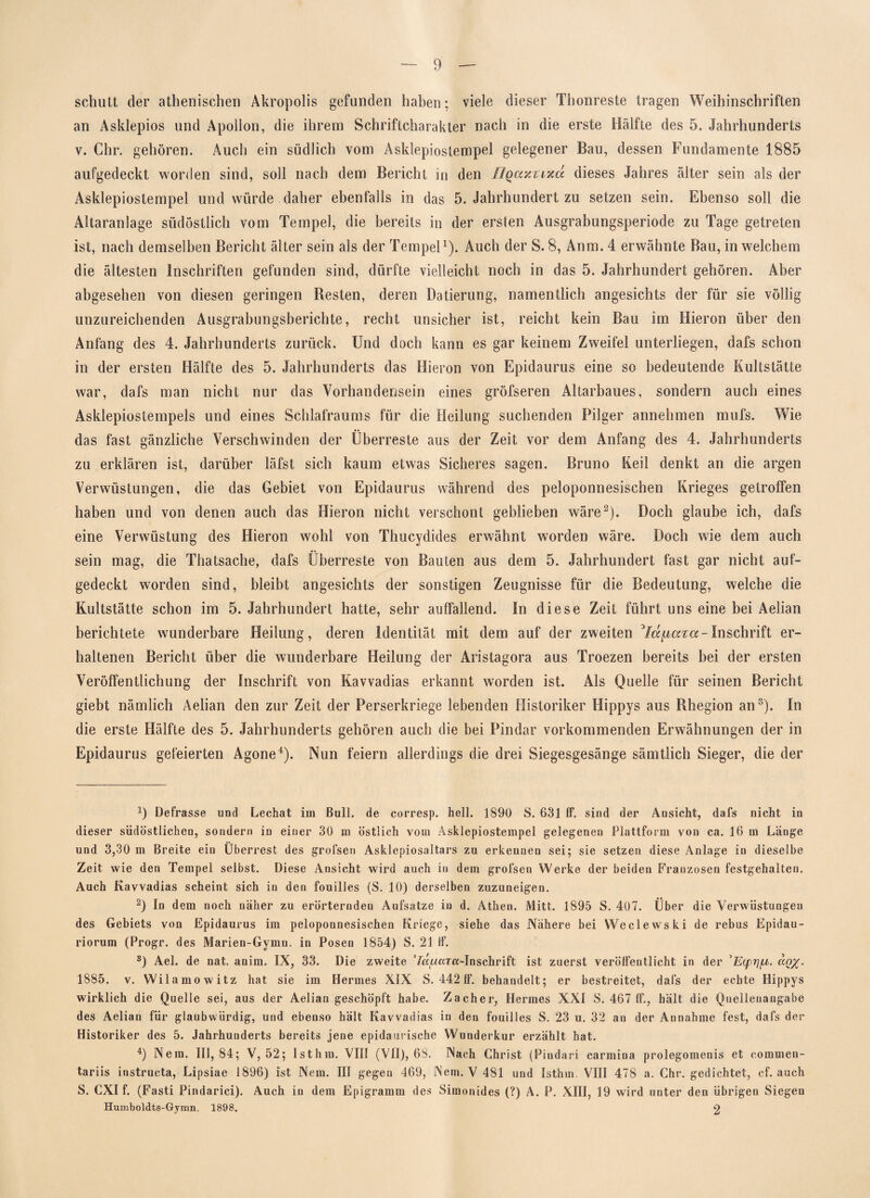 schutt der athenischen Akropolis gefunden haben; viele dieser Thonreste tragen Weihinschriften an Asklepios und Apollon, die ihrem Schriftcharakter nach in die erste Hälfte des 5. Jahrhunderts v. Chr. gehören. Auch ein südlich vom Asklepiostempel gelegener Bau, dessen Fundamente 1885 aufgedeckt worden sind, soll nach dem Bericht in den Hqaz'uxä dieses Jahres älter sein als der Asklepiostempel und würde daher ebenfalls in das 5. Jahrhundert zu setzen sein. Ebenso soll die Altaranlage südöstlich vom Tempel, die bereits in der erslen Ausgrabungsperiode zu Tage getreten ist, nach demselben Bericht älter sein als der Tempel1). Auch der S. 8, Anm. 4 erwähnte Bau, in welchem die ältesten Inschriften gefunden sind, dürfte vielleicht noch in das 5. Jahrhundert gehören. Aber abgesehen von diesen geringen Besten, deren Datierung, namentlich angesichts der für sie völlig unzureichenden Ausgrabungsberichte, recht unsicher ist, reicht kein Bau im Hieron über den Anfang des 4. Jahrhunderts zurück. Und doch kann es gar keinem Zweifel unterliegen, dafs schon in der ersten Hälfte des 5. Jahrhunderts das Hieron von Epidaurus eine so bedeutende Kultstätte war, dafs man nicht nur das Vorhandensein eines gröfseren Altarbaues, sondern auch eines Asklepiostempels und eines Schlafraums für die Heilung suchenden Pilger annehmen mufs. Wie das fast gänzliche Verschwinden der Überreste aus der Zeit vor dem Anfang des 4. Jahrhunderts zu erklären ist, darüber läfst sich kaum etwas Sicheres sagen. Bruno Keil denkt an die argen Verwüstungen, die das Gebiet von Epidaurus während des peloponnesischen Krieges getroffen haben und von denen auch das Hieron nicht verschont geblieben wäre2). Doch glaube ich, dafs eine Verwüstung des Hieron wohl von Thucydides erwähnt worden wäre. Doch wie dem auch sein mag, die Thatsache, dafs Überreste von Bauten aus dem 5. Jahrhundert fast gar nicht auf¬ gedeckt worden sind, bleibt angesichts der sonstigen Zeugnisse für die Bedeutung, welche die Kultstätte schon im 5. Jahrhundert hatte, sehr auffallend. In diese Zeit führt uns eine bei Aelian berichtete wunderbare Heilung, deren Identität mit dem auf der zweiten ^läuaxa-Inschrift er¬ haltenen Bericht über die wunderbare Heilung der Aristagora aus Troezen bereits bei der ersten Veröffentlichung der Inschrift von Kavvadias erkannt worden ist. Als Quelle für seinen Bericht giebt nämlich Aelian den zur Zeit der Perserkriege lebenden Historiker Hippys aus Rhegion an3). In die erste Hälfte des 5. Jahrhunderts gehören auch die bei Pindar vorkommenden Erwähnungen der in Epidaurus gefeierten Agone4). Nun feiern allerdings die drei Siegesgesänge sämtlich Sieger, die der 9 Defrasse und Lechat im Bull, de corresp. hell. 1890 S. 631 lf. sind der Ansicht, dafs nicht in dieser südöstlichen, sondern in einer 30 m östlich vom Asklepiostempel gelegenen Plattform von ca. 16 m Länge und 3,30 m Breite ein Überrest des grofsen Asklepiosaltars zu erkennen sei; sie setzen diese Anlage in dieselbe Zeit wie den Tempel selbst. Diese Ansicht wird auch in dem grofsen Werke der beiden Franzosen festgehalten. Auch Kavvadias scheint sich in den fouilles {S. 10) derselben zuzuneigen. 2) In dem noch näher zu erörternden Aufsatze in d. Athen. Mitt. 1895 S. 407. Über die Verwüstungen des Gebiets von Epidaurus im peloponnesischen Kriege, siehe das Nähere bei Weclewski de rebus Epidau- riorum (Progr. des Marien-Gymu. in Posen 1854) S. 21 lf. s) Ael. de nat. anim. IX, 33. Die zweite ’Za(aaTa-Inschrift ist zuerst veröffentlicht in der ao 1885. v. Wilamowitz hat sie im Hermes XIX S. 442 ff. behandelt; er bestreitet, dafs der echte Hippys wirklich die Quelle sei, aus der Aelian geschöpft habe. Zachei*, Hermes XXI S. 467 ff., hält die Quellenangabe des Aelian für glaubwürdig, und ebenso hält Kavvadias in den fouilles S. 23 u. 32 an der Annahme fest, dafs der Historiker des 5. Jahrhunderts bereits jene epidaurische Wunderkur erzählt hat. 4) Nem. 111,84; V, 52; Ist hin. VIII (VII), 68. Aach Christ (Pindari carmina prolegomenis et commen- tariis instructa, Lipsiae 1896) ist Nem. III gegen 469, JNem. V 481 und Isthm VIII 478 a. Chr. gedichtet, cf. auch S. CXI f. (Fasti Pindarici). Auch in dem Epigramm des Simonides (?) A. P. XIII, 19 wird unter den übrigen Siegen Humboldts-Gymn. 1898. 2