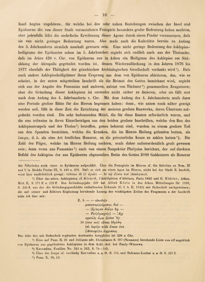 Insel Aegina angehören, für welche bei den sehr nahen Beziehungen zwischen der Insel und Epidaurus die von dieser Stadt veranstalteten Festspiele besonders grofse Bedeutung haben mufsten, aber jedenfalls läfst die mehrfache Erwähnung dieser Agone durch einen Pindar voraussetzen, dafs sie von nicht geringer Bedeutung waren. Also mufs auch die Kultstätte bereits zu Anfang des 5. Jahrhunderts ziemlich namhaft gewesen sein. Eine nicht geringe Bedeutung des Asklepios¬ heiligtums der Epidaurier schon im 5. Jahrhundert ergiebt sich endlich auch aus der Thatsache, dafs im Jahre 420 v. Chr. von Epidaurus aus in Athen ein Heiligtum des Asklepios am Süd¬ abhang der Akropolis gegründet worden ist, dessen Wiederaufdeckung in den Jahren 1876 bis 1877 ebenfalls der Thätigkeit der griechischen Archäologischen Gesellschaft verdankt wird 1). Dafs auch andere Asklepiosheiligtümer ihren Ursprung aus dem von Epidaurus ableiteten, das, wie es scheint, in der unten mitgeteilten Inschrift als die Heimat des Gottes bezeichnet wird, ergiebt sich aus der Angabe des Pausanias und anderen, zuletzt von Thrämer'2) gesammelten Zeugnissen; aber die Gründung dieser Asklepieen ist entweder nicht sicher zu datieren, oder sie fällt erst nach dem Anfang des 4. Jahrhunderts v. Chr. Mit dem Anfang des 4. Jahrhunderts mufs dann eine Periode grofser Blüte für das Hieron begonnen haben: denn, wie unten noch näher gezeigt • • werden soll, fällt in diese Zeit die Errichtung der meisten grofsen Bauwerke, deren Überreste auf¬ gedeckt worden sind. Die sehr bedeutenden Mittel, die für diese Bauten erforderlich waren, und die uns teilweise in ihren Einzelbeträgen aus den beiden grofsen Inschriften, welche den Bau des Asklepiostempels und der Tholos3) betreffen, genau bekannt sind, wurden zu einem grofsen Teil aus den Spenden bestritten, welche die Kranken, die im Hieron Heilung gefunden hatten, als YcctqcCj, d. h. als eine Art ärztliches Honorar, an die priesterliche Kasse zu zahlen hatten4). Die Zahl der Pilger, welche im Hieron Heilung suchten, mufs daher aufserordentlich grofs gewesen sein; denn wenn uns Pausanias 5) auch von einem Naupaktier Phalysios berichtet, der auf direkten Befehl des Asklepios der aus Epidaurns abgesandten Botin des Gottes 2000 Goldstatere als Honorar des Nikoladas auch einer in Epidaurus aufgezählt. Über die Festspiele im Hieron cf. die Scholien zu Nem. III und V in ßöckhs Pindar III, S. 449 u. 466. Dafs es sich um einen Agon im Hieron, nicht bei der Stadt E. handelt, wird hier ausdrücklich gesagt: TiSercn d'f (6 uywv) — iv rw dloec tov 'Aaxlrj-mov. x) Über das atheu. Asklepieion cf. Girard, l’Asklepieion d’Athenes, Paris 1882 und U. Köhler, Athen. Mitt. II, S. 171 ff. u. 229 ff. Das Gründungsjahr 420 hat Alfred Körte in den Atheu. Mitteilungen für 1893, S. 245 fl. aus der die Griinduogsgeschichte enthaltenden Urkunde (C. I. A. II, 1649) mit Sicherheit nachgewiesen; die auf seiner und Köhlers Ergänzung beruhende Lesung der wichtigsten Zeilen des Fragments a der Inschrift teile ich hier mit: Z. 5-oixo&t[v fX€Tans/u]ijja^i8Vog did — — [jjyjaysv dev ge t(p — ~ Tr]k[t\fiaxo[g] — A[y ä/uct fild-tv lYy 10 [lebet xal] ovTeog idqvxhr] [ro rode anav inl ['AöTV(pC]lo Itqyovzog. Das Jahr des mit Sicherheit ergänzten Archonten Astyphilos ist 420 a. Chr. 2) Eine auf Paus. II, 26 und Julianus adv. Christianos S. 197 (Neumann) beruhende Liste von elf angeblich von Epidaurus aus gegründeten Asklepieen in dem Askl.-Art. bei Pauly-Wissowa. s) Kavvadias, Fouilles No. 241 u. 242, S. 78—105. 4) Über die ioctqcc cf. vorläufig Kavvadias a. a. O. S. 115 und Defrasse-Lechat a. a. O. S. 157 f. 5) Paus. X, 38, 13.