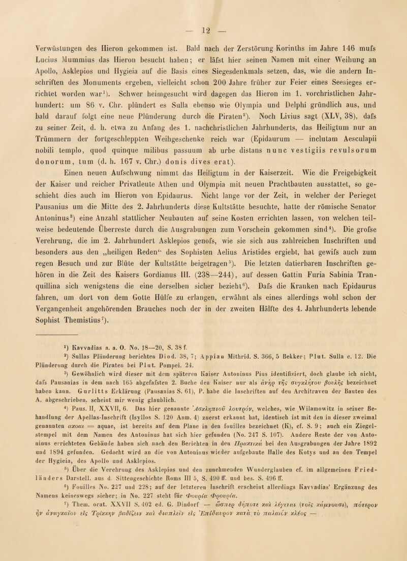 Verwüstungen des Hieron gekommen ist. Bald nach der Zerstörung Korinths im Jahre 146 mufs Lucius Mummius das Hieron besucht haben; er läfst hier seinen Namen mit einer Weihung an Apollo, Asklepios und Hygieia auf die Basis eines Siegesdenkmals setzen, das, wie die andern In¬ schriften des Monuments ergeben, vielleicht schon 200 Jahre früher zur Feier eines Seesieges er¬ richtet worden war1). Schwer heimgesucht wird dagegen das Hieron im 1. vorchristlichen Jahr¬ hundert: um 86 v. Chr. plündert es Sulla ebenso wie Olympia und Delphi gründlich aus, und bald darauf folgt eine neue Plünderung durch die Piraten2). Noch Livius sagt (XLV, 38), dafs zu seiner Zeit, d. h. etwa zu Anfang des 1. nachchristlichen Jahrhunderts, das Heiligtum nur an Trümmern der fortgeschleppten Weihgeschenke reich war (Epidaurum — inclutam Aesculapii nobili templo, quod quinque milibus passuum ab urbe distans nunc vestigiis revulsorum donorum, tum (d. h. 167 v. Chr.) donis dives erat). Einen neuen Aufschwung nimmt das Heiligtum in der Kaiserzeit. Wie die Freigebigkeit der Kaiser und reicher Privatleute Athen und Olympia mit neuen Prachtbauten ausstattet, so ge¬ schieht dies auch im Hieron von Epidaurus. Nicht lange vor der Zeit, in welcher der Perieget Pausanius um die Mitte des 2. Jahrhunderts diese Kultstätte besuchte, hatte der römische Senator Antoninus3) eine Anzahl stattlicher Neubauten auf seine Kosten errichten lassen, von welchen teil- •• weise bedeutende Überreste durch die Ausgrabungen zum Vorschein gekommen sind4). Die grofse Verehrung, die im 2. Jahrhundert Asklepios genofs, wie sie sich aus zahlreichen Inschriften und besonders aus den „heiligen Reden‘‘ des Sophisten Aelius Aristides ergiebt, hat gewifs auch zum regen Besuch und zur Blüte der Kultstätte beigetragen5). Die letzten datierbaren Inschriften ge¬ hören in die Zeit des Kaisers Gordianus III. (238—244), auf dessen Gattin Furia Sabinia Tran- quillina sich wenigstens die eine derselben sicher bezieht6). Dafs die Kranken nach Epidaurus fahren, um dort von dem Gotte Hülfe zu erlangen, erwähnt als eines allerdings wohl schon der Vergangenheit angehörenden Brauches noch der in der zweiten Hälfte des 4. Jahrhunderts lebende Sophist Themistius7). *) Kavvadias a. a. 0. No. 18—20, S. 38 f. 2) Sullas Plünderung berichten Diod. 38, 7; Appian Mithrid. S. 366, 5 Bekker; Plut. Sulla c. 12. Die Plünderung durch die Piraten bei Plut. Pompei. 24. 3) Gewöhnlich wird dieser mit dem späteren Kaiser Antoninus Pius identifiziert, doch glaube ich nicht, dafs Pausanias in dem nach 165 abgefafsten 2. Buche den Kaiser nur als dvrjQ trjg avyxXtjrov ßovXrjg bezeichnet haben kann. Gurlitts Erklärung (Pausanias S. 61), P. habe die Inschriften auf den Arehitraven der Bauten des A. abgeschrieben, scheint mir wenig glaublich. 4) Paus. II, XXVII, 6. Das hier genannte 'AaxXrjntov Xovtqov, welches, wie Wilamowitz in seiner Be¬ handlung der Apellas-Inschrift (Isyllos S. 120 Anm. 4) zuerst erkannt hat, identisch ist mit den in dieser zweimal genannten ctxoai = aquae, ist bereits auf dem Plane in den fouilles bezeichnet (K), cf. S. 9 ; auch ein Ziegel¬ stempel mit dem Namen des Antoninus hat sich hier gefunden (No. 247 S. 107). Andere Reste der von Anto¬ ninus errichteten Gebäude haben sich nach den Berichten in den Uqaxnxd bei den Ausgrabungen der Jahre 1892 und 1894 gefunden. Gedacht wird an die von Antoninus wieder aufgebaute Halle des Kotys und an den Tempel der Hygieia, des Apollo und Asklepios. 5) Über die Verehrung des Asklepios und den zunehmenden Wunderglauben cf. im allgemeinen Fried- länders Darstell, aus d. Sittengeschichte Roms III 5, S. 490 11“. und bes. S. 496 (f. 6) Fouilles No. 227 und 228; auf der letzteren Inschrift erscheint allerdings Kavvadias’ Ergänzung des Namens keineswegs sicher; in No. 227 steht für •PovQia <f>Qovo(a. 7) Thein, orat. XXVII S. 402 ed. G. Diudorf — loötieq dr\7iüi£ xai Xsytieu (xoTg xapvovoc), uÖteqov rjv ctvccyxaioi eig T^ixx^v ßcidi&cy xai öiajiXdv dg 'EnidavQov xccxa to nuXaicv xXtog —