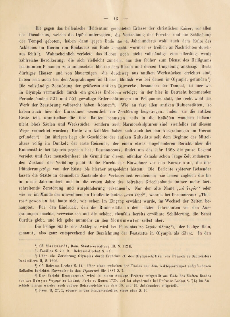 Die gegen das hellenische Heidentum gerichteten Erlasse der christlichen Kaiser, vor allen des Theodosius, welche die Opfer untersagten, die Vertreibung der Priester und die Schliefsung der Tempel geboten, haben dann gegen Ende des 4. Jahrhunderts wohl auch dem Kulte des Asklepios im Hieron von Epidaurus ein Ende gemacht, worüber es freilich an Nachrichten durch¬ aus fehlt1). Wahrscheinlich verödete das Hieron noch nicht vollständig: eine allerdings wenig zahlreiche Bevölkerung, die sich vielleicht zunächst aus den früher zum Dienst des Heiligtums bestimmten Personen zusammensetzte, blieb in dem Hieron und dessen Umgebung ansässig. Beste dürftiger Häuser und von Mauerzügen, die durchweg aus antiken Werkstücken errichtet sind, haben sich auch bei den Ausgrabungen im Hieron, ähnlich wie bei denen in Olympia, gefunden2). Die vollständige Zerstörung der gröfseren antiken Bauwerke, besonders der Tempel, ist hier wie in Olympia vermutlich durch ein grofses Erdbeben erfolgt; in der hier in Betracht kommenden Periode fanden 52t und 551 gewaltige Erderschüttungen im Peloponnes statt, die recht wohl das Werk der Zerstörung vollbracht haben können3). Wie an fast allen antiken Ruinenstätten, so haben auch hier die Umwohner wesentlich zur Zerstörung beigetragen, indem sie die antiken Beste teils unmittelbar für ihre Bauten benutzten, teils in die Kalköfen wandern liefsen: nicht blofs Säulen und Werkstücke, sondern auch Marmorskulpturen sind zweifellos auf diesem Wege vernichtet worden; Reste von Kalköfen haben sich auch bei den Ausgrabungen im Hieron gefunden4). Im übrigen liegt die Geschichte der antiken Kultstätte seit dem Beginne des Mittel¬ alters völlig im Dunkel: der erste Reisende, der einen etwas eingehenderen Bericht über die Ruinenstätte bei Ligurio gegeben hat, Desmonceaux, findet um das Jahr 1668 die ganze Gegend verödet und fast menschenleer; als Grund für diesen, offenbar damals schon lange Zeit andauern¬ den Zustand der Verödung giebt D. die Furcht der Einwohner vor den Korsaren an, die ihre Plünderungszüge von der Küste bis hierher ausgedehnt hätten. Die Berichte späterer Reisender lassen die Stätte in demselben Zustande der Verlassenheit erscheinen; sie lassen zugleich die bis in unser Jahrhundert und in die ersten Jahre des befreiten Griechenlands immer mehr fort¬ schreitende Zerstörung und Ausplünderung erkennen5 6). Nur der alte Name )3%o Isqov“ oder wie er im Munde der umwohnenden Landleute lautete „aro Isq6u3 woraus bei Desmonceaux ,,Thie- ros“ geworden ist, hatte sich, wie schon im Eingang erwähnt wurde, im Wechsel der Zeiten be¬ hauptet. Für den Eindruck, den die Ruinenstätte in den letzten Jahrzehnten vor den Aus¬ grabungen machte, verweise ich auf die schöne, ebenfalls bereits erwähnte Schilderung, die Ernst Curtius giebt, und ich gehe nunmehr zu den Monumenten selbst über. Die heilige Stätte des Asklepios wird bei Pausanias to Isqöp älöogG)3 der heilige Hain, genannt, also ganz entsprechend der Bezeichnung der Feststätte in Olympia als älzig. In den R Cf. Marquardt, Rom. Staatsverwaltung III, S. 112 ff. 2) Fouilles S. 7 u. 9. Defrasse-Lechat S. 5 f. 3) Über die Zerstörung Olympias durch Erdbeben cf. den Olympia-Artikel von Flasch in Baumeisters Denkmälern II, S. 1606. 4) Cf. Defrasse-Lechat S. 11. Über einen zwischen der Tholos und dem Asklepiostempel aufgefuudenen Kalkofen berichtet Kavvadias in den Uqaxzixä für 1881 S. 7. 5) Der Bericht Desmonceaux’ wird in einem Auszuge Frerets mitgeteilt am Ende des fünften Bandes von Le Bruyns Voyage au Levant, Paris et Rouen 1725, und ist abgedruckt bei Defrasse-Lecbat S. 7 f.; im An- schlufs hieran werden auch andere Reiseberichte aus dem 18. und 19. Jahrhundert mitgeteilt., 6) Paus, II, 27, 1, ebenso in den Pindar-Scholien, siehe oben S. 10.