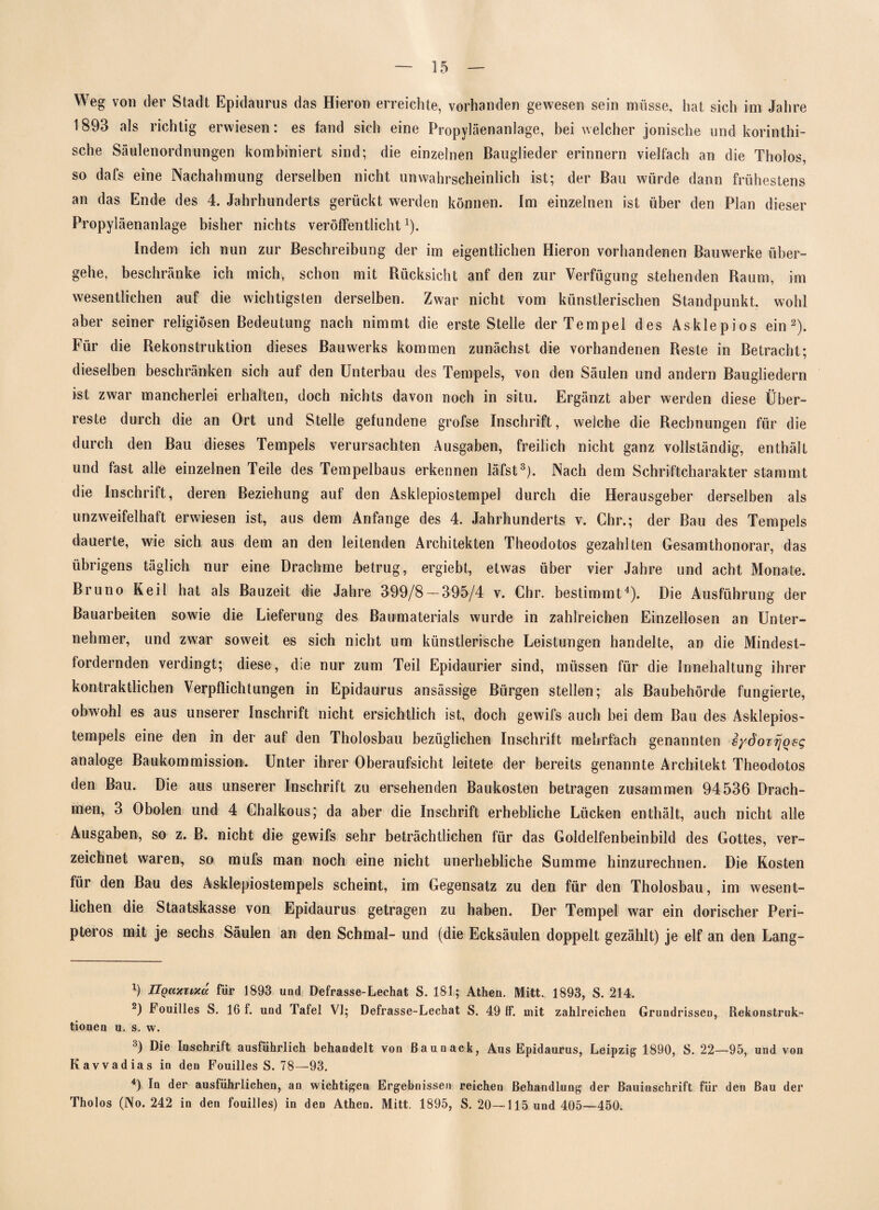 Weg von der Stadt Epidaurus das Hieron erreichte, vorhanden gewesen sein müsse, hat sich im Jahre 1893 als richtig erwiesen: es fand sich eine Propyläenanlage, bei welcher jonische und korinthi¬ sche Säulenordnungen kombiniert sind; die einzelnen Bauglieder erinnern vielfach an die Tholos, so dafs eine Nachahmung derselben nicht unwahrscheinlich ist; der Bau würde dann frühestens an das Ende des 4. Jahrhunderts gerückt werden können, fm einzelnen ist über den Plan dieser Propyläenanlage bisher nichts veröffentlicht1). Indem ich nun zur Beschreibung der im eigentlichen Hieron vorhandenen Bauwerke über¬ gehe, beschränke ich mich, schon mit Rücksicht anf den zur Verfügung stehenden Raum, im wesentlichen auf die wichtigsten derselben. Zwar nicht vom künstlerischen Standpunkt, wohl aber seiner religiösen Bedeutung nach nimmt die erste Stelle der Tempel des Asklepios ein2). Für die Rekonstruktion dieses Bauwerks kommen zunächst die vorhandenen Reste in Betracht; dieselben beschränken sich auf den Unterbau des Tempels, von den Säulen und andern Baugliedern ist zwar mancherlei erhalten, doch nichts davon noch in situ. Ergänzt aber werden diese Über¬ reste durch die an Ort und Stelle gefundene grofse Inschrift, welche die Rechnungen für die durch den Bau dieses Tempels verursachten Ausgaben, freilich nicht ganz vollständig, enthält und fast alle einzelnen Teile des Tempelbaus erkennen läfst3). Nach dem Schriftcharakter stammt die Inschrift, deren Beziehung auf den Asklepiostempel durch die Herausgeber derselben als unzweifelhaft erwiesen ist, aus dem Anfänge des 4. Jahrhunderts v. Chr.; der Bau des Tempels dauerte, wie sich aus dem an den leitenden Architekten Theodotos gezahlten Gesamthonorar, das übrigens täglich nur eine Drachme betrug, ergiebt, etwas über vier Jahre und acht Monate. Bruno Keil hat als Bauzeit die Jahre 399/8 — 395/4 v. Chr. bestimmt4). Die Ausführung der Bauarbeiten sowie die Lieferung des Baumaterials wurde in zahlreichen Einzellosen an Unter¬ nehmer, und zwar soweit es sich nicht um künstlerische Leistungen handelte, an die Mindest- fordernden verdingt; diese, die nur zum Teil Epidaurier sind, müssen für die Innehaltung ihrer kontraktlichen Verpflichtungen in Epidaurus ansässige Bürgen stellen; als Baubehörde fungierte, obwohl es aus unserer Inschrift nicht ersichtlich ist, doch gewifs auch bei dem Bau des Asklepios¬ tempels eine den in der auf den Tholosbau bezüglichen Inschrift mehrfach genannten sydorrjoeg analoge Baukommission. Unter ihrer Oberaufsicht leitete der bereits genannte Architekt Theodotos den Bau. Die aus unserer Inschrift zu ersehenden Baukosten betragen zusammen 94536 Drach¬ men, 3 Obolen und 4 Chalkous; da aber die Inschrift erhebliche Lücken enthält, auch nicht alle Ausgaben, so z. B. nicht die gewifs sehr beträchtlichen für das Goldelfenbeinbild des Gottes, ver¬ zeichnet waren, so mufs man noch eine nicht unerhebliche Summe hinzurechnen. Die Kosten für den Bau des Asklepiostempels scheint, im Gegensatz zu den für den Tholosbau, im wesent¬ lichen die Staatskasse von Epidaurus getragen zu haben. Der Tempel war ein dorischer Peri- pteros mit je sechs Säulen an den Schmal- und (die Ecksäulen doppelt gezählt) je elf an den Lang- 9 HgcueTMa für 1893 und Defrasse-Lechat S. 181; Athen. Mitt. 1893, S. 214. 2) Fouilles S. 16 f. und Tafel VI; Defrasse-Lechat S. 49 IT. mit zahlreichen Grundrissen, Rekonstruk¬ tionen u. s. w. 3) Die Inschrift ausführlich behandelt von ßaunack, Aus Epidaurus, Leipzig 1890, S. 22—95, und von Kavvadias in den Fouilles S. 78—93. 4) In der ausführlichen, an wichtigen Ergebnissen reichen Behandlung der Bauinschrift für den Bau der Tholos (No. 242 in den fouilles) in den Athen. Mitt. 1895, S. 20—115 und 405—450.