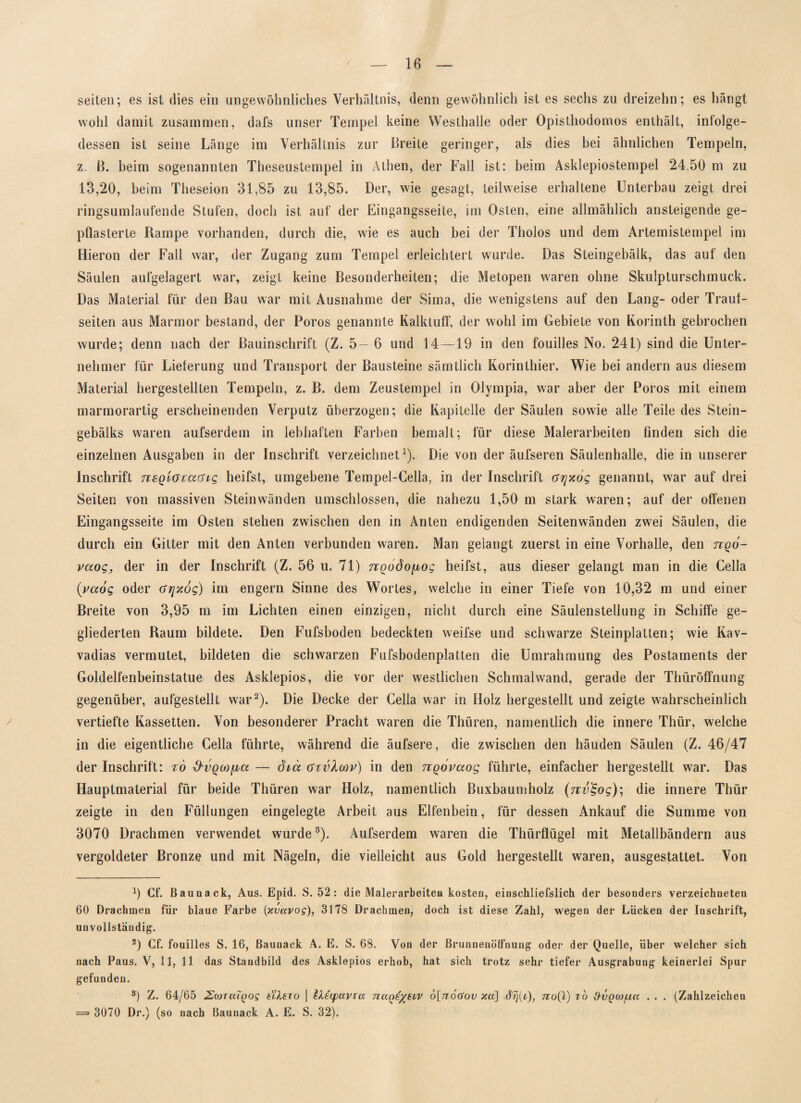 seiten; es ist dies ein ungewöhnliches Verhältnis, denn gewöhnlich ist es sechs zu dreizehn; es hängt wohl damit zusammen, dafs unser Tempel keine Westhalle oder Opisthodomos enthält, infolge¬ dessen ist seine Länge im Verhältnis zur Breite geringer, als dies bei ähnlichen Tempeln, z. ß. beim sogenannten Theseustempel in Athen, der Fall ist: beim Asklepiostempel 24,50 m zu 13,20, beim Theseion 31,85 zu 13,85. Der, wie gesagt, teilweise erhaltene Unterbau zeigt drei ringsumlaufende Stufen, doch ist auf der Eingangsseite, im Osten, eine allmählich ansteigende ge¬ pflasterte Rampe vorhanden, durch die, wie es auch bei der Tholos und dem Artemistempel im Hieron der Fall war, der Zugang zum Tempel erleichtert wurde. Das Steingebälk, das auf den Säulen aufgelagert war, zeigt keine Besonderheiten; die Metopen waren ohne Skulpturschmuck. Das Material für den Bau war mit Ausnahme der Sima, die wenigstens auf den Lang- oder Traut¬ seiten aus Marmor bestand, der Poros genannte Kalktuff, der wohl im Gebiete von Korinth gebrochen wurde; denn nach der Bauinschrift (Z. 5— 6 und 14 — 19 in den fouilles No. 241) sind die Unter¬ nehmer für Lieferung und Transport der Bausteine sämtlich Korinthier. Wie bei andern aus diesem Material hergestellten Tempeln, z. B. dem Zeustempel in Olympia, war aber der Poros mit einem marmorartig erscheinenden Verputz überzogen; die Kapitelle der Säulen sowie alle Teile des Stein¬ gebälks waren aufserdem in lebhaften Farben bemalt; für diese Malerarbeiten finden sich die einzelnen Ausgaben in der Inschrift verzeichnet1). Die von der äufseren Säulenhalle, die in unserer Inschrift nsQiocaaig heifst, umgebene Tempel-Cella, in der Inschrift ayxog genannt, war auf drei Seiten von massiven Stein wänden umschlossen, die nahezu 1,50 m stark waren; auf der offenen Eingangsseite im Osten stehen zwischen den in Anten endigenden Seitenwänden zwei Säulen, die durch ein Gitter mit den Anten verbunden waren. Man gelangt zuerst in eine Vorhalle, den tcqo- vaog, der in der Inschrift (Z. 56 u. 71) noodo^og heifst, aus dieser gelangt man in die Cella (vaog oder Grjxog) im engern Sinne des Wortes, welche in einer Tiefe von 10,32 m und einer Breite von 3,95 m im Lichten einen einzigen, nicht durch eine Säulenstellung in Schiffe ge¬ gliederten Raum bildete. Den Fufsboden bedeckten weifse und schwarze Steinplatten; wie Kav- vadias vermutet, bildeten die schwarzen Fufsbodenplatten die Umrahmung des Postaments der Goldelfenbeinstatue des Asklepios, die vor der westlichen Schmalwand, gerade der Thüröffnung gegenüber, aufgestellt war2). Die Decke der Cella war in Holz hergestellt und zeigte wahrscheinlich vertiefte Kassetten. Von besonderer Pracht waren die Thüren, namentlich die innere Thür, welche in die eigentliche Cella führte, während die äufsere, die zwischen den häuden Säulen (Z. 46/47 der Inschrift: t6 &vqm[iu — dia xfuvXwv) in den TTQovaog führte, einfacher hergestellt war. Das Hauptmaterial für beide Thüren war Holz, namentlich Buxbaumholz (tuv%og); die innere Thür zeigte in den Füllungen eingelegte Arbeit aus Elfenbein, für dessen Ankauf die Summe von 3070 Drachmen verwendet wurde3). Aufserdem waren die Thürflügel mit Metallbändern aus vergoldeter Bronze und mit Nägeln, die vielleicht aus Gold hergestellt waren, ausgestattet. Von 9 Cf. Baunack, Aus. Epid. S. 52 : die Malerarbeiten kosten, einschliefslich der besonders verzeichneten 60 Drachmen für blaue Farbe [xvavog), 3178 Drachmen, doch ist diese Zahl, wegen der Lücken der Inschrift, unvollständig. 2) Cf. fouilles S. 16, Baunack A. E. S. 68. Von der Brunnenölfnung oder der Quelle, über welcher sich nach Paus. V, 11, 11 das Standbild des Asklepios erhob, hat sich trotz sehr tiefer Ausgrabung keinerlei Spur gefunden. 3) Z. 64/65 ZojTaiQos exlexo | ZXecpccvicc naQe/stv 6[noGov xa] ü?)(t), no{Y) xo d'ÜQWfA.a . . . (Zahlzeichen == 3070 Dr.) (so nach Baunack A. E. S. 32).