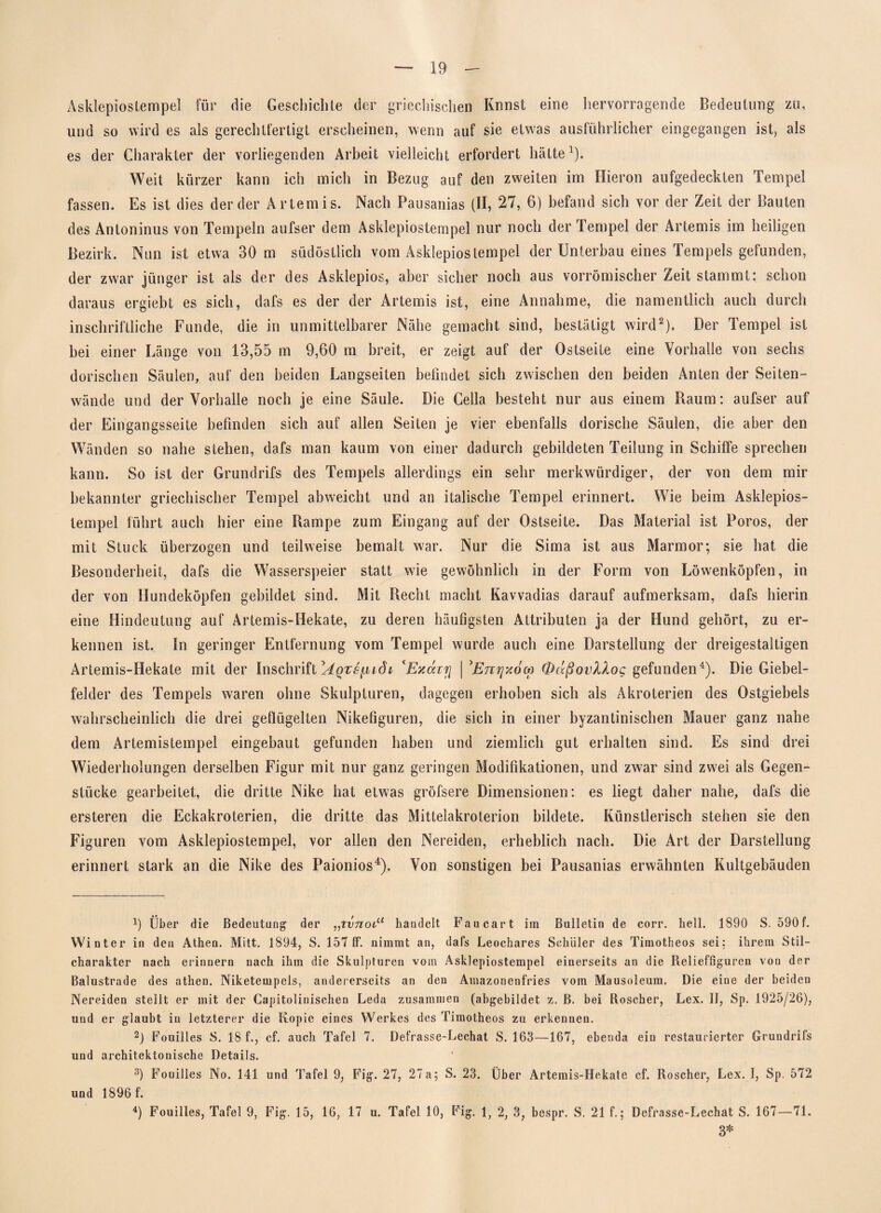 Asklepiostempel für die Geschiehle der griechischen Knnst eine hervorragende Bedeutung zu, und so wird es als gerechtfertigt erscheinen, wenn auf sie etwas ausführlicher eingegangen ist, als es der Charakter der vorliegenden Arbeit vielleicht erfordert hätte1). Weit kürzer kann ich mich in Bezug auf den zweiten im Hieron aufgedeckten Tempel fassen. Es ist dies der der Artemis. Nach Pausanias (II, 27, 6) befand sich vor der Zeit der Bauten des Antoninus von Tempeln aufser dem Asklepiostempel nur noch der Tempel der Artemis im heiligen Bezirk. Nun ist etwa 30 m südöstlich vom Asklepios tempel der Unterbau eines Tempels gefunden, der zwar jünger ist als der des Asklepios, aber sicher noch aus vorrömischer Zeit stammt: schon daraus ergiebt es sich, dafs es der der Artemis ist, eine Annahme, die namentlich auch durch inschriftliche Funde, die in unmittelbarer Nähe gemacht sind, bestätigt wird2 3). Der Tempel ist bei einer Länge von 13,55 in 9,60 m breit, er zeigt auf der Ostseite eine Vorhalle von sechs dorischen Säulen, auf den beiden Langseiten befindet sich zwischen den beiden Anten der Seiten¬ winde und der Vorhalle noch je eine Säule. Die Cella besteht nur aus einem Raum: aufser auf der Eingangsseite befinden sich auf allen Seiten je vier ebenfalls dorische Säulen, die aber den Wänden so nahe stehen, dafs man kaum von einer dadurch gebildeten Teilung in Schiffe sprechen kann. So ist der Grundrifs des Tempels allerdings ein sehr merkwürdiger, der von dem mir bekannter griechischer Tempel abweicht und an italische Tempel erinnert. Wie beim Asklepios¬ tempel führt auch hier eine Rampe zum Eingang auf der Ostseite. Das Material ist Poros, der mit Stuck überzogen und teilweise bemalt war. Nur die Sima ist aus Marmor; sie hat die Besonderheit, dafs die Wasserspeier statt wie gewöhnlich in der Form von Löwenköpfen, in der von Hundeköpfen gebildet sind. Mit Recht macht Kavvadias darauf aufmerksam, dafs hierin eine Hindeutung auf Artemis-Hekate, zu deren häufigsten Attributen ja der Hund gehört., zu er¬ kennen ist. In geringer Entfernung vom Tempel wurde auch eine Darstellung der dreigestaltigen Artemis-Hekate mit der Inschrift ^Aqts^idi 'Exaiyj \ 'Emjxow (l)üßovXXog gefunden4). Die Giebel¬ felder des Tempels waren ohne Skulpturen, dagegen erhoben sich als Akroterien des Ostgiebels wahrscheinlich die drei geflügelten Nikefiguren, die sich in einer byzantinischen Mauer ganz nahe dem Artemistempel eingebaut gefunden haben und ziemlich gut erhalten sind. Es sind drei Wiederholungen derselben Figur mit nur ganz geringen Modifikationen, und zwar sind zwei als Gegen¬ stücke gearbeitet, die dritte Nike hat etwas gröfsere Dimensionen: es liegt daher nahe, dafs die ersteren die Eckakroterien, die dritte das Mittelakroterion bildete. Künstlerisch stehen sie den Figuren vom Asklepiostempel, vor allen den Nereiden, erheblich nach. Die Art der Darstellung erinnert stark an die Nike des Paionios4). Von sonstigen bei Pausanias erwähnten Kultgebäuden x) Über die Bedeutung der ,,tvtiolu handelt Faucart im Bulletin de corr. hell. 1890 S. 590 f. Winter in den Athen. Mitt. 1894, S. 157 ff. nimmt an, dafs Leochares Schüler des Timotheos sei: ihrem Stil¬ charakter nach erinnern nach ihm die Skulpturen vom Asklepiostempel einerseits an die Relieffiguren von der Balustrade des athen. Niketempels, andererseits an den Amazonenfries vom Mausoleum. Die eine der beiden Nereiden stellt er mit der Capitolinischen Leda zusammen (abgebildet z. B. bei Roscher, Lex. II, Sp. 1925/26), und er glaubt in letzterer die Kopie eines Werkes des Timotheos zu erkennen. 2) Fouilles S. 18 f., cf. auch Tafel 7. Defrasse-Lechat S. 163—167, ebenda ein restaurierter Grundrifs und architektonische Details. 3) Fouilles No. 141 und Tafel 9, Fig. 27, 27 a; S. 23. Über Artemis-Hekate cf. Roscher, Lex. I, Sp. 572 und 1896 f. 4) Fouilles, Tafel 9, Fig. 15, 16, 17 u. Tafel 10, Fig. 1, 2, 3, bespr. S. 21 f.; Defrasse-Lechat S. 167—71. 3*