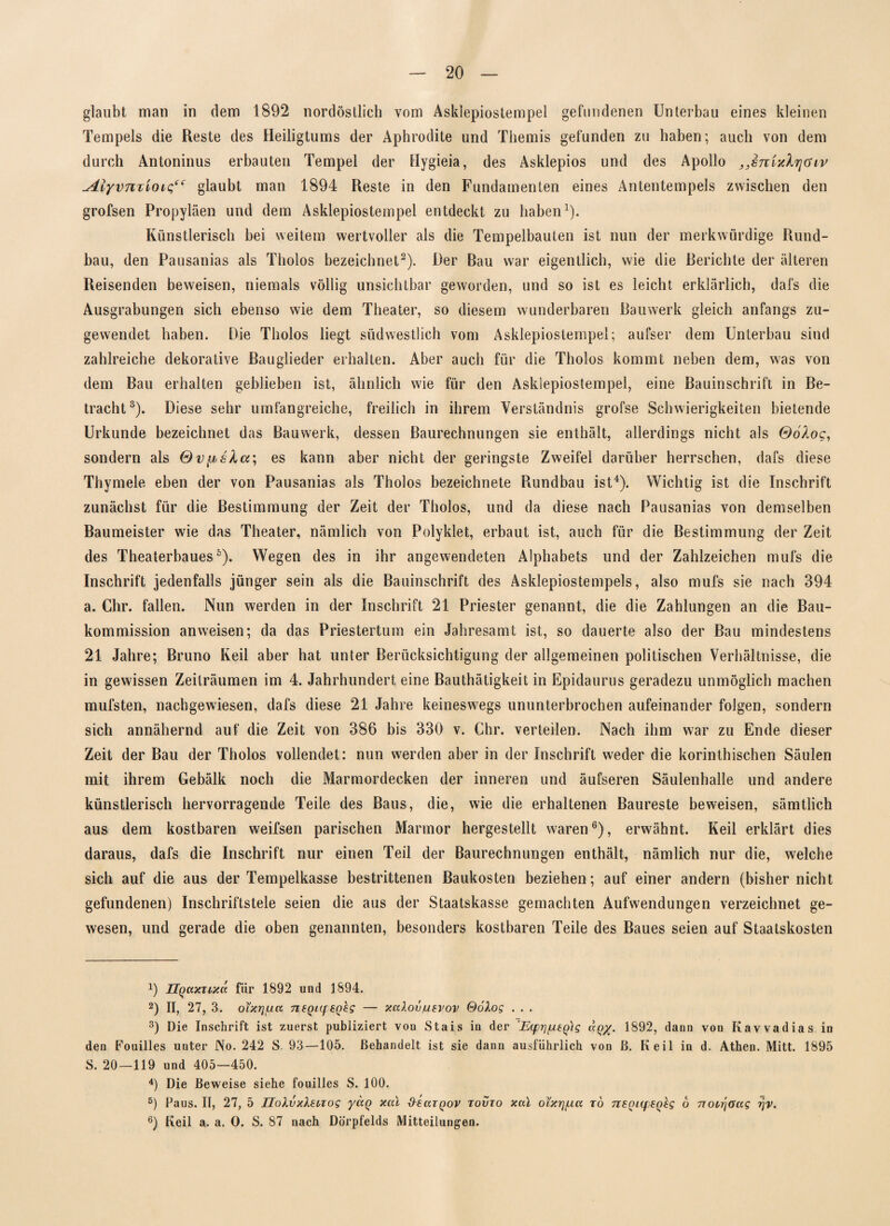 glaubt mau in dem 1892 nordöstlich vom Asklepiostempel gefundenen Unterbau eines kleinen Tempels die Reste des Heiligtums der Aphrodite und Themis gefunden zu haben; auch von dem durch Antoninus erbauten Tempel der Hygieia, des Asklepios und des Apollo „snixkrjüiv ^4lyvnzioic“ glaubt man 1894 Reste in den Fundamenten eines Antentempels zwischen den grofsen Propyläen und dem Asklepiostempel entdeckt zu haben1). Künstlerisch bei weitem wertvoller als die Tempelbauten ist nun der merkwürdige Rund¬ bau, den Pausanias als Tholos bezeichnet2). Der Bau war eigentlich, wie die Berichte der älteren Reisenden beweisen, niemals völlig unsichtbar geworden, und so ist es leicht erklärlich, dafs die Ausgrabungen sich ebenso wie dem Theater, so diesem wunderbaren Bauwerk gleich anfangs zu¬ gewendet haben. Die Tholos liegt südwestlich vom Asklepiostempel; aufser dem Unterbau sind zahlreiche dekorative Bauglieder erhalten. Aber auch für die Tholos kommt neben dem, was von dem Bau erhalten geblieben ist, ähnlich wie für den Askiepiostempel, eine Bauinschrift in Be¬ tracht3). Diese sehr umfangreiche, freilich in ihrem Verständnis grofse Schwierigkeiten bietende Urkunde bezeichnet das Bauwerk, dessen Baurechnungen sie enthält, allerdings nicht als ©oAoc, sondern als Qv^sla; es kann aber nicht der geringste Zweifel darüber herrschen, dafs diese Thymele eben der von Pausanias als Tholos bezeichnete Rundbau ist4 *). Wichtig ist die Inschrift zunächst für die Bestimmung der Zeit der Tholos, und da diese nach Pausanias von demselben Baumeister wie das Theater, nämlich von Polyklet, erbaut ist, auch für die Bestimmung der Zeit des Theaterbaues6). Wegen des in ihr angewendeten Alphabets und der Zahlzeichen mufs die Inschrift jedenfalls jünger sein als die Bauinschrift des Asklepiostempels, also mufs sie nach 394 a. Chr. fallen. Nun werden in der Inschrift 21 Priester genannt, die die Zahlungen an die Bau¬ kommission anweisen; da das Priestertum ein Jahresamt ist, so dauerte also der Bau mindestens 21 Jahre; Bruno Keil aber hat unter Berücksichtigung der allgemeinen politischen Verhältnisse, die in gewissen Zeiträumen im 4. Jahrhundert eine Bauthätigkeit in Epidaurus geradezu unmöglich machen mufsten, nachgewiesen, dafs diese 21 Jahre keineswegs ununterbrochen aufeinander folgen, sondern sich annähernd auf die Zeit von 386 bis 330 v. Chr. verteilen. Nach ihm war zu Ende dieser Zeit der Bau der Tholos vollendet: nun werden aber in der Inschrift weder die korinthischen Säulen mit ihrem Gebälk noch die Marmordecken der inneren und äufseren Säulenhalle und andere künstlerisch hervorragende Teile des Baus, die, wie die erhaltenen Baureste beweisen, sämtlich aus dem kostbaren weifsen parischen Marmor hergestellt waren6), erwähnt. Keil erklärt dies daraus, dafs die Inschrift nur einen Teil der Baurechnungen enthält, nämlich nur die, welche sich auf die aus der Tempelkasse bestrittenen Baukosten beziehen; auf einer andern (bisher nicht gefundenen) Inschriftstele seien die aus der Staatskasse gemachten Aufwendungen verzeichnet ge¬ wesen, und gerade die oben genannten, besonders kostbaren Teile des Baues seien auf Staatskosten 0 ÜQctxTixd für 1892 und 1894. 2) II, 27, 3. oixiyxa 7ieQi(f£Q£g — xalovfievov Qolog . . . 3) Die Inschrift ist zuerst publiziert von Stais in der ’Ecfr]/u6Q)g aQ%. 1892, dann von Kavvadias in den Kouilles unter No. 242 S. 93—105. Behandelt ist sie dann ausführlich von ß. Keil in d. Athen. Mitt. 1895 S. 20—119 und 405—450. 4) Die Beweise siehe fouilles S. 100. s) Paus. II, 27, 5 Uolvxteciog yaq xal deaiQov tovto xal ol'xrj/xa rö iiSQi(p8Q£g 6 TTotrjöag rjv. 6) Keil a. a. O. S. 87 nach Dörpfelds Mitteilungen.