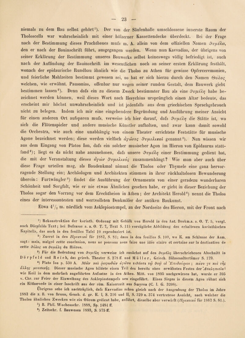 niemals zu dem Bau selbst gehört1). Der von der Säulenhalle umschlossene innerste Raum der Tholoscella war wahrscheinlich mit einer hölzerner Kassettendecke überdeckt. Bei der Frage nach der Bestimmung dieses Prachtbaues muls m. A. allein von dem offiziellen Namen dvfjisXcc, den er nach der Bauinschrift führt, ausgegangen werden. Wenn nun Kavvadias, der übrigens von seiner Erklärung der Bestimmung unseres Bauwerks selbst keineswegs völlig befriedigt ist, auch nach der Auffindung der Bauinschrift im wesentlichen noch an seiner ersten Erklärung festhält, wonach der epidaurische Rundbau ähnlich wie die Tholos zu Athen für gewisse Opferceremonien., und feierliche Mahlzeiten bestimmt gewesen sei, so hat er sich hierzu durch den Namen Qölog welchen, wie erwähnt, Pausanias, offenbar nur wegen seiner runden Gestalt, dem Bauwerk giebt bestimmen lassen2). Denn dafs ein zu diesem Zweck bestimmter Bau als eine habe be¬ zeichnet werden können, weil dieses Wort nach Hesychius ursprünglich einen Altar bedeute, das erscheint mir höchst unwahrscheinlich und ist jedenfalls aus dem griechischen Sprachgebrauch nicht zu belegen. Indem ich mir eine eingehendere Begründung und Ausführung meiner Ansicht für einen anderen Ort aufsparen mufs, verweise ich hier darauf, dafs die Stätte ist, wo sich die Flötenspieler und andere musische Künstler aufhalten, und zwar kann damit sowohl die Orchestra, wie auch eine unabhängig von einem Theater errichtete Feststätte für musische Agone bezeichnet werden; diese werden vielfach ayak'sg O'Vyhslrxoi genannt3). Nun wissen wir aus dem Eingang von Platos Ion, dafs ein solcher musischer Agon im Hieron von Epidaurus statt¬ fand4); liegt es da nicht nahe anzunehmen, dafs unsere &VfjbsXrj einer Bestimmung gedient hat, die mit der Veranstaltung dieses ayo)v 3v[isXix6g zusammenhängt? Wie man aber auch über diese Frage urteilen mag, als Baudenkmal nimmt die Tholos oder Thymele eine ganz hervor¬ ragende Stellung ein; Archäologen und Architekten stimmen in ihrer rückhaltslosen Bewunderung überein: Furtwängler5) findet die Ausführung der Ornamente von einer geradezu wunderbaren Schönheit und Sorgfalt, wie er nie etwas Ähnliches gesehen habe, er giebt in dieser Beziehung der Tholos sogar den Vorrang vor dem Erechtheion in Athen; der Architekt Herold6) nennt die Tholos eines der interessantesten und wertvollsten Denkmäler der antiken Baukunst. Etwa 4y2 m. nördlich vom Asklepiostempel, an der Nordseite des Hieron, mit der Front nach \) Rekonstruktion der korinth. Ordnung mit Gebälk von Herold in den Ant. Denkm.a. a. 0. T. 5, vergl. auch Dörpfelds Text; bei Defrasse a. a. 0. T. 7, Text S. 115 vorzügliche Abbildung des erhaltenen korinthischen Kapitells, das auch in den fouilles Tafel 10 reproduziert ist. 2) Zuerst in den IlQaxTixu für 1882, S. 81; dann in den fouilles S. 100, wo R. am Schlüsse der Anm. sagt: mais, malgre cette conclusion, nous ne pouvons uous faire une idee ciaire et certaine sur la destination de cette doXog on &v[uifo] du Hieron. 8) Für die Bedeutung von ■9-vfx^Xr] verweise ich zunächst auf den dv/u^Xrj überschriebenen Abschnitt in Dörpfeld und Reich, das griecb. Theater S. 278 ff. nnd Müller, Griech. ßühnenaltertümer S. 129. 4) Plato Ion p. 530 A. JVIdiv xal (jcajjcodcöv dycova Tid-ecun iw ilew ol \EmdavQLOL ; ndvv ye xal Tt]g allrjg f.lovöixrjg. Dieser musische Agon bildete einen Teil des bereits oben erwähnten Festes der 'AGxXrj7U£la:> wie Keil in dem mehrfach angeführten Aufsatze in den Athen. Mitt. von 1895 nachgewiesen hat, wurde er 395 v. Chr. zur Feier der Einweihung des Asklepiostempels neu eingeführt. Eines Sieges in diesem Agon rühmt sich ein Kitharoede in einer Inschrift aus der röm. Kaiserzeit aus Smyrna (C. I. G. 3208). Übrigens sehe ich nachträglich, dafs Kavvadias schon gleich nach der Ausgrabung der Tholos im Jahre 1882 die z. ß. von Brunn, Gesch. d. gr. K. I, S. 216 und II, S. 329 u. 374 vertretene Ansicht, nach welcher die Tholos ähnlichen Zwecken wie ein Odeum gedient habe, anführt, dieselbe aber verwirft (IJQaxTixd für 1882 S. 81.). 5) ß. Phil. Wochenschr. 1888, Sp. 1484 ff. 6) Zeitschr. f. Bauwesen 1893, S. 575 ff.
