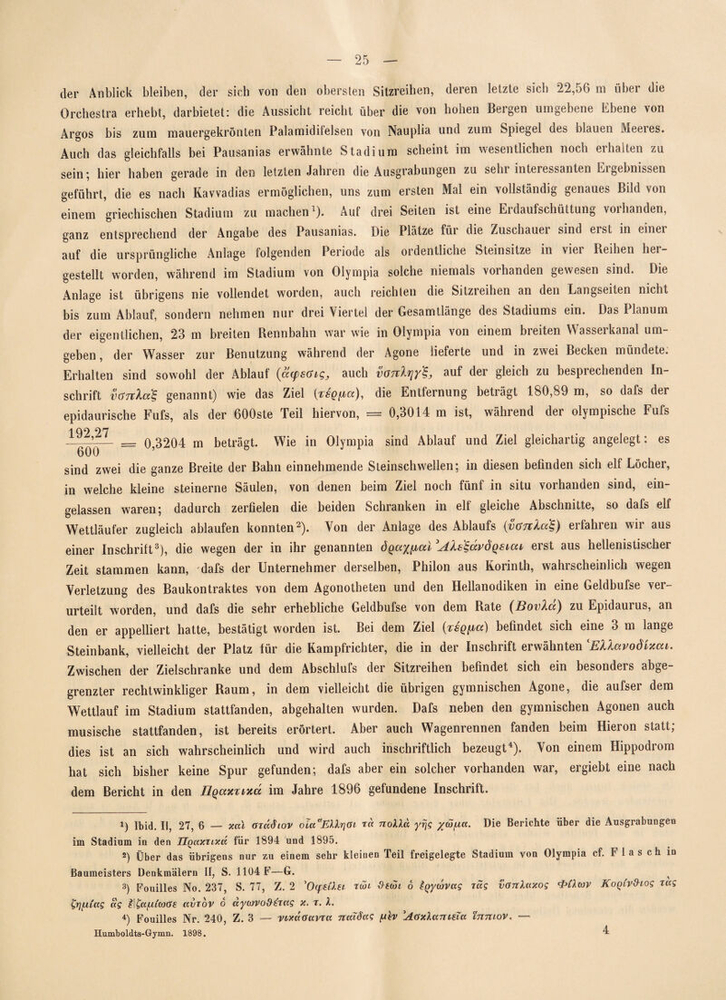 der Anblick bleiben, der sich von den obersten Sitzreihen, deren letzte sich 22,56 m über die Orchestra erhebt, darbietet: die Aussicht reicht über die von hohen Bergen umgebene Ebene von Argos bis zum mauergekrönten Palamidifelsen von Nauplia und zum Spiegel des blauen Meeres. Auch das gleichfalls bei Pausanias erwähnte Stadium scheint im wesentlichen noch erhalten zu sein*, hier haben gerade in den letzten Jahren die Ausgrabungen zu sein interessanten Eigebnissen geführt, die es nach Kavvadias ermöglichen, uns zum ersten Mal ein vollständig genaues Bild von einem griechischen Stadium zu machen1). Auf drei Seiten ist eine Eidaufschüttung voihanden, ganz entsprechend der Angabe des Pausanias. Die Plätze füi die Zuschauer sind erst in einei auf die ursprüngliche Anlage folgenden Periode als ordentliche Stein sitze in vier Reihen her¬ gestellt worden, während im Stadium von Olympia solche niemals vorhanden gewesen sind. Die Anlage ist übrigens nie vollendet worden, auch reichten die Sitzreihen an den Langseiten nicht bis zum Ablauf, sondern nehmen nur drei Viertel der Gesamtlänge des Stadiums ein. Das Planum der eigentlichen, 23 in breiten Rennbahn war wie in Olympia von einem breiten Wasserkanal um¬ geben, der Wasser zur Benutzung während der Agone lieferte und in zwei Becken mündete. Erhalten sind sowohl der Ablaut (aysGigj auch vOTcXfjy^ auf der gleich zu bespiechenden In¬ schrift vöTt'kotS, genannt) wie das Ziel die Entfernung beträgt 180,89 m, so dafs der epidaurische Fufs, als der 600ste Teil hiervon, = 0,3014 m ist, während der olympische Fufs 1 Q9 97 --— — 0 3204 m beträgt. Wie in Olympia sind Ablauf und Ziel gleichartig angelegt: es sind zwei die ganze Breite der Bahn einnehmende Steinschwellen; in diesen befinden sich elf Löcher, in welche kleine steinerne Säulen, von denen beim Ziel noch fünf in situ vorhanden sind, ein¬ gelassen waren; dadurch zerfielen die beiden Schranken in eit gleiche Abschnitte, so dafs elf Wettläufer zugleich ablaufen konnten2). Von der Anlage des Ablaufs (vanXcfe) erfahren wir aus einer Inschritt3), die wegen der in ihr genannten ÖQay^al^AXs^dvÖQsiar erst aus hellenistischer Zeit stammen kann, dafs der Unternehmer derselben, Philon aus Korinth, wahrscheinlich wegen Verletzung des Baukontraktes von dem Agonotheten und den Hellanodiken in eine Geldbufse ver¬ urteilt worden, und dafs die sehr erhebliche Geldbufse von dem Rate (Bovlu) zu Epidaurus, an den er appelliert hatte, bestätigt worden ist. Bei dem Ziel [rsqiaci) befindet sich eine 3 m lange Steinbank, vielleicht der Platz für die Kampfrichter, die in der Inschrift erwähnten lEUavodi%cu. Zwischen der Zielschranke und dem Abschlufs der Sitzreihen befindet sich ein besonders abge¬ grenzter rechtwinkliger Raum, in dem vielleicht die übrigen gymnischen Agone, die aufser dem Wettlauf im Stadium stattfänden, abgehalten wurden. Dafs neben den gymnischen Agonen auch musische stattfanden, ist bereits erörtert. Aber auch Wagenrennen fanden beim Hieron statt; dies ist an sich wahrscheinlich und wird auch inschriftlich bezeugt4). Von einem Hippodrom hat sich bisher keine Spur gefunden; dafs aber ein solcher vorhanden war, ergiebt eine nach dem Bericht in den IlQaxxixd im Jahre 1896 gefundene Inschrift. i) Ibid. II, 27, 6 — xal arädiov oiaaEXlr\Gi ree nolla yrjg %cu/ua. Die Berichte über die Ausgrabungen im Stadium iu den ÜQaxnxd für 1894 und 1895. *) Über das übrigens nur zu einem sehr kleinen Teil freigelegte Stadium von Olympia cf. Flasch in Baumeisters Denkmälern II, S. 1104 F—G. ^ 3) Fouilles No. 237, S. 77, Z. 2 'Oepi&Ei ran ö tgyeovag rag vGnlaxog Kogivdiog rag tjiyitag dg II^afxiwGe. avrov o äycovo&erag x. r. X. 4) Fouilles Nr. 240, Z. 3 — vixaöavra nalöag /uh AöxXantsTa inniov. — Humboldts-Gymn. 1898. 4