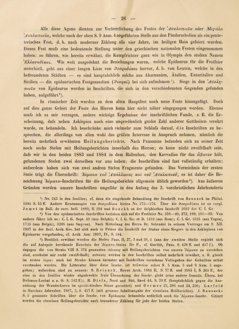 Alle diese Agone dienten zur Verherrlichung des Festes der Aoxlanibla oder MeycAa Acrxlamsiaj welche nach der oben S. 9 Anm. 4 angeführten Stelle aus den Pindarscholien als ein pente- terisches Fest, d. h. nach moderner Zählung alle vier Jahre, im heiligen Hain gefeiert wurden. Dieses Fest mufs eine bedeutende Stellung unter den griechischen nationalen Festen eingenommen haben: so führen, wie bereits erwähnt, die Kampfrichter ganz wie in Olympia den stolzen Namen ‘EXhavodixai. Wie weit ausgedehnt die Beziehungen waren, welche Epidaurus für die Festfeier unterhielt, geht aus einer langen Liste von d'eaqoddxoi hervor, d. h. von Leuten, welche in den befreundeten Städten — es sind hauptsächlich solche aus Akarnanien, Ätolien, Unteritalien und Sicilien — die epidaurischen Festgesandten (d'taqoi) bei sich aufnahmen ])- Siege in den AaxXrj- nisTa von Epidaurus werden in Inschriften, die sich in den verschiedensten Gegenden gefunden haben, aufgeführt* 2). In römischer Zeit wurden zu dem alten Hauptfest noch neue Feste hinzugefügt. Doch auf dies ganze Gebiet der Feste des Hieron kann hier nicht näher eingegangen werden. Ebenso mufs ich es mir versagen, andere wichtige Ergebnisse der inschriftlichen Funde, z. B. die Er¬ scheinung, dafs neben Asklepios noch eine ungewöhnlich grofse Zahl anderer Gottheiten verehrt wurde, zu behandeln. Ich beschränke mich vielmehr zum Schlufs darauf, die Inschriften zu be¬ sprechen, die allerdings von allen wohl das gröfste Interesse in Anspruch nehmen, nämlich die bereits mehrfach erwähnten Heilungsberichte. Nach Pausanias befanden sich zu seiner Zeit noch sechs Stelen mit Heilungsberichten innerhalb des Hieron; es kann nicht zweifelhaft sein, dafs wir in den beiden 1883 und 1884 in dem Hallenbau, den Kavvadias für das äßazov hält, gefundenen Stelen zwei derselben vor uns haben; die Inschriften sind fast vollständig erhalten; aufserdem haben sich von zwei andren Stelen Fragmente gefunden. Das Verzeichnis der ersten Stele trägt die Überschrift: Adjiaicc xov Arcollm’og xal tov 'AGxlamoVj es ist daher die Be¬ zeichnung 7a^ar«-Inschriften für die Heilungsberichte allgemein üblich geworden3). Aus äufseren Gründen werden unsere Inschriften ungefähr in den Anfang des 3. vorchristlichen Jahrhunderts x) No. 243 in den fouilles; cf. dazu die eingehende Behandlung der Inschrift von ßaunack im Philol. 1895 S. 53 If. Andere Ernennungen von d'tuQodoxot bieten No. 273—276. Über die &suqo66xol ist zu vergl. Jamot im Bull, de corr. hell. 1889, S. 194 und ßoeckh zu der delphischen Inschrift 1693 des C. I. Gr. 2) Von den epidaurischen Inschriften beziehen sich auf die Festfeier No. 238—40, 272, 189, 191—93. Von andern führe ich an: G. I. G. Sept. 49 (aus Delphi); G. I. G. Sic. et It. 1102 (aus Rom); C. I. Gr. 3515 (aus Tegea), 1715 (aus Delphi), 3208 (aus Smyrna). Nach Mitteilung des Herrn Dr. Schräder in seinem Vortrage am 9. XII. 1897 in der ßerl. Arch. Ges. hat sich auch in Priene die Inschrift der Statue eines Siegers in den Asklepieen von Epidaurus vorgefunden, cf. Arch. Anz. 1897, IV, S. 184. 3) Deutlich erwähnt werden die Stelen Paus. II, 27, 3 und 36, 1 (aus der zweiten Stelle ergiebt sich die auf Autopsie beruhende Kenntnis der ’/a^mra-Stelen für P., cf. Gurlitt, Paus. S. 438 If. und 457 f.). Ob dagegen die von Strabo VIII S. 374 genannten nivuxeg mit Heilungsberichten von unsern ’Iccjjutu zu verstehen sind, erscheint mir recht zweifelhaft; nivuxsg werden in den Inschriften selbst mehrfach erwähnt, z. B. gleich im ersten iujj.cc: auch bei Strabo können darunter mit Inschriften versehene Votivgaben der Geheilten selbst verstanden werdeu. Die Litteratur über diese Iuschr. ist teilweise schon S. 5 Anm. 5 und 9 Aum. 3 ange¬ geben; aufserdem sind zu nennen: S. Rein ach, Revue Arch. 1884 II, S. 77 If. und 1885 I, S. 265 If., der eine in den fouilles wieder abgedruckte freie Übersetzung der Inschr. giebt (eine andere französ. Übers, bei Defrasse-Lechat a. a. 0. S. 142 h'.); H. Di eis, Nord und Süd, Band 44, S. 29 if. (hauptsächlich gegen die Aus¬ nutzung der Wunderkuren im spiritistischen Sinne gerichtet) und Hermes 23,286 und 24,256; Larfeld in Bursians Jahresber. 1887, 3, S. 457 11'. (mit genauer Inhaltsangabe der einzelnen Heilberichte). J. Bauuacks S. 5 genannte Schriften über die Iuschr. von Epidaurus behandeln natürlich auch die ’/a/zarK-Inschr. Citiert werden die einzelnen Heilungsberichte nach besonderer Zählung für jede der beiden Stelen.