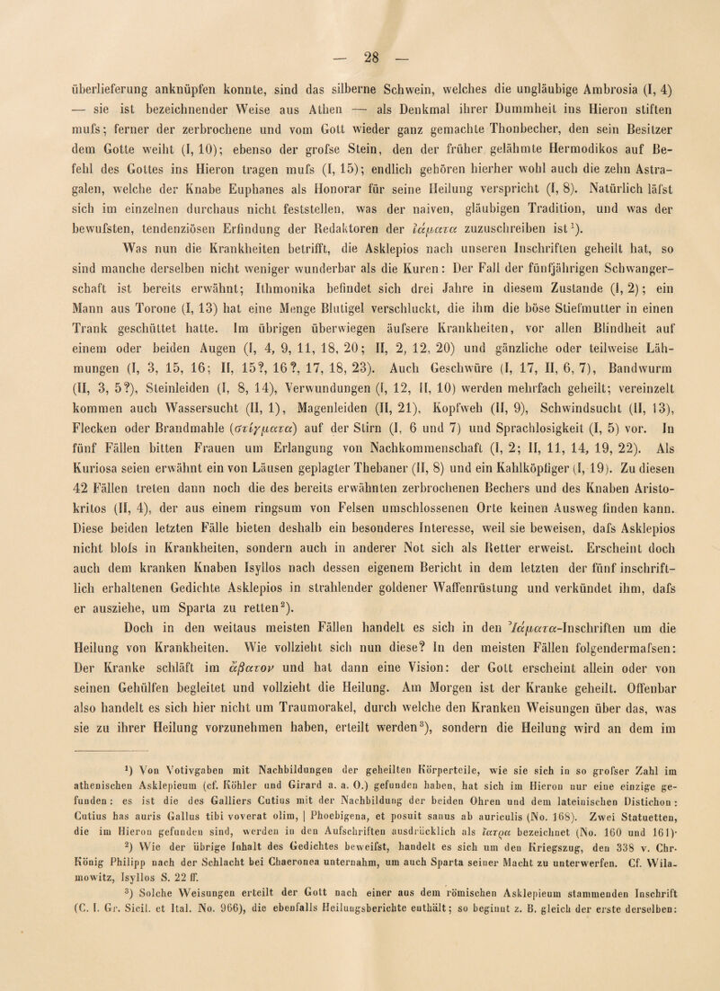 Überlieferung anknüpfen konnte, sind das silberne Schwein, welches die ungläubige Ambrosia (I, 4) — sie ist bezeichnender Weise aus Athen — als Denkmal ihrer Dummheit ins Hieron stiften mufs * ferner der zerbrochene und vom Gott wieder ganz gemachte Thonbecher, den sein Besitzer dem Gotte weiht (1, 10); ebenso der grofse Stein, den der früher gelähmte Hermodikos auf Be¬ fehl des Gottes ins Hieron tragen mufs (I, 15); endlich gehören hierher wohl auch die zehn Astra- galen, welche der Knabe Euphanes als Honorar für seine Heilung verspricht (1, 8). Natürlich läfst sich im einzelnen durchaus nicht feststellen, was der naiven, gläubigen Tradition, und was der bewufsten, tendenziösen Erfindung der Bedaktoren der lä^aza zuzuschreiben ist1). Was nun die Krankheiten betrifft, die Asklepios nach unseren Inschriften geheilt hat, so sind manche derselben nicht weniger wunderbar als die Kuren: Der Fall der fünfjährigen Schwanger¬ schaft ist bereits erwähnt; Ithmonika befindet sich drei Jahre in diesem Zustande (i, 2); ein Mann aus Torone (I, 13) hat eine Menge Blutigel verschluckt, die ihm die böse Stiefmutter in einen Trank geschüttet hatte. Im übrigen überwiegen äufsere Krankheiten, vor allen Blindheit auf einem oder beiden Augen (1, 4, 9, 11, 18, 20; II, 2, 12, 20) und gänzliche oder teilweise Läh¬ mungen (I, 3, 15, 16; II, 15?, 16?, 17, 18, 23). Auch Geschwüre (I, 17, II, 6,7), Bandwurm (II, 3, 5?), Steinleiden (I, 8, 14), Verwundungen (I, 12, H, 10) werden mehrfach geheilt; vereinzelt kommen auch Wassersucht (II, 1), Magenleiden (II, 21), Kopfweh (II, 9), Schwindsucht (II, 13), Flecken oder Brandmahle (azi/fiaza) auf der Stirn (I, 6 und 7) und Sprachlosigkeit (I, 5) vor. In fünf Fällen bitten Frauen um Erlangung von Nachkommenschaft (1, 2; II, 11, 14, 19, 22). Als Kuriosa seien erwähnt ein von Läusen geplagter Thebaner (II, 8) und ein Kahlköpfiger (I, 19). Zu diesen 42 Fällen treten dann noch die des bereits erwähnten zerbrochenen Bechers und des Knaben Aristo- kritos (II, 4), der aus einem ringsum von Felsen umschlossenen Orte keinen Ausweg finden kann. Diese beiden letzten Fälle bieten deshalb ein besonderes Interesse, weil sie beweisen, dafs Asklepios nicht blols in Krankheiten, sondern auch in anderer Not sich als Retter erweist. Erscheint doch auch dem kranken Knaben Isyllos nach dessen eigenem Bericht in dem letzten der fünf inschrift¬ lich erhaltenen Gedichte Asklepios in strahlender goldener Waffenrüstung und verkündet ihm, dafs er ausziehe, um Sparta zu retten2). Doch in den weitaus meisten Fällen handelt es sich in den 3/«^ar«-Inschriften um die Heilung von Krankheiten. Wie vollzieht sich nun diese? In den meisten Fällen folgendermafsen: Der Kranke schläft im äßazov und hat dann eine Vision: der Gott erscheint allein oder von seinen Gehülfen begleitet und vollzieht die Heilung. Am Morgen ist der Kranke geheilt. Offenbar also handelt es sich hier nicht um Traumorakel, durch welche den Kranken Weisungen über das, was sie zu ihrer Heilung vorzunehmen haben, erteilt werden3), sondern die Heilung wird an dem im 9 Von Votivgaben mit Nachbildungen der geheilten Körperteile, wie sie sich in so grofser Zahl im athenischen Asklepieum (cf. Köhler und Girard a. a. 0.) gefunden haben, hat sich im Hieron nur eine einzige ge¬ funden : es ist die des Galliers Cutius mit der Nachbildung der beiden Ohren und dem lateinischen Distichon : Cutius has auris Gallus tibi voverat olim, ] Phoebigena, et posuit sanus ab auriculis (No. 168). Zwei Statuetten, die im Hieron gefunden sind, werden in den Aufschriften ausdrücklich als icitqu bezeichnet (No. 160 und 161)* 2) Wie der übrige Inhalt des Gedichtes beweifst, handelt es sich um den Kriegszug, den 338 v. Chr- König Philipp nach der Schlacht bei Cbaeronea unternahm, um auch Sparta seiner Macht zu unterwerfen. Cf. Wila- mowitz, Isyllos S. 22 ff. 3) Solche Weisungen erteilt der Gott nach einer aus dem römischen Asklepieum stammenden Inschrift (C. I. Gr. Sicil. et Ital. No. 966), die ebenfalls Heilungsberichte euthiilt; so beginnt z. B. gleich der erste derselben: