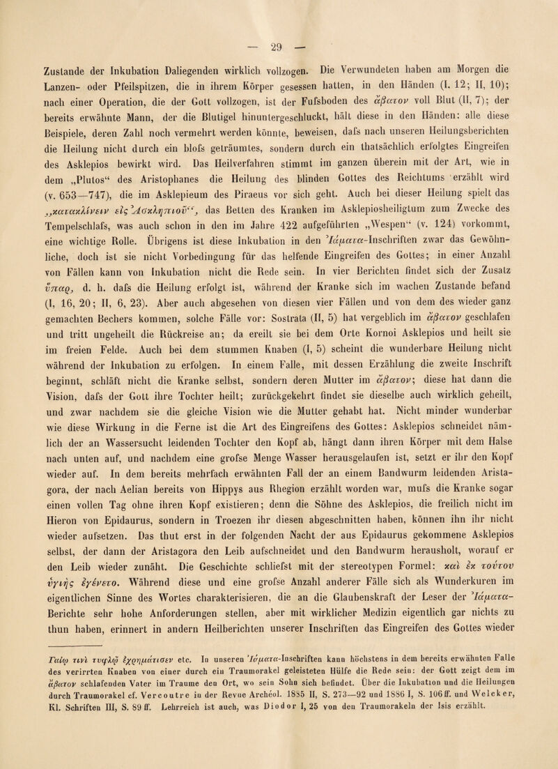Zustande der Inkubation Daliegenden wirklich vollzogen. Die Verwundeten haben am Morgen die Lanzen- oder Pfeilspitzen, die in ihrem Körper gesessen hatten, in den Händen (I, 12; II, 10); nach einer Operation, die der Gott vollzogen, ist der Fufsboden des aßaxov voll Blut (II, 7); der bereits erwähnte Mann, der die Blutigel hinuntergeschluckt, hält diese in den Händen: alle diese Beispiele, deren Zahl noch vermehrt werden könnte, beweisen, dafs nach unseren Heilungsberichten die Heilung nicht durch ein blofs geträumtes, sondern durch ein thatsächlich erfolgtes Eingreifen des Asklepios bewirkt wird. Das Heilverfahren stimmt im ganzen überein mit der Art, wie in dem „Plutos“ des Aristophanes die Heilung des blinden Gottes des Reichtums erzählt wird (v. 653—747), die im Asklepieum des Piraeus vor sich geht. Auch bei dieser Heilung spielt das „xaxaxXivsiv slg°Aoxlrjniovcc, das Betten des Kranken im Asklepiosheiligtum zum Zwecke des Tempelschlafs, was auch schon in den im Jahre 422 aufgeführlen „Wespen“ (v. 124) vorkommt, eine wichtige Rolle. Übrigens ist diese Inkubation in den 3/a^«r«-Inschriften zwar das Gewöhn¬ liche, doch ist sie nicht Vorbedingung für das helfende Eingreifen des Gottes; in einer Anzahl von Fällen kann von Inkubation nicht die Rede sein. In vier Berichten findet sich der Zusatz vnaQj d. h. dafs die Heilung erfolgt ist, während der Kranke sich im wachen Zustande befand (I, 16, 20; II, 6, 23). Aber auch abgesehen von diesen vier Fällen und von dem des wieder ganz gemachten Bechers kommen, solche Fälle vor: Sostrala (II, 5) hat vergeblich im aßaxov geschlafen und tritt ungeheilt die Rückreise an; da ereilt sie bei dem Orte Kornoi Asklepios und heilt sie im freien Felde. Auch bei dem stummen Knaben (I, 5) scheint die wunderbare Heilung nicht während der Inkubation zu erfolgen. In einem Falle, mit dessen Erzählung die zweite Inschrift beginnt, schläft nicht die Kranke selbst, sondern deren Mutter im aßaxov; diese hat dann die Vision, dafs der Gott ihre Tochter heilt; zurückgekehrt findet sie dieselbe auch wirklich geheilt, und zwar nachdem sie die gleiche Vision wie die Mutter gehabt hat. Nicht minder wunderbar wie diese Wirkung in die Ferne ist die Art des Eingreifens des Gottes: Asklepios schneidet näm¬ lich der an Wassersucht leidenden Tochter den Kopf ab, hängt dann ihren Körper mit dem Halse nach unten auf, und nachdem eine grofse Menge Wasser herausgelaufen ist, setzt er ihr den Kopf wieder auf. In dem bereits mehrfach erwähnten Fall der an einem Bandwurm leidenden Arista- gora, der nach Aelian bereits von Hippys aus Rhegion erzählt worden war, mufs die Kranke sogar einen vollen Tag ohne ihren Kopf existieren; denn die Söhne des Asklepios, die freilich nicht im Hieron von Epidaurus, sondern in Troezen ihr diesen abgeschnitten haben, können ihn ihr nicht wieder aufsetzen. Das thut erst in der folgenden Nacht der aus Epidaurus gekommene Asklepios selbst, der dann der Aristagora den Leib aufschneidet und den Bandwurm herausholt, worauf er den Leib wieder zunäht. Die Geschichte schliefst mit der stereotypen Formel: xal ix xovxov vyii\g iysvsxo. Während diese und eine grofse Anzahl anderer Fälle sich als Wunderkuren im eigentlichen Sinne des Wortes charakterisieren, die an die Glaubenskraft der Leser der 3lafxaxa- Berichte sehr hohe Anforderungen stellen, aber mit wirklicher Medizin eigentlich gar nichts zu thun haben, erinnert in andern Heilberichten unserer Inschriften das Eingreifen des Gottes wieder ralio Tivl tv(fXqj typri/LiocTiaitv etc. Io unseren 7c/,aar«-In Schriften kann höchstens in dem bereits erwähnten Falle des verirrten Knaben von einer durch ein Traumorakel geleisteten Hülfe die Rede sein: der Gott zeigt dem im aßaTov schlafenden Vater im Traume den Ort, wo sein Sohn sich befindet. Über die Inkubation und die Heilungen durch Traumorakel cf. Vercoutre in der Revne Archeol. 1885 II, S. 273—92 und 1886 I, S. 106ff. und Welcker, Kl. Schriften III, S. 89 ff. Lehrreich ist auch, was Diodor 1,25 von den Traumorakelu der Isis erzählt.