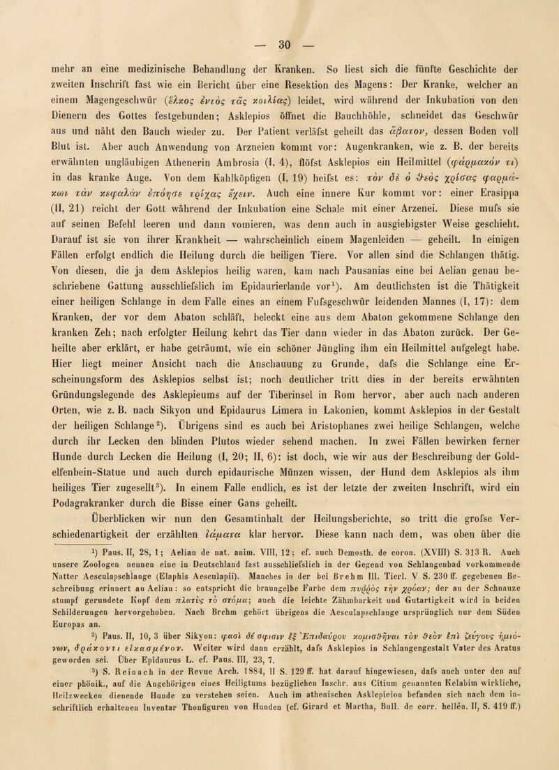 mehr an eine medizinische Behandlung der Kranken. So liest sich die fünfte Geschichte der zweiten Inschrift fast wie ein Bericht über eine Resektion des Magens: Der Kranke, welcher an einem Magengeschwür {ßlxog sviog rag xodiag) leidet, wird während der Inkubation von den Dienern des Gottes festgebunden; Asklepios öffnet die Bauchhöhle, schneidet das Geschwür aus und näht den Bauch wieder zu. Der Patient verläfst geheilt das aßaxov, dessen Boden voll Blut ist. Aber auch Anwendung von Arzneien kommt vor: Augenkranken, wie z. B. der bereits erwähnten ungläubigen Athenerin Ambrosia (I, 4), flöfst Asklepios ein Heilmittel ((pccQ{iaxov xi) in das kranke Auge. Von dem Kahlköpfigen (I, 19) heilst es: xov ds 6 Ösog %Qic>ccg (fagfid- xan xav xsqxxXccv sttotjgs xQi^ag sysiv. Auch eine innere Kur kommt vor: einer Erasippa (II, 21) reicht der Gott während der Inkubation eine Schale mit einer Arzenei. Diese mufs sie auf seinen Befehl leeren und dann vomieren, was denn auch in ausgiebigster Weise geschieht. Darauf ist sie von ihrer Krankheit — wahrscheinlich einem Magenleiden — geheilt. In einigen Fällen erfolgt endlich die Heilung durch die heiligen Tiere. Vor allen sind die Schlangen thätig. Von diesen, die ja dem Asklepios heilig waren, kam nach Pausanias eine bei Aelian genau be¬ schriebene Gattung ausschliefslich im Epidaurierlande vor1). Am deutlichsten ist die Thätigkeit einer heiligen Schlange in dem Falle eines an einem Fufsgeschwiir leidenden Mannes (I, 17): dem Kranken, der vor dem Abaton schläft, beleckt eine aus dem Abaton gekommene Schlange den kranken Zeh; nach erfolgter Heilung kehrt das Tier dann wieder in das Abaton zurück. Der Ge¬ heilte aber erklärt, er habe geträumt, wie ein schöner Jüngling ihm ein Heilmittel aufgelegt habe. Hier liegt meiner Ansicht nach die Anschauung zu Grunde, dafs die Schlange eine Er¬ scheinungsform des Asklepios selbst ist; noch deutlicher tritt dies in der bereits erwähnten Gründungslegende des Asklepieums auf der Tiberinsel in Rom hervor, aber auch nach anderen Orten, wie z. B. nach Sikyon und Epidaurus Limera in Lakonien, kommt Asklepios in der Gestalt der heiligen Schlange2 3 * * *). Übrigens sind es auch bei Aristophanes zwei heilige Schlangen, welche durch ihr Lecken den blinden Plutos wieder sehend machen. In zwei Fällen bewirken ferner Hunde durch Lecken die Heilung (I, 20; II, 6): ist doch, wie wir aus der Beschreibung der Gold¬ elfenbein-Statue und auch durch epidaurische Münzen wissen, der Hund dem Asklepios als ihm heiliges Tier zugesellt8). In einem Falle endlich, es ist der letzte der zweiten Inschrift, wird ein Podagrakranker durch die Bisse einer Gans geheilt. Überblicken wir nun den Gesamtinhalt der Heilungsberichte, so tritt die grofse Ver¬ schiedenartigkeit der erzählten lupbaxa klar hervor. Diese kann nach dem, was oben über die J) Paus. II, 28, 1; Aelian de nat. anim. VIII, 12; cf. auch Demosth. de coron. (XVIII) S. 313 R. Auch unsere Zoologen nennen eine in Deutschland fast ausschliefslich in der Gegend von Schlangenbad vorkommende o Natter Aesculapschlange (Elaphis Aesculapii). Manches in der bei ßrehm 111. Tierl. V S. 230 1F. gegebenen Be¬ schreibung erinnert an Aelian : so entspricht die braungelbe Farbe dem nv^dg rrjv /qgccv ; der an der Schnauze stumpf gerundete Kopf dem nlarvg ro orö/za; auch die leichte Zähmbarkeit und Gutartigkeit wird in beiden Schilderungen hervorgehoben. Nach Brehm gehört übrigens die Aesculapschlange ursprünglich nur dem Süden Europas an. 2) Paus. II, 10,3 über Sikyon: cpccoi cupiGLV 1%'EmdavQov xo/uio&rjvca tov x)eov Inl &vyovg rj/uio- vcov, 6qäx ovti etxa a /u£v ov. Weiter wird dann erzählt, dafs Asklepios in Schlangengestalt Vater des Aratus geworden sei. Über Epidaurus L. cf. Paus. III, 23, 7. 3) S. Reinach in der Revue Arch. 1884, II S. 129 ff. hat darauf hingewiesen, dafs auch unter den auf einer phönik., auf die Angehörigen eines Heiligtums bezüglichen Inschr. aus Citium genannten Kelabiin wirkliche, Heilzwecken dienende Hunde zu verstehen seien. Auch im athenischen Asklepieion befanden sich nach dem iu- schriftlich erhaltenen Inventar Thonfiguren von Hunden (cf. Girard et Martha, Bull, de corr. hellen. II, S. 419 ff.)