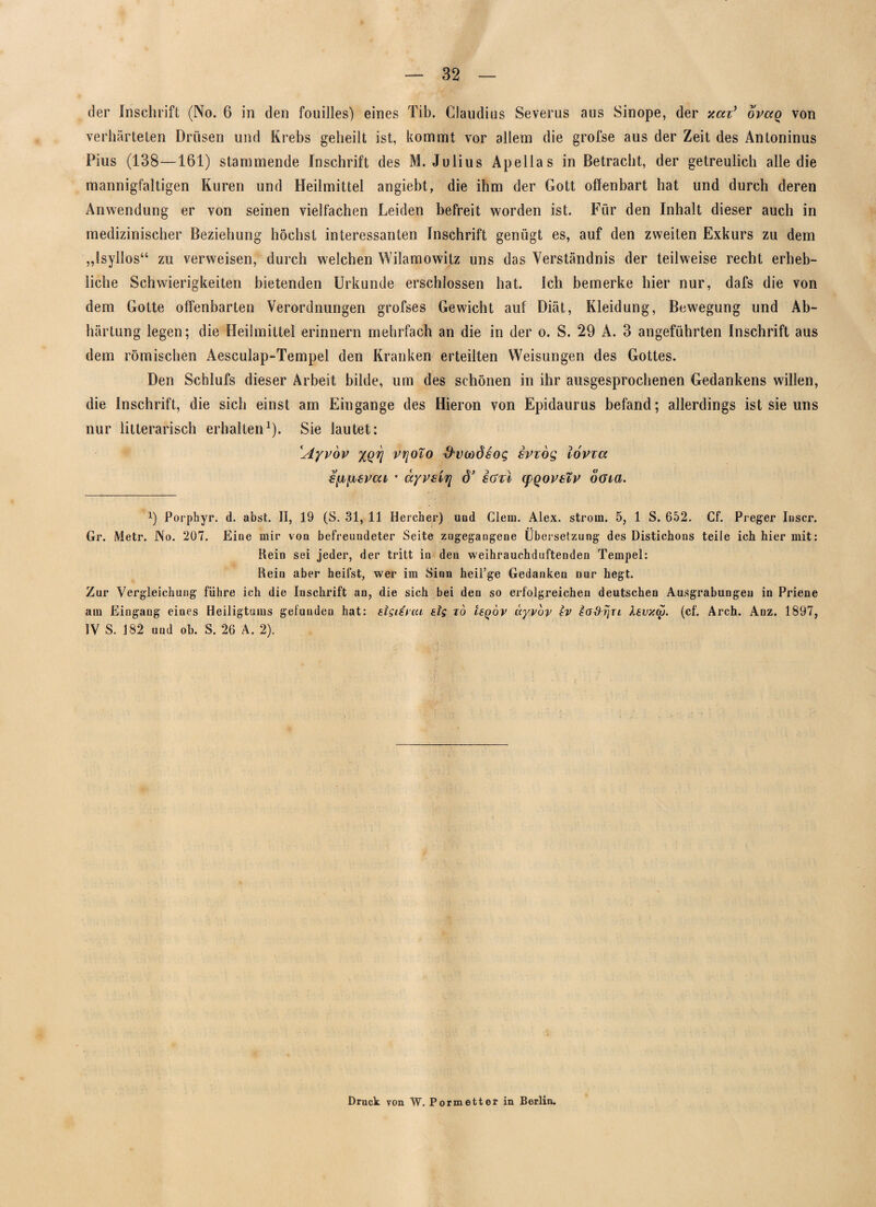 der Inschrift (No. 6 in den fouilles) eines Tib. Claudius Severus aus Sinope, der xai’ opccq von verhärteten Drüsen und Krebs geheilt ist, kommt vor allem die grofse aus der Zeit des Antoninus Pius (138—161) stammende Inschrift des M. Julius Apellas in Betracht, der getreulich alle die mannigfaltigen Kuren und Heilmittel angiebt, die ihm der Gott offenbart hat und durch deren Anwendung er von seinen vielfachen Leiden befreit worden ist. Für den Inhalt dieser auch in medizinischer Beziehung höchst interessanten Inschrift genügt es, auf den zweiten Exkurs zu dem „Ssyllos“ zu verweisen, durch welchen Wilamowitz uns das Verständnis der teilweise recht erheb¬ liche Schwierigkeiten bietenden Urkunde erschlossen hat. Ich bemerke hier nur, dafs die von dem Gotte offenbarten Verordnungen grofses Gewicht auf Diät, Kleidung, Bewegung und Ab¬ härtung legen; die Heilmittel erinnern mehrfach an die in der o. S. 29 A. 3 angeführten Inschrift aus dem römischen Aesculap-Tempel den Kranken erteilten Weisungen des Gottes. Den Schlufs dieser Arbeit bilde, um des schönen in ihr ausgesprochenen Gedankens willen, die Inschrift, die sich einst am Eingänge des Hieron von Epidaurus befand; allerdings ist sie uns nur litterarisch erhalten1). Sie lautet: Ayvov xqt] vrjoTo ftvcodsog iviög lovxa s^lievcu • äyrsbj] d’ sctzi cpqovsvv öoia. x) Porphyr, d. abst. II, 19 (S. 31, 11 Hercher) und Clem. Alex, ström. 5, 1 S. 652. Cf. Preger loser. Gr. Metr. No. 207. Eine mir von befreundeter Seite zugegangene Übersetzung des Distichons teile ich hier mit: Rein sei jeder, der tritt in den weihrauchduftenden Tempel: Rein aber heifst, wer im Sinn heil’ge Gedanken nur hegt. Zur Vergleichung führe ich die Inschrift an, die sich bei den so erfolgreichen deutschen Ausgrabungen in Priene am Eingang eines Heiligtums gefunden hat: slgifrat sig to Uqov ayvbv tv iofirjn Xevxo). (cf. Arch. Anz. 1897, IV S. 182 und ob. S. 26 A. 2). Druck von W. Pormetter in Berlin.