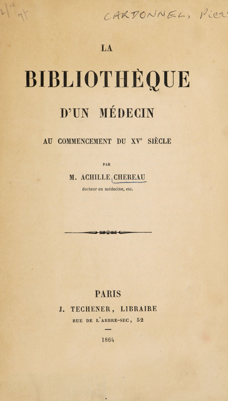 C /4K 'ŸO rJ N , LA BIBLIOTHÈQUE D’UN MEDECIN Aü COMMENCEMENT DU XVe SIÈCLE M. ACHILLE CHEREAU docteur en médecine, etc. PARIS J. TECHENER, LIBRAIRE RUE DE l’ARBRE-SEC , 52 1864