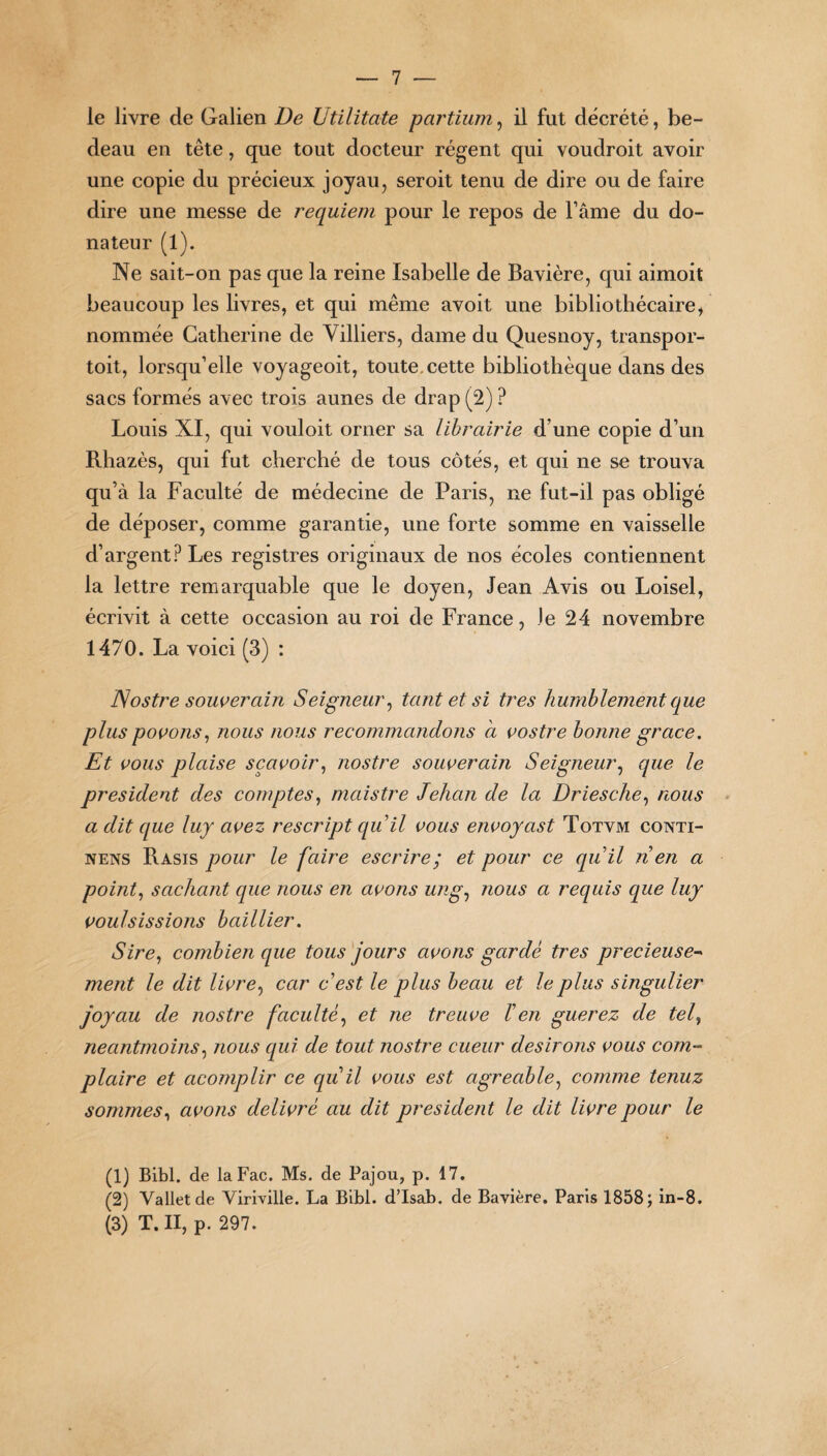 le livre de Galien De Utilitate partium, il fut décrété, be¬ deau en tête, que tout docteur régent qui voudroit avoir une copie du précieux joyau, seroit tenu de dire ou de faire dire une messe de requiem pour le repos de l’âme du do¬ nateur (1). Ne sait-on pas que la reine Isabelle de Bavière, qui aimoit beaucoup les livres, et qui même avoit une bibliothécaire, nommée Catherine de Villiers, dame du Quesnoy, transpor- toit, lorsqu’elle voyageoit, toute, cette bibliothèque dans des sacs formés avec trois aunes de drap (2) ? Louis XI, qui vouloit orner sa librairie d’une copie d’un Rhazès, qui fut cherché de tous côtés, et qui ne se trouva qu’à la Faculté de médecine de Paris, ne fut-il pas obligé de déposer, comme garantie, une forte somme en vaisselle d’argent? Les registres originaux de nos écoles contiennent la lettre remarquable que le doyen, Jean Avis ou Loisel, écrivit à cette occasion au roi de France, Je 24 novembre 1470. La voici (3) : Nostre souverain Seigneur, tant et si très humblement que plus povons, nous nous recommandons à vostre bonne grâce. Et vous plaise sçavoir, nostre souverain Seigneur, que le president des comptes, maistre Jehan de la Driesche, nous a dit que luy avez rescript qu'il vous envoyast Totvm conti- nens Rasis pour le faire escrire; et pour ce quil n en a point, sachant cpie nous en avons ung, nous a requis que luy voulsissions baillier. Sire, combien que tous jours avons gardé très précieuse¬ ment le dit livre, car c'est le plus beau et le plus singulier joyau de nostre faculté, et ne treuve l'en guerez de tef neantmoins, nous qui de tout nostre cueur desirons vous com¬ plaire et cicomplir ce qu il vous est agréable, comme tenuz sommes, avons délivré au dit president le dit livre pour le (1) Bibl. de laFac. Ms. de Pajou, p. 17. (2) Vallet de Viriville. La Bibl. d’Isab. de Bavière. Paris 1858; in-8. (3) T. II, p. 297.