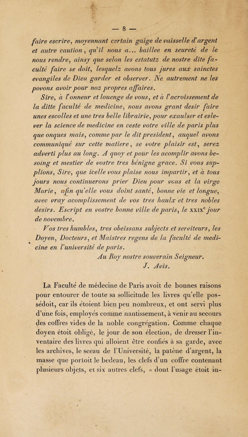 faire escrire, moyennant certain guige de vaisselle cCargent et autre caution, qu il nous a... baillee en seuretè de le nous rendre, ainsy que selon les estatutz de nostre dite fa¬ culté faire se doit, lesquelz avons tous jures aux sainctes évangiles de Dieu garder et observer. Ne autrement ne les povons avoir pour noz propres affaires. Sire, à Honneur et louenge de vous, et a Vacroissement de la ditte faculté de medicine, /vo/is avons grant désir faire unes escolles et une très belle librairie, pour exaulser et esle- ver la science de medicine en ceste votre ville de paris plus que onques mais, comme par le dit president, auquel avons communiqué sur cette matière, votre plaisir est, serez adverti plus au long. A quoy et pour les acomplir avons be- soing et mestier de vostre très bénigne grâce. Si vous sup¬ plionsr, que icelle vous plaise nous impartir, à jours nous continuerons prier Dieu pour vous et la virge Marie, afin quelle vous doint santé, bonne vie et longue, aeec cm/ acomplissement de vos très haulx et très nobles désirs. Escript en vostre bonne ville de paris, le xxixe jour de novembre. Vos très humbles, très obéissons subjects et serviteurs, les Doyen, Docteurs, et Maistres regens de la faculté de medi¬ cine en Vuniversité de paris. Au Roy nostre souverain Seigneur. Avis. La Faculté de médecine de Paris avoit de bonnes raisons pour entourer de toute sa sollicitude les livres qu’elle pos- sédoit, car ils étoient bien peu nombreux, et ont servi plus d’une fois, employés comme nantissement, à venir au secours des coffres vides de la noble congrégation. Comme chaque doyen étoit obligé, le jour de son élection, de dresser l’in¬ ventaire des livres qui alloient être confiés à sa garde, avec les archives, le sceau de l’Université, la patène d’argent, la masse que portoit le bedeau, les clefs d’un coffre contenant plusieurs obje(ts, et six autres clefs, « dont l’usage étoit in-