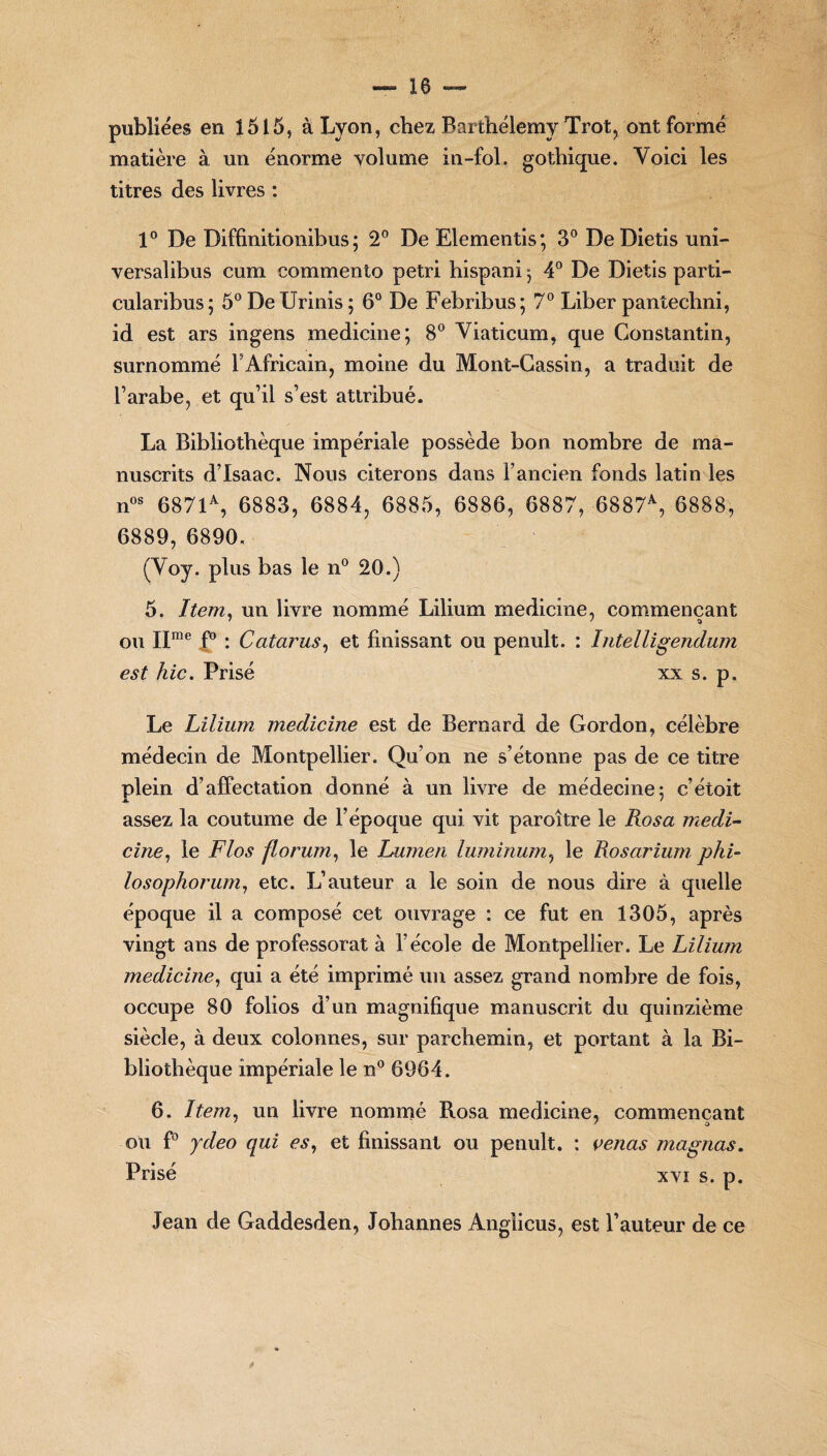 publiées en 1515, à Lyon, chez Barthélemy Trot, ont formé matière à un énorme volume in-fol. gothique. Yoici les titres des livres : 1° De Diffinitionibus ; 2° De Elementis; 3° De Dietis uni- versalibus cum commento pétri hispani j 4° De Dietis parti- cularibus; 5°DeUrinis; 6° De Febribus; 7° Liber pantechni, id est ars ingens medicine; 8° Yiaticum, que Constantin, surnommé l’Africain, moine du Mont-Cassin, a traduit de l’arabe, et qu’il s’est attribué. La Bibliothèque impériale possède bon nombre de ma¬ nuscrits d’Isaac. Nous citerons dans l’ancien fonds latin les nos 6871% 6883, 6884, 6885, 6886, 6887, 6887% 6888, 6889, 6890. (Yoy. plus bas le n° 20.) 5. Item, un livre nommé Lilium medicine, commençant ou IIrae P : Catarus, et finissant ou penult. : Intelligendum est hic. Prisé xx s. p. Le Lilium medicine est de Bernard de Gordon, célèbre médecin de Montpellier. Qu’on ne s’étonne pas de ce titre plein d’affectation donné à un livre de médecine: c’étoit assez la coutume de l’époque qui vit paroître le Rosa inedi- cine, le Fias florum, le Lumen luminum, le Rosarium phi- losophorum, etc. L’auteur a le soin de nous dire à quelle époque il a composé cet ouvrage : ce fut en 1305, après vingt ans de professorat à l’école de Montpellier. Le Lilium medicine, qui a été imprimé un assez grand nombre de fois, occupe 80 folios d’un magnifique manuscrit du quinzième siècle, à deux colonnes, sur parchemin, et portant à la Bi¬ bliothèque impériale le n° 6964. 6. Item, un livre nommé Rosa medicine, commençant ou f° ydeo qui es, et finissant ou penult. : venus magnas. Prisé xvi s. p. Jean de Gaddesden, Johannes Anglicus, est l’auteur de ce